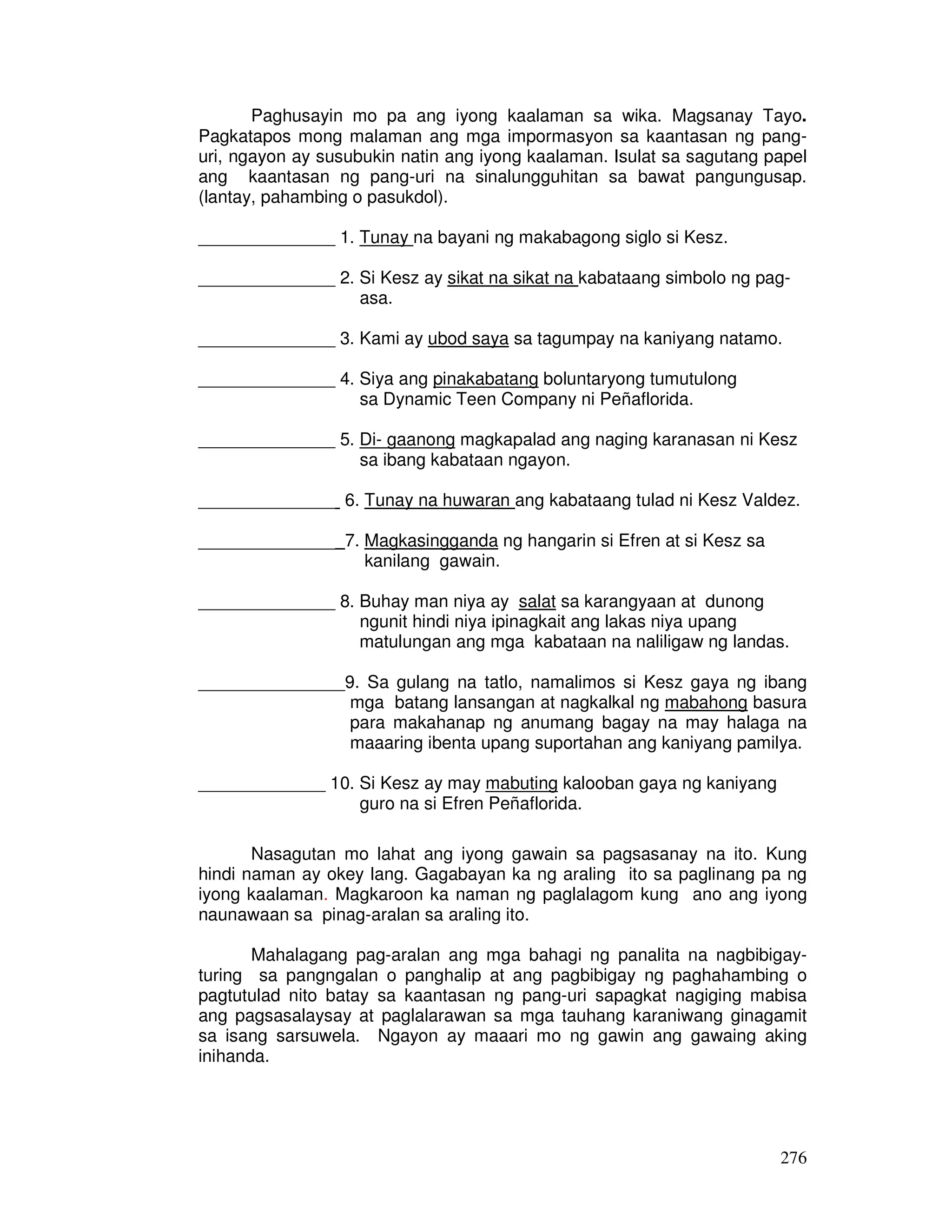 276
Paghusayin mo pa ang iyong kaalaman sa wika. Magsanay Tayo.
Pagkatapos mong malaman ang mga impormasyon sa kaantasan ng pang-
uri, ngayon ay susubukin natin ang iyong kaalaman. Isulat sa sagutang papel
ang kaantasan ng pang-uri na sinalungguhitan sa bawat pangungusap.
(lantay, pahambing o pasukdol).
______________ 1. Tunay na bayani ng makabagong siglo si Kesz.
______________ 2. Si Kesz ay sikat na sikat na kabataang simbolo ng pag-
asa.
______________ 3. Kami ay ubod saya sa tagumpay na kaniyang natamo.
______________ 4. Siya ang pinakabatang boluntaryong tumutulong
sa Dynamic Teen Company ni Peñaflorida.
______________ 5. Di- gaanong magkapalad ang naging karanasan ni Kesz
sa ibang kabataan ngayon.
______________ 6. Tunay na huwaran ang kabataang tulad ni Kesz Valdez.
______________ 7. Magkasingganda ng hangarin si Efren at si Kesz sa
kanilang gawain.
______________ 8. Buhay man niya ay salat sa karangyaan at dunong
ngunit hindi niya ipinagkait ang lakas niya upang
matulungan ang mga kabataan na naliligaw ng landas.
_______________9. Sa gulang na tatlo, namalimos si Kesz gaya ng ibang
mga batang lansangan at nagkalkal ng mabahong basura
para makahanap ng anumang bagay na may halaga na
maaaring ibenta upang suportahan ang kaniyang pamilya.
_____________ 10. Si Kesz ay may mabuting kalooban gaya ng kaniyang
guro na si Efren Peñaflorida.
Nasagutan mo lahat ang iyong gawain sa pagsasanay na ito. Kung
hindi naman ay okey lang. Gagabayan ka ng araling ito sa paglinang pa ng
iyong kaalaman. Magkaroon ka naman ng paglalagom kung ano ang iyong
naunawaan sa pinag-aralan sa araling ito.
Mahalagang pag-aralan ang mga bahagi ng panalita na nagbibigay-
turing sa pangngalan o panghalip at ang pagbibigay ng paghahambing o
pagtutulad nito batay sa kaantasan ng pang-uri sapagkat nagiging mabisa
ang pagsasalaysay at paglalarawan sa mga tauhang karaniwang ginagamit
sa isang sarsuwela. Ngayon ay maaari mo ng gawin ang gawaing aking
inihanda.
 