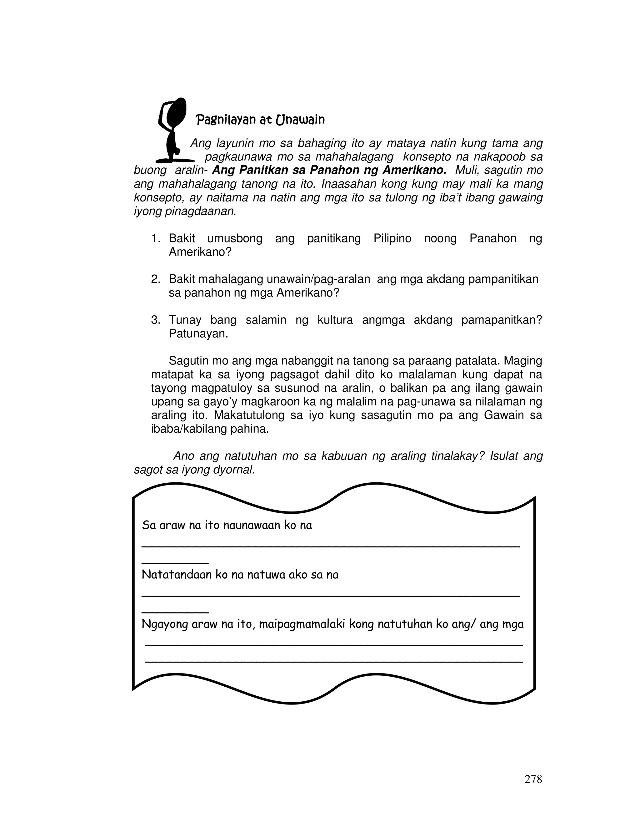 278
Pagnilayan at UnawainPagnilayan at UnawainPagnilayan at UnawainPagnilayan at Unawain
Ang layunin mo sa bahaging ito ay mataya natin kung tama ang
pagkaunawa mo sa mahahalagang konsepto na nakapoob sa
buong aralin- Ang Panitkan sa Panahon ng Amerikano. Muli, sagutin mo
ang mahahalagang tanong na ito. Inaasahan kong kung may mali ka mang
konsepto, ay naitama na natin ang mga ito sa tulong ng iba’t ibang gawaing
iyong pinagdaanan.
1. Bakit umusbong ang panitikang Pilipino noong Panahon ng
Amerikano?
2. Bakit mahalagang unawain/pag-aralan ang mga akdang pampanitikan
sa panahon ng mga Amerikano?
3. Tunay bang salamin ng kultura angmga akdang pamapanitkan?
Patunayan.
Sagutin mo ang mga nabanggit na tanong sa paraang patalata. Maging
matapat ka sa iyong pagsagot dahil dito ko malalaman kung dapat na
tayong magpatuloy sa susunod na aralin, o balikan pa ang ilang gawain
upang sa gayo’y magkaroon ka ng malalim na pag-unawa sa nilalaman ng
araling ito. Makatutulong sa iyo kung sasagutin mo pa ang Gawain sa
ibaba/kabilang pahina.
Ano ang natutuhan mo sa kabuuan ng araling tinalakay? Isulat ang
sagot sa iyong dyornal.
Sa araw na ito naunawaan ko na
___________________________________________________
_________
Natatandaan ko na natuwa ako sa na
___________________________________________________
_________
Ngayong araw na ito, maipagmamalaki kong natutuhan ko ang/ ang mga
___________________________________________________
___________________________________________________
______________________
 