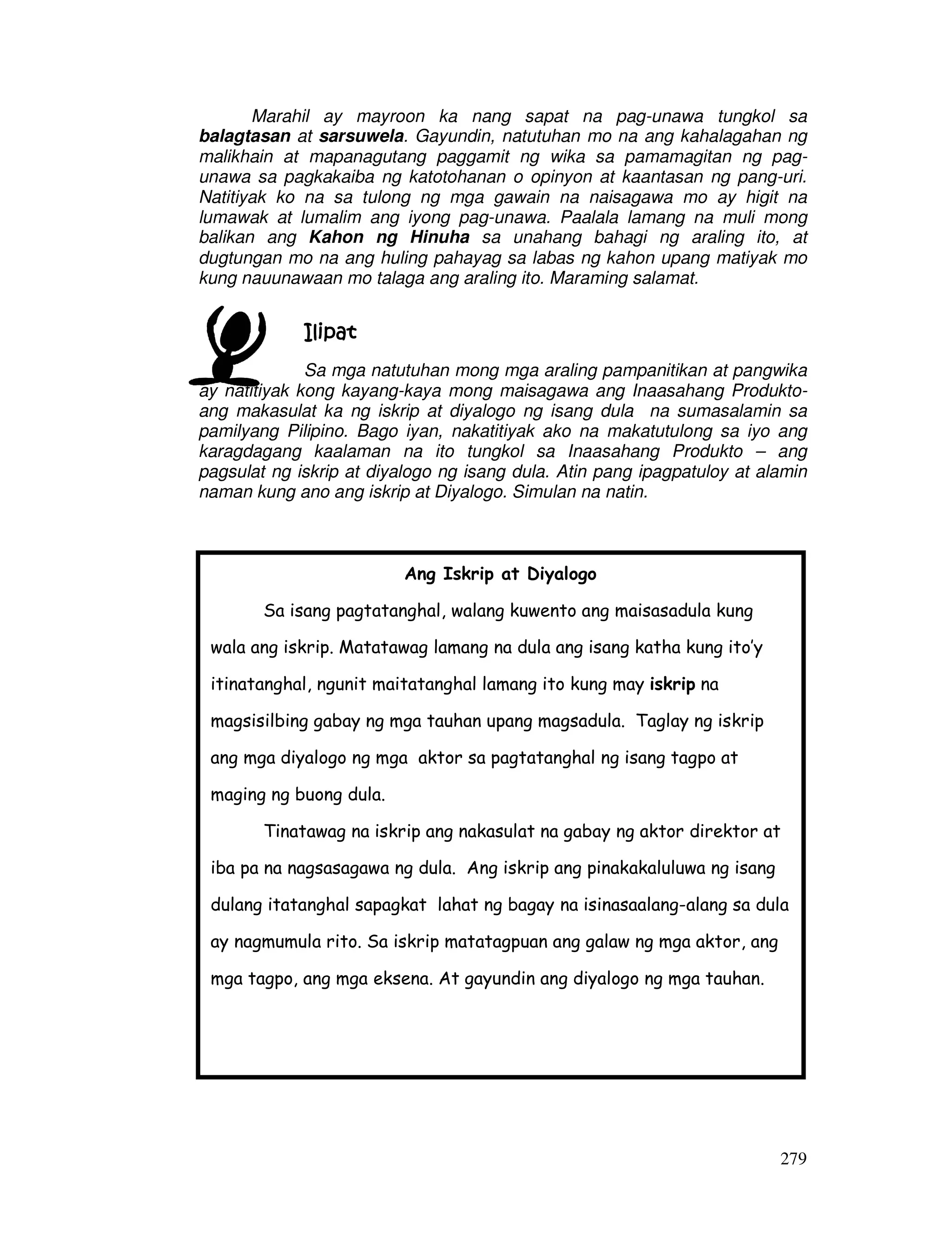 279
Marahil ay mayroon ka nang sapat na pag-unawa tungkol sa
balagtasan at sarsuwela. Gayundin, natutuhan mo na ang kahalagahan ng
malikhain at mapanagutang paggamit ng wika sa pamamagitan ng pag-
unawa sa pagkakaiba ng katotohanan o opinyon at kaantasan ng pang-uri.
Natitiyak ko na sa tulong ng mga gawain na naisagawa mo ay higit na
lumawak at lumalim ang iyong pag-unawa. Paalala lamang na muli mong
balikan ang Kahon ng Hinuha sa unahang bahagi ng araling ito, at
dugtungan mo na ang huling pahayag sa labas ng kahon upang matiyak mo
kung nauunawaan mo talaga ang araling ito. Maraming salamat.
IlipatIlipatIlipatIlipat
Sa mga natutuhan mong mga araling pampanitikan at pangwika
ay natitiyak kong kayang-kaya mong maisagawa ang Inaasahang Produkto-
ang makasulat ka ng iskrip at diyalogo ng isang dula na sumasalamin sa
pamilyang Pilipino. Bago iyan, nakatitiyak ako na makatutulong sa iyo ang
karagdagang kaalaman na ito tungkol sa Inaasahang Produkto – ang
pagsulat ng iskrip at diyalogo ng isang dula. Atin pang ipagpatuloy at alamin
naman kung ano ang iskrip at Diyalogo. Simulan na natin.
Ang Iskrip at Diyalogo
Sa isang pagtatanghal, walang kuwento ang maisasadula kung
wala ang iskrip. Matatawag lamang na dula ang isang katha kung ito’y
itinatanghal, ngunit maitatanghal lamang ito kung may iskrip na
magsisilbing gabay ng mga tauhan upang magsadula. Taglay ng iskrip
ang mga diyalogo ng mga aktor sa pagtatanghal ng isang tagpo at
maging ng buong dula.
Tinatawag na iskrip ang nakasulat na gabay ng aktor direktor at
iba pa na nagsasagawa ng dula. Ang iskrip ang pinakakaluluwa ng isang
dulang itatanghal sapagkat lahat ng bagay na isinasaalang-alang sa dula
ay nagmumula rito. Sa iskrip matatagpuan ang galaw ng mga aktor, ang
mga tagpo, ang mga eksena. At gayundin ang diyalogo ng mga tauhan.
 
