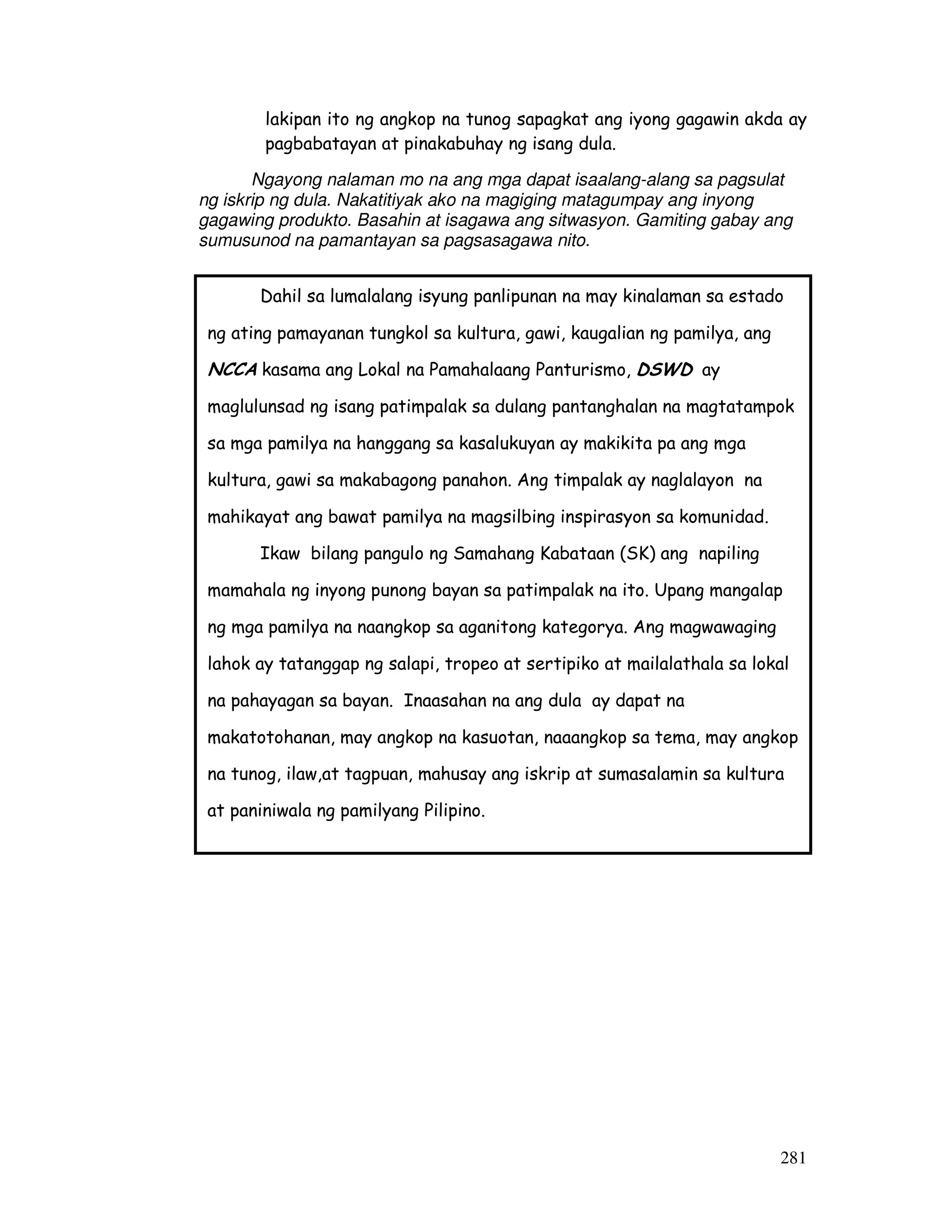 281
lakipan ito ng angkop na tunog sapagkat ang iyong gagawin akda ay
pagbabatayan at pinakabuhay ng isang dula.
Ngayong nalaman mo na ang mga dapat isaalang-alang sa pagsulat
ng iskrip ng dula. Nakatitiyak ako na magiging matagumpay ang inyong
gagawing produkto. Basahin at isagawa ang sitwasyon. Gamiting gabay ang
sumusunod na pamantayan sa pagsasagawa nito.
Dahil sa lumalalang isyung panlipunan na may kinalaman sa estado
ng ating pamayanan tungkol sa kultura, gawi, kaugalian ng pamilya, ang
NCCA kasama ang Lokal na Pamahalaang Panturismo, DSWD ay
maglulunsad ng isang patimpalak sa dulang pantanghalan na magtatampok
sa mga pamilya na hanggang sa kasalukuyan ay makikita pa ang mga
kultura, gawi sa makabagong panahon. Ang timpalak ay naglalayon na
mahikayat ang bawat pamilya na magsilbing inspirasyon sa komunidad.
Ikaw bilang pangulo ng Samahang Kabataan (SK) ang napiling
mamahala ng inyong punong bayan sa patimpalak na ito. Upang mangalap
ng mga pamilya na naangkop sa aganitong kategorya. Ang magwawaging
lahok ay tatanggap ng salapi, tropeo at sertipiko at mailalathala sa lokal
na pahayagan sa bayan. Inaasahan na ang dula ay dapat na
makatotohanan, may angkop na kasuotan, naaangkop sa tema, may angkop
na tunog, ilaw,at tagpuan, mahusay ang iskrip at sumasalamin sa kultura
at paniniwala ng pamilyang Pilipino.
 