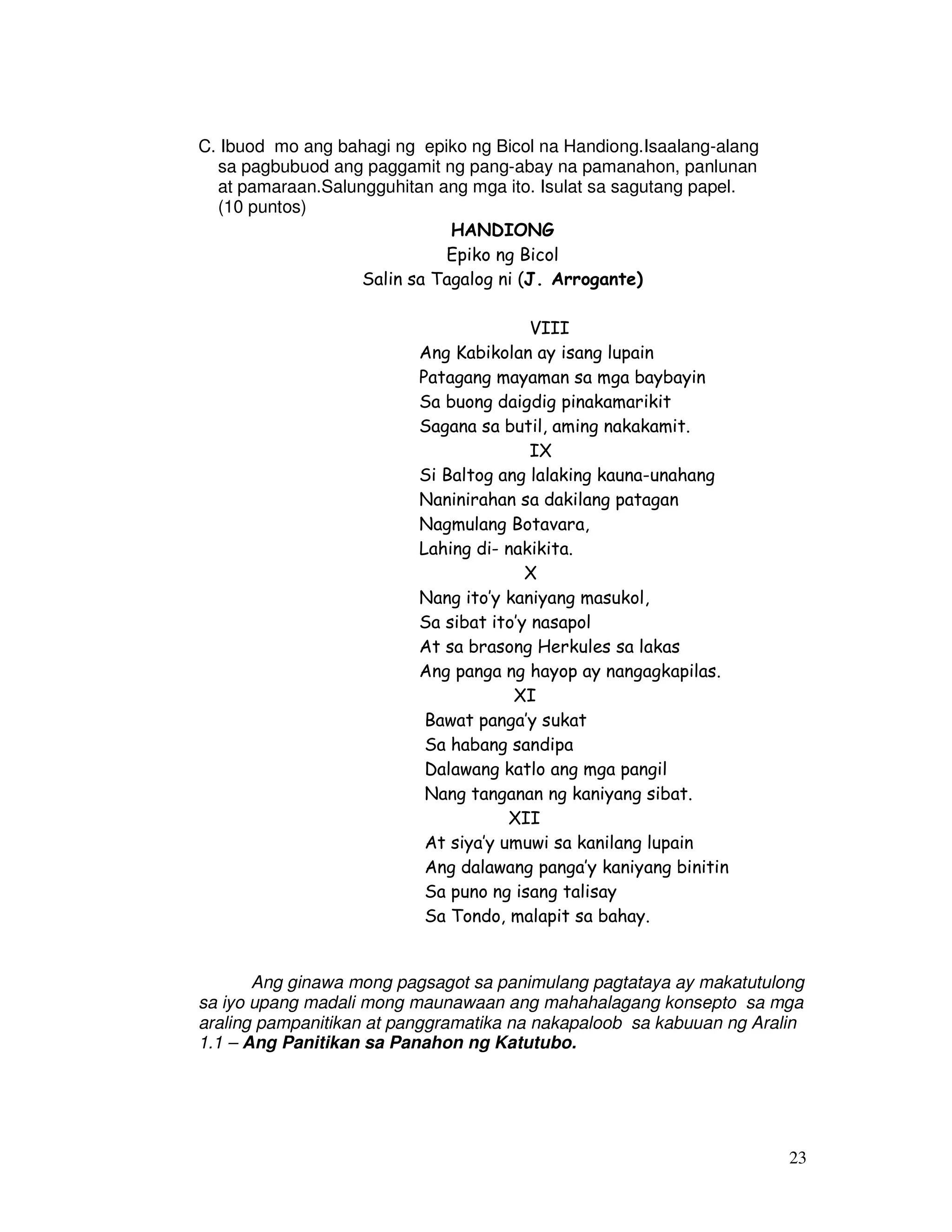 23
C. Ibuod mo ang bahagi ng epiko ng Bicol na Handiong.Isaalang-alang
sa pagbubuod ang paggamit ng pang-abay na pamanahon, panlunan
at pamaraan.Salungguhitan ang mga ito. Isulat sa sagutang papel.
(10 puntos)
HANDIONG
Epiko ng Bicol
Salin sa Tagalog ni (J. Arrogante)
VIII
Ang Kabikolan ay isang lupain
Patagang mayaman sa mga baybayin
Sa buong daigdig pinakamarikit
Sagana sa butil, aming nakakamit.
IX
Si Baltog ang lalaking kauna-unahang
Naninirahan sa dakilang patagan
Nagmulang Botavara,
Lahing di- nakikita.
X
Nang ito’y kaniyang masukol,
Sa sibat ito’y nasapol
At sa brasong Herkules sa lakas
Ang panga ng hayop ay nangagkapilas.
XI
Bawat panga’y sukat
Sa habang sandipa
Dalawang katlo ang mga pangil
Nang tanganan ng kaniyang sibat.
XII
At siya’y umuwi sa kanilang lupain
Ang dalawang panga’y kaniyang binitin
Sa puno ng isang talisay
Sa Tondo, malapit sa bahay.
Ang ginawa mong pagsagot sa panimulang pagtataya ay makatutulong
sa iyo upang madali mong maunawaan ang mahahalagang konsepto sa mga
araling pampanitikan at panggramatika na nakapaloob sa kabuuan ng Aralin
1.1 – Ang Panitikan sa Panahon ng Katutubo.
 
