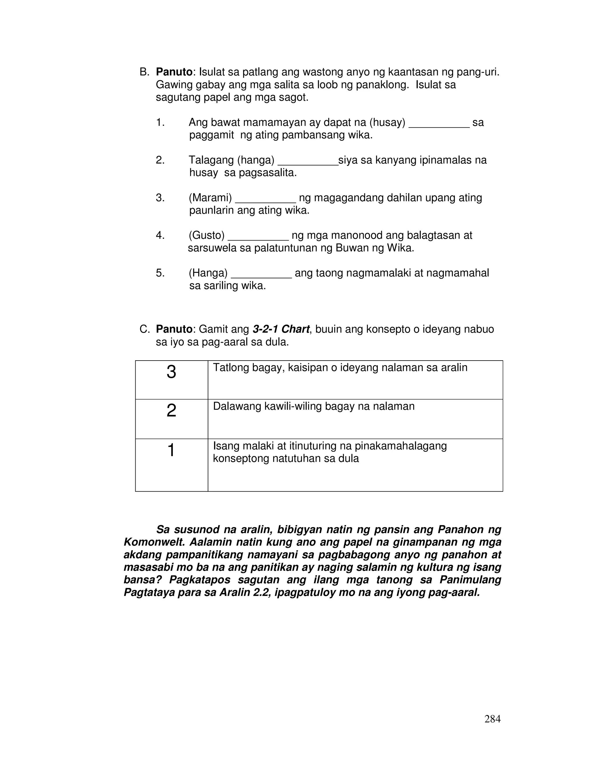 284
B. Panuto: Isulat sa patlang ang wastong anyo ng kaantasan ng pang-uri.
Gawing gabay ang mga salita sa loob ng panaklong. Isulat sa
sagutang papel ang mga sagot.
1. Ang bawat mamamayan ay dapat na (husay) __________ sa
paggamit ng ating pambansang wika.
2. Talagang (hanga) __________siya sa kanyang ipinamalas na
husay sa pagsasalita.
3. (Marami) __________ ng magagandang dahilan upang ating
paunlarin ang ating wika.
4. (Gusto) __________ ng mga manonood ang balagtasan at
sarsuwela sa palatuntunan ng Buwan ng Wika.
5. (Hanga) __________ ang taong nagmamalaki at nagmamahal
sa sariling wika.
C. Panuto: Gamit ang 3-2-1 Chart, buuin ang konsepto o ideyang nabuo
sa iyo sa pag-aaral sa dula.
3 Tatlong bagay, kaisipan o ideyang nalaman sa aralin
2 Dalawang kawili-wiling bagay na nalaman
1 Isang malaki at itinuturing na pinakamahalagang
konseptong natutuhan sa dula
Sa susunod na aralin, bibigyan natin ng pansin ang Panahon ng
Komonwelt. Aalamin natin kung ano ang papel na ginampanan ng mga
akdang pampanitikang namayani sa pagbabagong anyo ng panahon at
masasabi mo ba na ang panitikan ay naging salamin ng kultura ng isang
bansa? Pagkatapos sagutan ang ilang mga tanong sa Panimulang
Pagtataya para sa Aralin 2.2, ipagpatuloy mo na ang iyong pag-aaral.
 