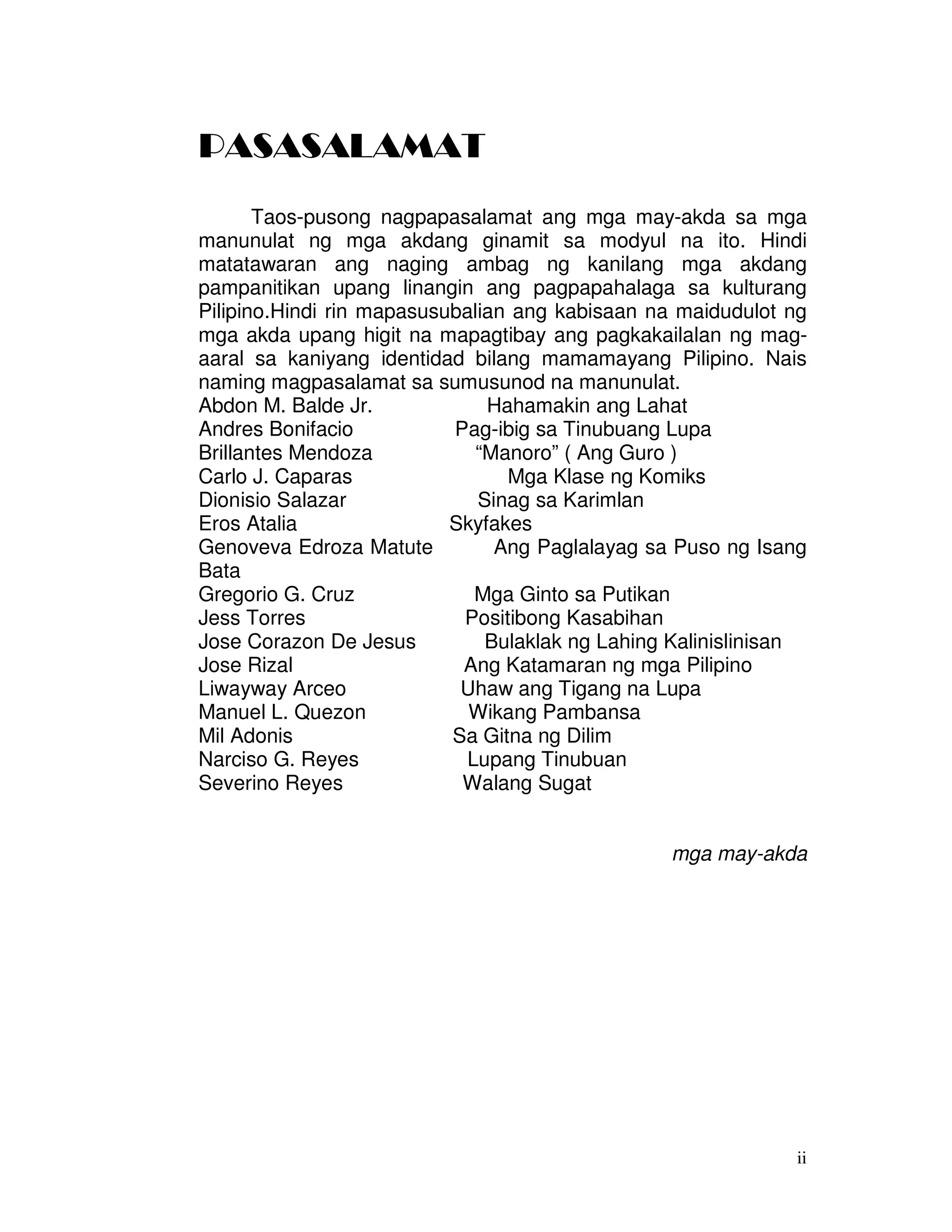 ii
PASASALAMAT
Taos-pusong nagpapasalamat ang mga may-akda sa mga
manunulat ng mga akdang ginamit sa modyul na ito. Hindi
matatawaran ang naging ambag ng kanilang mga akdang
pampanitikan upang linangin ang pagpapahalaga sa kulturang
Pilipino.Hindi rin mapasusubalian ang kabisaan na maidudulot ng
mga akda upang higit na mapagtibay ang pagkakailalan ng mag-
aaral sa kaniyang identidad bilang mamamayang Pilipino. Nais
naming magpasalamat sa sumusunod na manunulat.
Abdon M. Balde Jr. Hahamakin ang Lahat
Andres Bonifacio Pag-ibig sa Tinubuang Lupa
Brillantes Mendoza “Manoro” ( Ang Guro )
Carlo J. Caparas Mga Klase ng Komiks
Dionisio Salazar Sinag sa Karimlan
Eros Atalia Skyfakes
Genoveva Edroza Matute Ang Paglalayag sa Puso ng Isang
Bata
Gregorio G. Cruz Mga Ginto sa Putikan
Jess Torres Positibong Kasabihan
Jose Corazon De Jesus Bulaklak ng Lahing Kalinislinisan
Jose Rizal Ang Katamaran ng mga Pilipino
Liwayway Arceo Uhaw ang Tigang na Lupa
Manuel L. Quezon Wikang Pambansa
Mil Adonis Sa Gitna ng Dilim
Narciso G. Reyes Lupang Tinubuan
Severino Reyes Walang Sugat
mga may-akda
 
