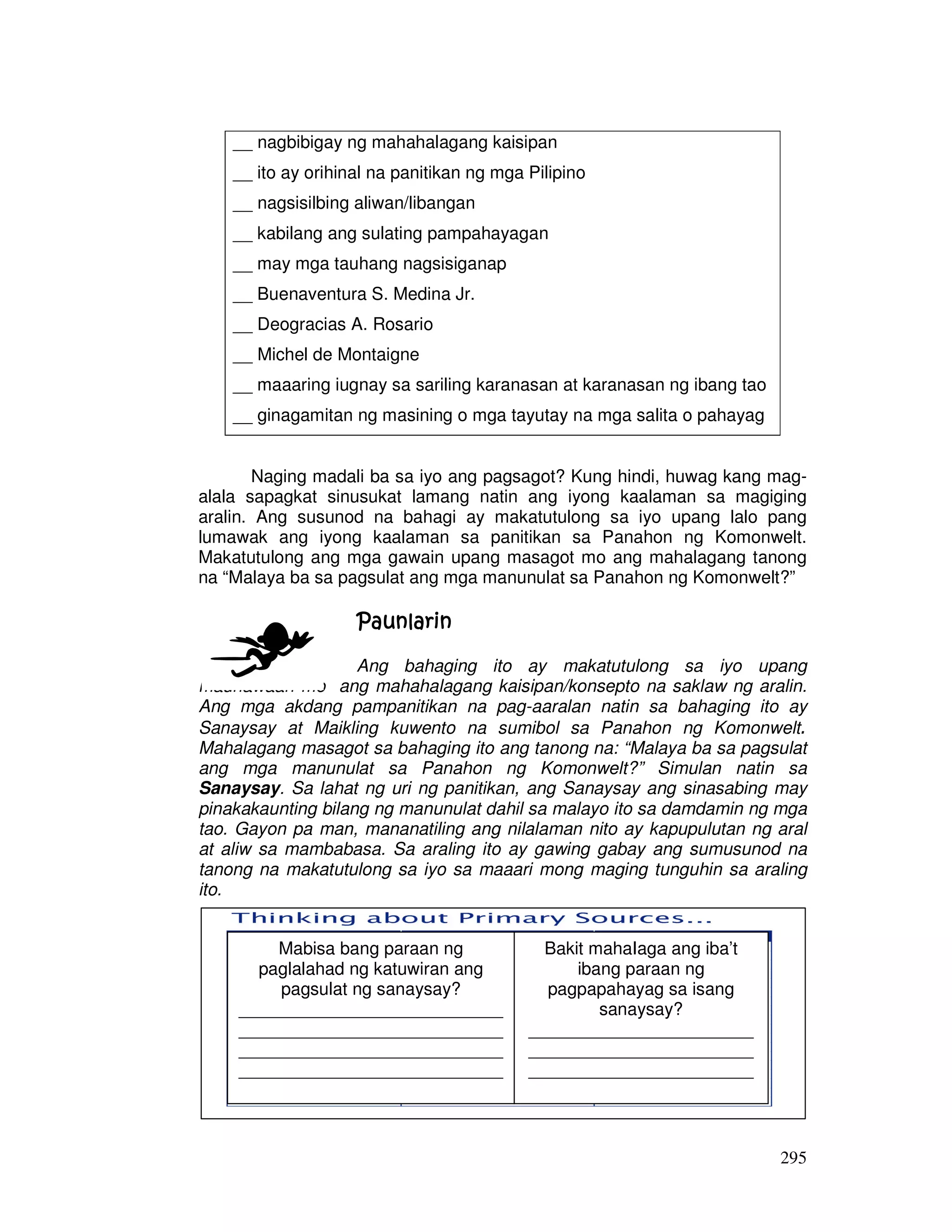 295
Naging madali ba sa iyo ang pagsagot? Kung hindi, huwag kang mag-
alala sapagkat sinusukat lamang natin ang iyong kaalaman sa magiging
aralin. Ang susunod na bahagi ay makatutulong sa iyo upang lalo pang
lumawak ang iyong kaalaman sa panitikan sa Panahon ng Komonwelt.
Makatutulong ang mga gawain upang masagot mo ang mahalagang tanong
na “Malaya ba sa pagsulat ang mga manunulat sa Panahon ng Komonwelt?”
PaunlarinPaunlarinPaunlarinPaunlarin
Ang bahaging ito ay makatutulong sa iyo upang
maunawaan mo ang mahahalagang kaisipan/konsepto na saklaw ng aralin.
Ang mga akdang pampanitikan na pag-aaralan natin sa bahaging ito ay
Sanaysay at Maikling kuwento na sumibol sa Panahon ng Komonwelt.
Mahalagang masagot sa bahaging ito ang tanong na: “Malaya ba sa pagsulat
ang mga manunulat sa Panahon ng Komonwelt?” Simulan natin sa
Sanaysay. Sa lahat ng uri ng panitikan, ang Sanaysay ang sinasabing may
pinakakaunting bilang ng manunulat dahil sa malayo ito sa damdamin ng mga
tao. Gayon pa man, mananatiling ang nilalaman nito ay kapupulutan ng aral
at aliw sa mambabasa. Sa araling ito ay gawing gabay ang sumusunod na
tanong na makatutulong sa iyo sa maaari mong maging tunguhin sa araling
ito.
__ nagbibigay ng mahahalagang kaisipan
__ ito ay orihinal na panitikan ng mga Pilipino
__ nagsisilbing aliwan/libangan
__ kabilang ang sulating pampahayagan
__ may mga tauhang nagsisiganap
__ Buenaventura S. Medina Jr.
__ Deogracias A. Rosario
__ Michel de Montaigne
__ maaaring iugnay sa sariling karanasan at karanasan ng ibang tao
__ ginagamitan ng masining o mga tayutay na mga salita o pahayag
Mabisa bang paraan ng
paglalahad ng katuwiran ang
pagsulat ng sanaysay?
___________________________
___________________________
___________________________
___________________________
___________________________
Bakit mahaIaga ang iba’t
ibang paraan ng
pagpapahayag sa isang
sanaysay?
_______________________
_______________________
_______________________
_______________________
 