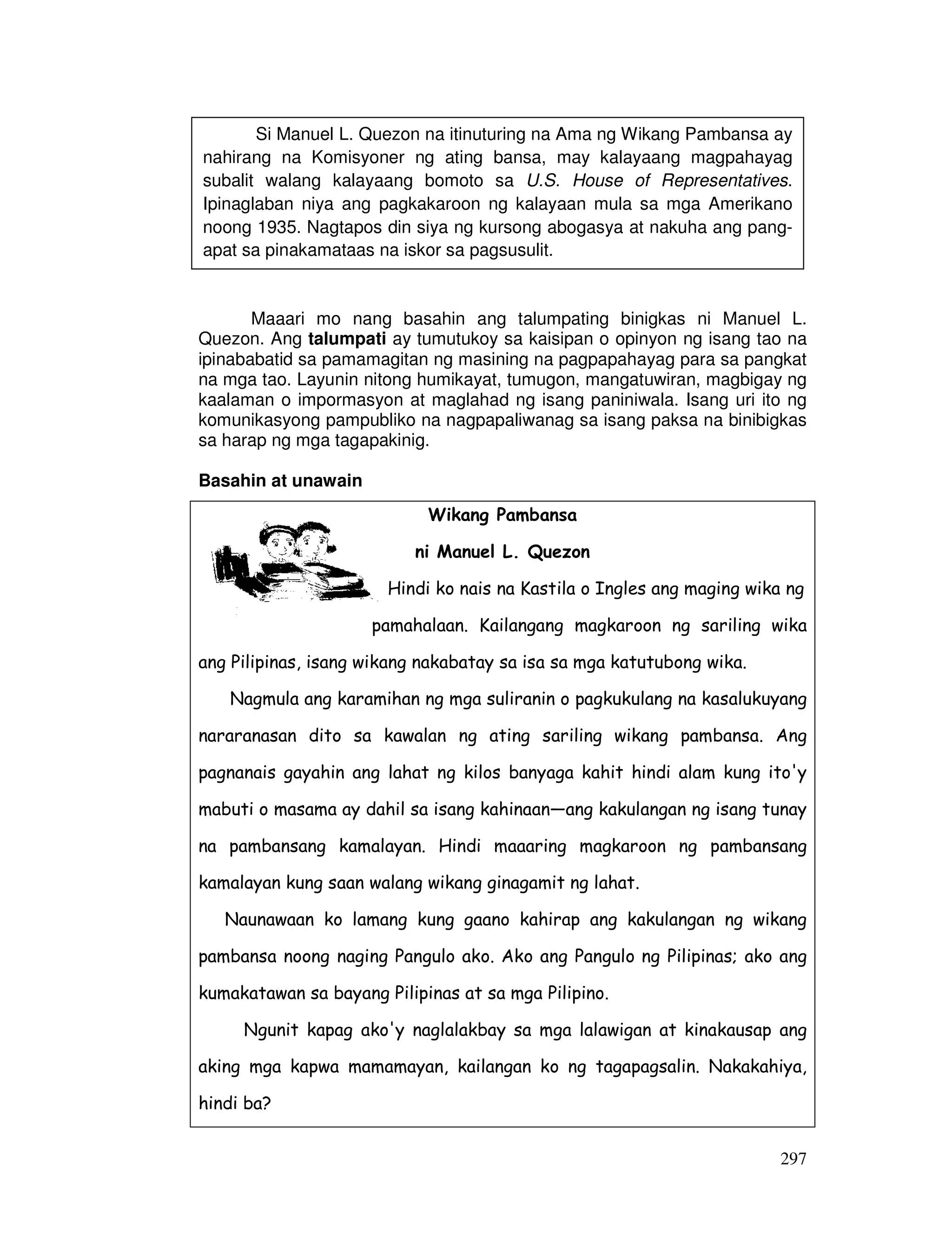 297
Maaari mo nang basahin ang talumpating binigkas ni Manuel L.
Quezon. Ang talumpati ay tumutukoy sa kaisipan o opinyon ng isang tao na
ipinababatid sa pamamagitan ng masining na pagpapahayag para sa pangkat
na mga tao. Layunin nitong humikayat, tumugon, mangatuwiran, magbigay ng
kaalaman o impormasyon at maglahad ng isang paniniwala. Isang uri ito ng
komunikasyong pampubliko na nagpapaliwanag sa isang paksa na binibigkas
sa harap ng mga tagapakinig.
Basahin at unawain
Wikang Pambansa
ni Manuel L. Quezon
Hindi ko nais na Kastila o Ingles ang maging wika ng
pamahalaan. Kailangang magkaroon ng sariling wika
ang Pilipinas, isang wikang nakabatay sa isa sa mga katutubong wika.
Nagmula ang karamihan ng mga suliranin o pagkukulang na kasalukuyang
nararanasan dito sa kawalan ng ating sariling wikang pambansa. Ang
pagnanais gayahin ang lahat ng kilos banyaga kahit hindi alam kung ito'y
mabuti o masama ay dahil sa isang kahinaan—ang kakulangan ng isang tunay
na pambansang kamalayan. Hindi maaaring magkaroon ng pambansang
kamalayan kung saan walang wikang ginagamit ng lahat.
Naunawaan ko lamang kung gaano kahirap ang kakulangan ng wikang
pambansa noong naging Pangulo ako. Ako ang Pangulo ng Pilipinas; ako ang
kumakatawan sa bayang Pilipinas at sa mga Pilipino.
Ngunit kapag ako'y naglalakbay sa mga lalawigan at kinakausap ang
aking mga kapwa mamamayan, kailangan ko ng tagapagsalin. Nakakahiya,
hindi ba?
Si Manuel L. Quezon na itinuturing na Ama ng Wikang Pambansa ay
nahirang na Komisyoner ng ating bansa, may kalayaang magpahayag
subalit walang kalayaang bomoto sa U.S. House of Representatives.
Ipinaglaban niya ang pagkakaroon ng kalayaan mula sa mga Amerikano
noong 1935. Nagtapos din siya ng kursong abogasya at nakuha ang pang-
apat sa pinakamataas na iskor sa pagsusulit.
 