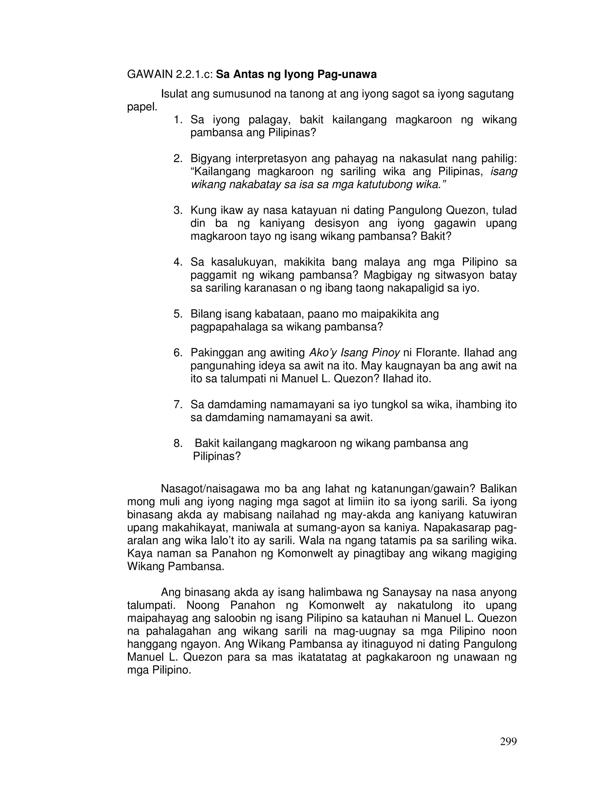 299
GAWAIN 2.2.1.c: Sa Antas ng Iyong Pag-unawa
Isulat ang sumusunod na tanong at ang iyong sagot sa iyong sagutang
papel.
1. Sa iyong palagay, bakit kailangang magkaroon ng wikang
pambansa ang Pilipinas?
2. Bigyang interpretasyon ang pahayag na nakasulat nang pahilig:
“Kailangang magkaroon ng sariling wika ang Pilipinas, isang
wikang nakabatay sa isa sa mga katutubong wika.”
3. Kung ikaw ay nasa katayuan ni dating Pangulong Quezon, tulad
din ba ng kaniyang desisyon ang iyong gagawin upang
magkaroon tayo ng isang wikang pambansa? Bakit?
4. Sa kasalukuyan, makikita bang malaya ang mga Pilipino sa
paggamit ng wikang pambansa? Magbigay ng sitwasyon batay
sa sariling karanasan o ng ibang taong nakapaligid sa iyo.
5. Bilang isang kabataan, paano mo maipakikita ang
pagpapahalaga sa wikang pambansa?
6. Pakinggan ang awiting Ako’y Isang Pinoy ni Florante. Ilahad ang
pangunahing ideya sa awit na ito. May kaugnayan ba ang awit na
ito sa talumpati ni Manuel L. Quezon? Ilahad ito.
7. Sa damdaming namamayani sa iyo tungkol sa wika, ihambing ito
sa damdaming namamayani sa awit.
8. Bakit kailangang magkaroon ng wikang pambansa ang
Pilipinas?
Nasagot/naisagawa mo ba ang lahat ng katanungan/gawain? Balikan
mong muli ang iyong naging mga sagot at limiin ito sa iyong sarili. Sa iyong
binasang akda ay mabisang nailahad ng may-akda ang kaniyang katuwiran
upang makahikayat, maniwala at sumang-ayon sa kaniya. Napakasarap pag-
aralan ang wika lalo’t ito ay sarili. Wala na ngang tatamis pa sa sariling wika.
Kaya naman sa Panahon ng Komonwelt ay pinagtibay ang wikang magiging
Wikang Pambansa.
Ang binasang akda ay isang halimbawa ng Sanaysay na nasa anyong
talumpati. Noong Panahon ng Komonwelt ay nakatulong ito upang
maipahayag ang saloobin ng isang Pilipino sa katauhan ni Manuel L. Quezon
na pahalagahan ang wikang sarili na mag-uugnay sa mga Pilipino noon
hanggang ngayon. Ang Wikang Pambansa ay itinaguyod ni dating Pangulong
Manuel L. Quezon para sa mas ikatatatag at pagkakaroon ng unawaan ng
mga Pilipino.
 