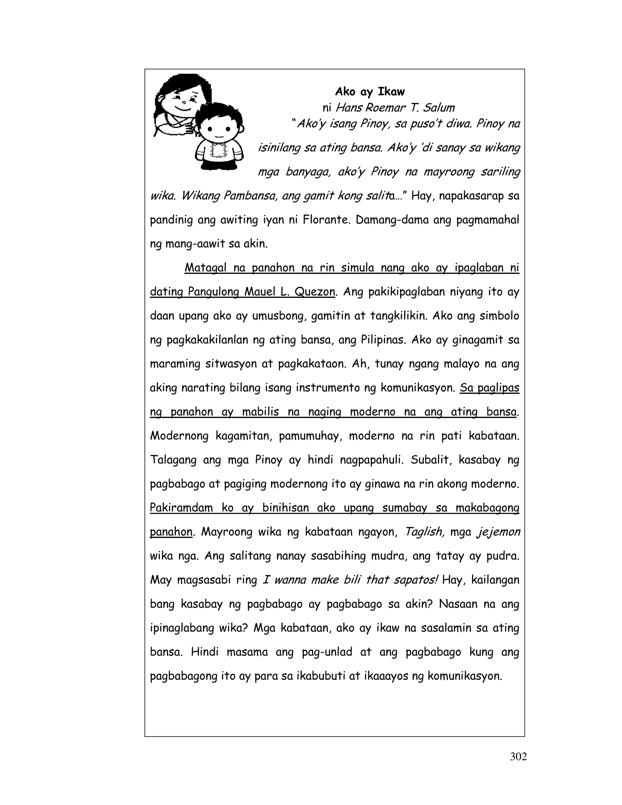 302
Ako ay Ikaw
ni Hans Roemar T. Salum
“Ako’y isang Pinoy, sa puso’t diwa. Pinoy na
isinilang sa ating bansa. Ako’y ‘di sanay sa wikang
mga banyaga, ako’y Pinoy na mayroong sariling
wika. Wikang Pambansa, ang gamit kong salita…” Hay, napakasarap sa
pandinig ang awiting iyan ni Florante. Damang-dama ang pagmamahal
ng mang-aawit sa akin.
Matagal na panahon na rin simula nang ako ay ipaglaban ni
dating Pangulong Mauel L. Quezon. Ang pakikipaglaban niyang ito ay
daan upang ako ay umusbong, gamitin at tangkilikin. Ako ang simbolo
ng pagkakakilanlan ng ating bansa, ang Pilipinas. Ako ay ginagamit sa
maraming sitwasyon at pagkakataon. Ah, tunay ngang malayo na ang
aking narating bilang isang instrumento ng komunikasyon. Sa paglipas
ng panahon ay mabilis na naging moderno na ang ating bansa.
Modernong kagamitan, pamumuhay, moderno na rin pati kabataan.
Talagang ang mga Pinoy ay hindi nagpapahuli. Subalit, kasabay ng
pagbabago at pagiging modernong ito ay ginawa na rin akong moderno.
Pakiramdam ko ay binihisan ako upang sumabay sa makabagong
panahon. Mayroong wika ng kabataan ngayon, Taglish, mga jejemon
wika nga. Ang salitang nanay sasabihing mudra, ang tatay ay pudra.
May magsasabi ring I wanna make bili that sapatos! Hay, kailangan
bang kasabay ng pagbabago ay pagbabago sa akin? Nasaan na ang
ipinaglabang wika? Mga kabataan, ako ay ikaw na sasalamin sa ating
bansa. Hindi masama ang pag-unlad at ang pagbabago kung ang
pagbabagong ito ay para sa ikabubuti at ikaaayos ng komunikasyon.
 