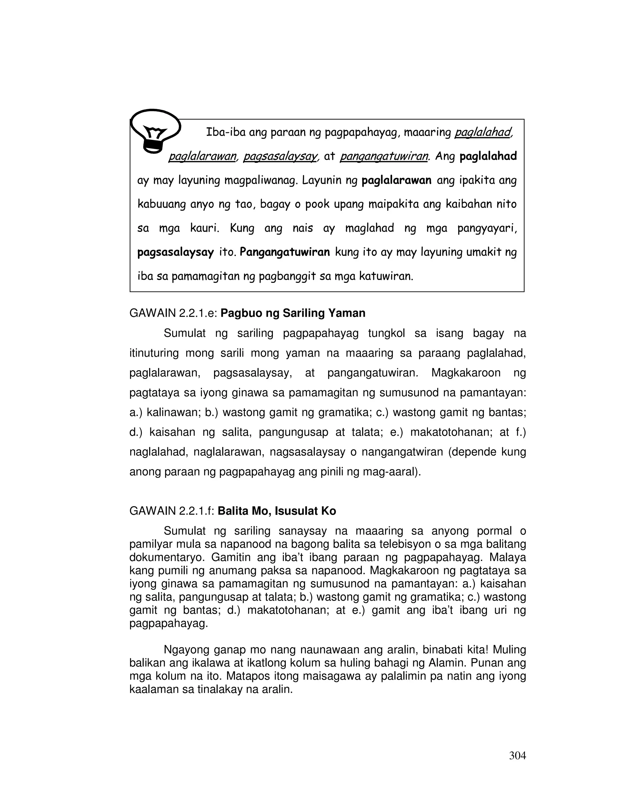 304
GAWAIN 2.2.1.e: Pagbuo ng Sariling Yaman
Sumulat ng sariling pagpapahayag tungkol sa isang bagay na
itinuturing mong sarili mong yaman na maaaring sa paraang paglalahad,
paglalarawan, pagsasalaysay, at pangangatuwiran. Magkakaroon ng
pagtataya sa iyong ginawa sa pamamagitan ng sumusunod na pamantayan:
a.) kalinawan; b.) wastong gamit ng gramatika; c.) wastong gamit ng bantas;
d.) kaisahan ng salita, pangungusap at talata; e.) makatotohanan; at f.)
naglalahad, naglalarawan, nagsasalaysay o nangangatwiran (depende kung
anong paraan ng pagpapahayag ang pinili ng mag-aaral).
GAWAIN 2.2.1.f: Balita Mo, Isusulat Ko
Sumulat ng sariling sanaysay na maaaring sa anyong pormal o
pamilyar mula sa napanood na bagong balita sa telebisyon o sa mga balitang
dokumentaryo. Gamitin ang iba’t ibang paraan ng pagpapahayag. Malaya
kang pumili ng anumang paksa sa napanood. Magkakaroon ng pagtataya sa
iyong ginawa sa pamamagitan ng sumusunod na pamantayan: a.) kaisahan
ng salita, pangungusap at talata; b.) wastong gamit ng gramatika; c.) wastong
gamit ng bantas; d.) makatotohanan; at e.) gamit ang iba’t ibang uri ng
pagpapahayag.
Ngayong ganap mo nang naunawaan ang aralin, binabati kita! Muling
balikan ang ikalawa at ikatlong kolum sa huling bahagi ng Alamin. Punan ang
mga kolum na ito. Matapos itong maisagawa ay palalimin pa natin ang iyong
kaalaman sa tinalakay na aralin.
Iba-iba ang paraan ng pagpapahayag, maaaring paglalahad,
paglalarawan, pagsasalaysay, at pangangatuwiran. Ang paglalahad
ay may layuning magpaliwanag. Layunin ng paglalarawan ang ipakita ang
kabuuang anyo ng tao, bagay o pook upang maipakita ang kaibahan nito
sa mga kauri. Kung ang nais ay maglahad ng mga pangyayari,
pagsasalaysay ito. Pangangatuwiran kung ito ay may layuning umakit ng
iba sa pamamagitan ng pagbanggit sa mga katuwiran.
 