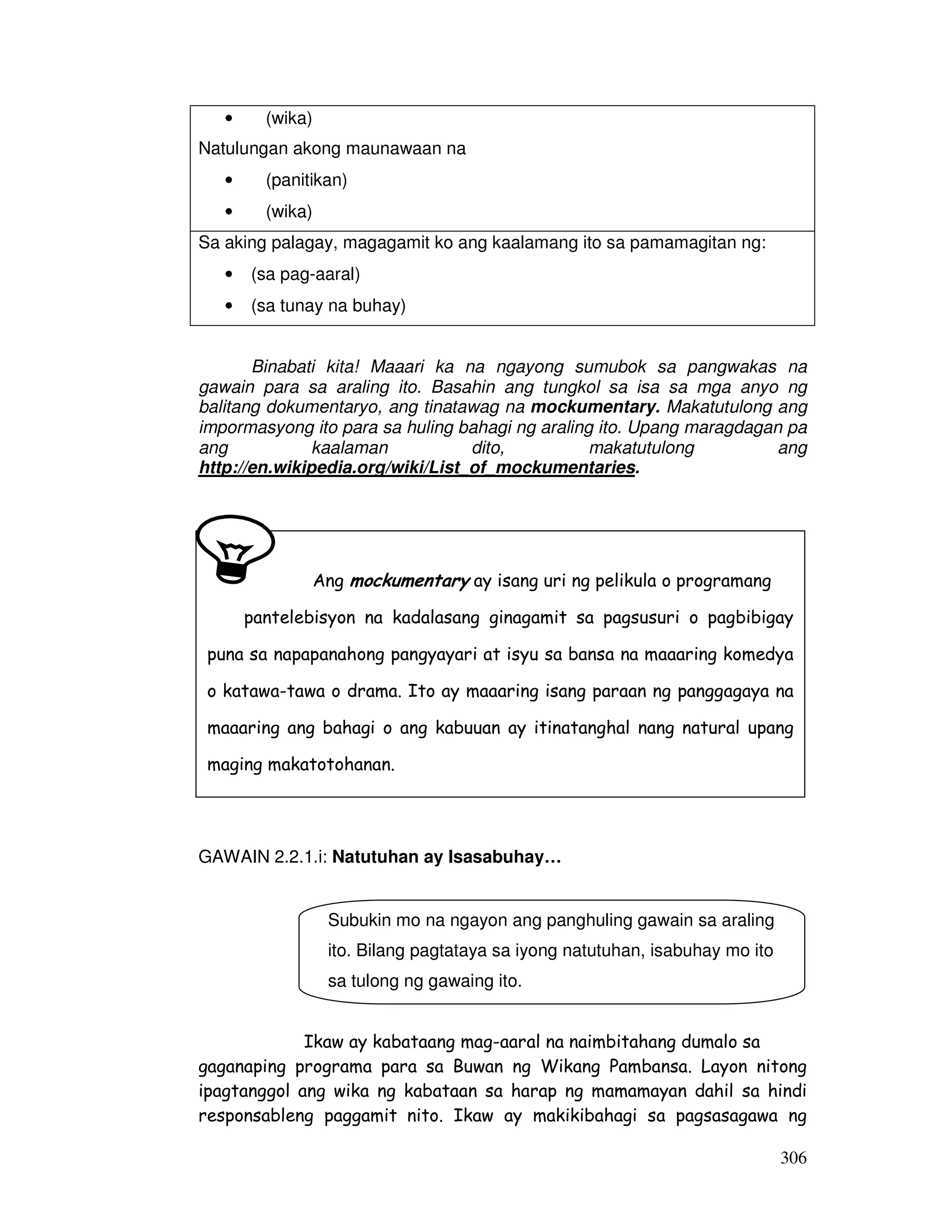 306
Binabati kita! Maaari ka na ngayong sumubok sa pangwakas na
gawain para sa araling ito. Basahin ang tungkol sa isa sa mga anyo ng
balitang dokumentaryo, ang tinatawag na mockumentary. Makatutulong ang
impormasyong ito para sa huling bahagi ng araling ito. Upang maragdagan pa
ang kaalaman dito, makatutulong ang
http://en.wikipedia.org/wiki/List_of_mockumentaries.
GAWAIN 2.2.1.i: Natutuhan ay Isasabuhay…
Ikaw ay kabataang mag-aaral na naimbitahang dumalo sa
gaganaping programa para sa Buwan ng Wikang Pambansa. Layon nitong
ipagtanggol ang wika ng kabataan sa harap ng mamamayan dahil sa hindi
responsableng paggamit nito. Ikaw ay makikibahagi sa pagsasagawa ng
• (wika)
Natulungan akong maunawaan na
• (panitikan)
• (wika)
Sa aking palagay, magagamit ko ang kaalamang ito sa pamamagitan ng:
• (sa pag-aaral)
• (sa tunay na buhay)
Ang mockumentary ay isang uri ng pelikula o programang
pantelebisyon na kadalasang ginagamit sa pagsusuri o pagbibigay
puna sa napapanahong pangyayari at isyu sa bansa na maaaring komedya
o katawa-tawa o drama. Ito ay maaaring isang paraan ng panggagaya na
maaaring ang bahagi o ang kabuuan ay itinatanghal nang natural upang
maging makatotohanan.
Subukin mo na ngayon ang panghuling gawain sa araling
ito. Bilang pagtataya sa iyong natutuhan, isabuhay mo ito
sa tulong ng gawaing ito.
 