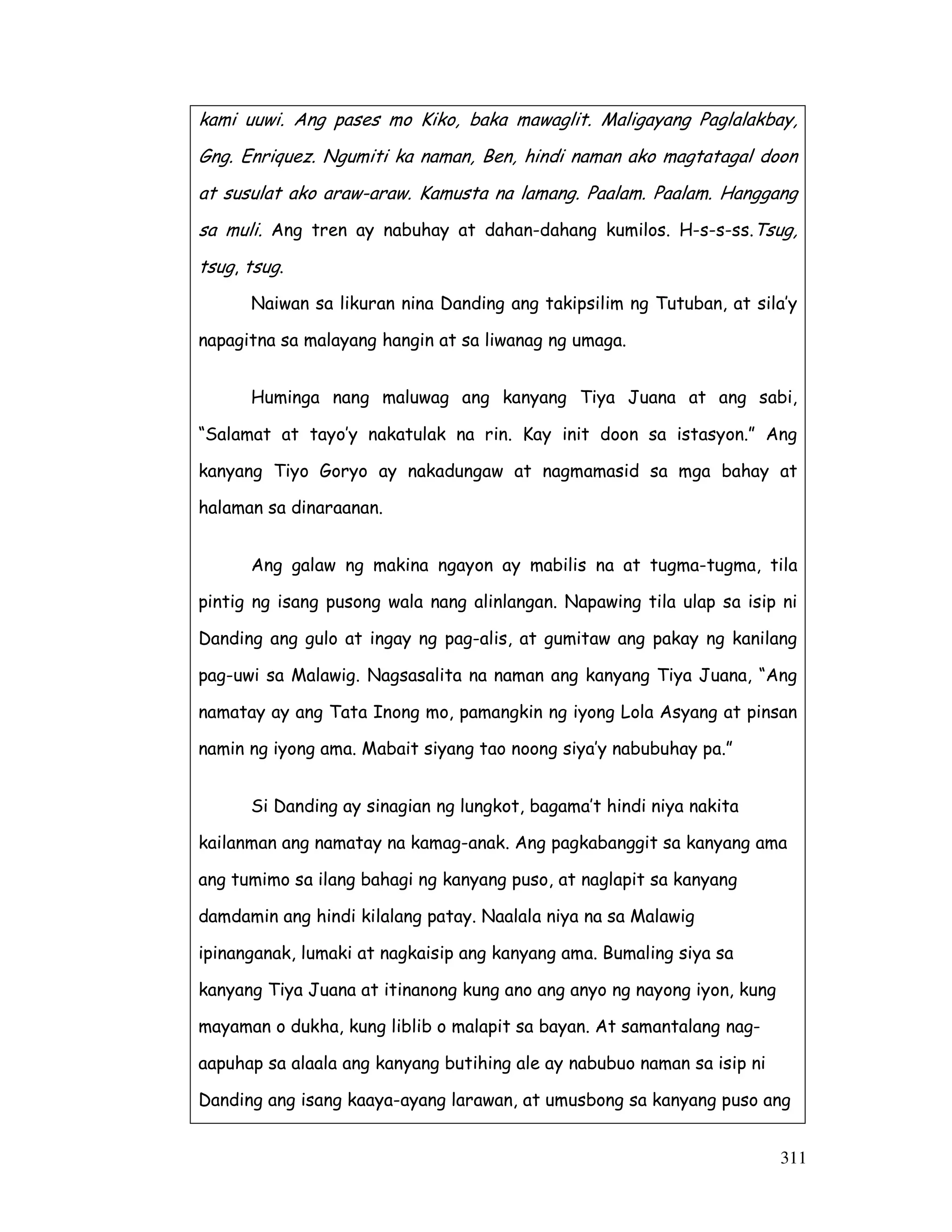 311
kami uuwi. Ang pases mo Kiko, baka mawaglit. Maligayang Paglalakbay,
Gng. Enriquez. Ngumiti ka naman, Ben, hindi naman ako magtatagal doon
at susulat ako araw-araw. Kamusta na lamang. Paalam. Paalam. Hanggang
sa muli. Ang tren ay nabuhay at dahan-dahang kumilos. H-s-s-ss.Tsug,
tsug, tsug.
Naiwan sa likuran nina Danding ang takipsilim ng Tutuban, at sila’y
napagitna sa malayang hangin at sa liwanag ng umaga.
Huminga nang maluwag ang kanyang Tiya Juana at ang sabi,
“Salamat at tayo’y nakatulak na rin. Kay init doon sa istasyon.” Ang
kanyang Tiyo Goryo ay nakadungaw at nagmamasid sa mga bahay at
halaman sa dinaraanan.
Ang galaw ng makina ngayon ay mabilis na at tugma-tugma, tila
pintig ng isang pusong wala nang alinlangan. Napawing tila ulap sa isip ni
Danding ang gulo at ingay ng pag-alis, at gumitaw ang pakay ng kanilang
pag-uwi sa Malawig. Nagsasalita na naman ang kanyang Tiya Juana, “Ang
namatay ay ang Tata Inong mo, pamangkin ng iyong Lola Asyang at pinsan
namin ng iyong ama. Mabait siyang tao noong siya’y nabubuhay pa.”
Si Danding ay sinagian ng lungkot, bagama’t hindi niya nakita
kailanman ang namatay na kamag-anak. Ang pagkabanggit sa kanyang ama
ang tumimo sa ilang bahagi ng kanyang puso, at naglapit sa kanyang
damdamin ang hindi kilalang patay. Naalala niya na sa Malawig
ipinanganak, lumaki at nagkaisip ang kanyang ama. Bumaling siya sa
kanyang Tiya Juana at itinanong kung ano ang anyo ng nayong iyon, kung
mayaman o dukha, kung liblib o malapit sa bayan. At samantalang nag-
aapuhap sa alaala ang kanyang butihing ale ay nabubuo naman sa isip ni
Danding ang isang kaaya-ayang larawan, at umusbong sa kanyang puso ang
 