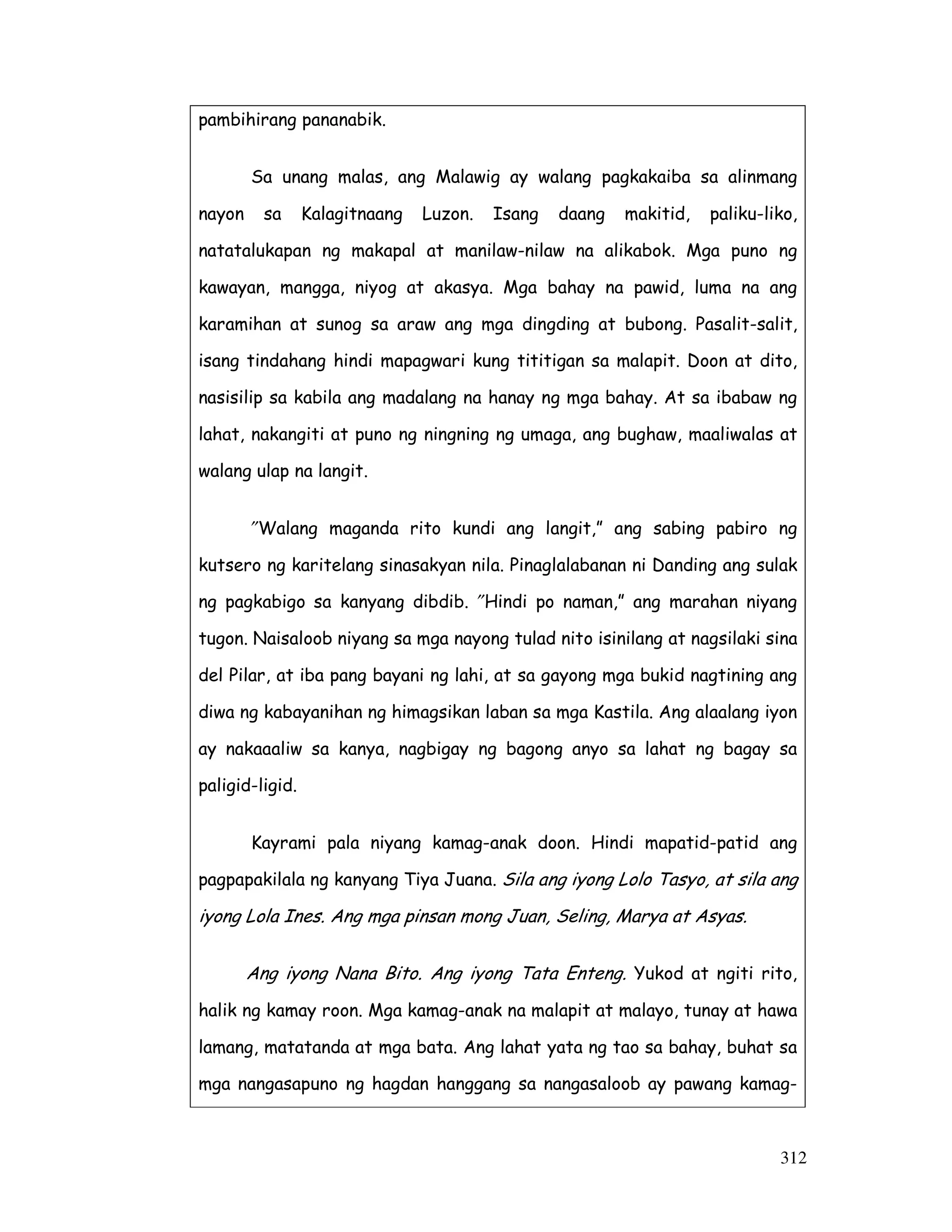 312
pambihirang pananabik.
Sa unang malas, ang Malawig ay walang pagkakaiba sa alinmang
nayon sa Kalagitnaang Luzon. Isang daang makitid, paliku-liko,
natatalukapan ng makapal at manilaw-nilaw na alikabok. Mga puno ng
kawayan, mangga, niyog at akasya. Mga bahay na pawid, luma na ang
karamihan at sunog sa araw ang mga dingding at bubong. Pasalit-salit,
isang tindahang hindi mapagwari kung tititigan sa malapit. Doon at dito,
nasisilip sa kabila ang madalang na hanay ng mga bahay. At sa ibabaw ng
lahat, nakangiti at puno ng ningning ng umaga, ang bughaw, maaliwalas at
walang ulap na langit.
″Walang maganda rito kundi ang langit,” ang sabing pabiro ng
kutsero ng karitelang sinasakyan nila. Pinaglalabanan ni Danding ang sulak
ng pagkabigo sa kanyang dibdib. ″Hindi po naman,” ang marahan niyang
tugon. Naisaloob niyang sa mga nayong tulad nito isinilang at nagsilaki sina
del Pilar, at iba pang bayani ng lahi, at sa gayong mga bukid nagtining ang
diwa ng kabayanihan ng himagsikan laban sa mga Kastila. Ang alaalang iyon
ay nakaaaliw sa kanya, nagbigay ng bagong anyo sa lahat ng bagay sa
paligid-ligid.
Kayrami pala niyang kamag-anak doon. Hindi mapatid-patid ang
pagpapakilala ng kanyang Tiya Juana. Sila ang iyong Lolo Tasyo, at sila ang
iyong Lola Ines. Ang mga pinsan mong Juan, Seling, Marya at Asyas.
Ang iyong Nana Bito. Ang iyong Tata Enteng. Yukod at ngiti rito,
halik ng kamay roon. Mga kamag-anak na malapit at malayo, tunay at hawa
lamang, matatanda at mga bata. Ang lahat yata ng tao sa bahay, buhat sa
mga nangasapuno ng hagdan hanggang sa nangasaloob ay pawang kamag-
 
