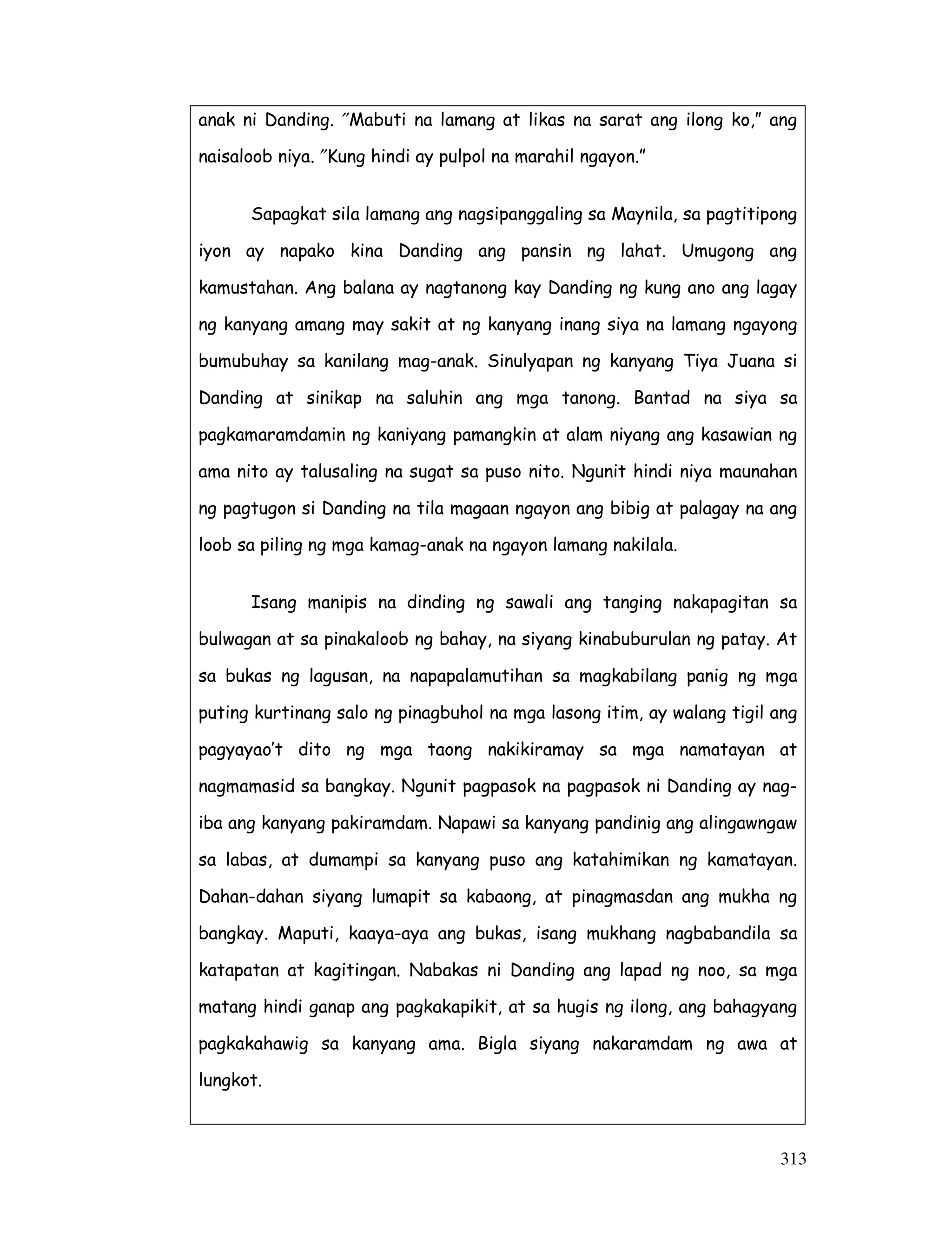 313
anak ni Danding. ″Mabuti na lamang at likas na sarat ang ilong ko,” ang
naisaloob niya. ″Kung hindi ay pulpol na marahil ngayon.”
Sapagkat sila lamang ang nagsipanggaling sa Maynila, sa pagtitipong
iyon ay napako kina Danding ang pansin ng lahat. Umugong ang
kamustahan. Ang balana ay nagtanong kay Danding ng kung ano ang lagay
ng kanyang amang may sakit at ng kanyang inang siya na lamang ngayong
bumubuhay sa kanilang mag-anak. Sinulyapan ng kanyang Tiya Juana si
Danding at sinikap na saluhin ang mga tanong. Bantad na siya sa
pagkamaramdamin ng kaniyang pamangkin at alam niyang ang kasawian ng
ama nito ay talusaling na sugat sa puso nito. Ngunit hindi niya maunahan
ng pagtugon si Danding na tila magaan ngayon ang bibig at palagay na ang
loob sa piling ng mga kamag-anak na ngayon lamang nakilala.
Isang manipis na dinding ng sawali ang tanging nakapagitan sa
bulwagan at sa pinakaloob ng bahay, na siyang kinabuburulan ng patay. At
sa bukas ng lagusan, na napapalamutihan sa magkabilang panig ng mga
puting kurtinang salo ng pinagbuhol na mga lasong itim, ay walang tigil ang
pagyayao’t dito ng mga taong nakikiramay sa mga namatayan at
nagmamasid sa bangkay. Ngunit pagpasok na pagpasok ni Danding ay nag-
iba ang kanyang pakiramdam. Napawi sa kanyang pandinig ang alingawngaw
sa labas, at dumampi sa kanyang puso ang katahimikan ng kamatayan.
Dahan-dahan siyang lumapit sa kabaong, at pinagmasdan ang mukha ng
bangkay. Maputi, kaaya-aya ang bukas, isang mukhang nagbabandila sa
katapatan at kagitingan. Nabakas ni Danding ang lapad ng noo, sa mga
matang hindi ganap ang pagkakapikit, at sa hugis ng ilong, ang bahagyang
pagkakahawig sa kanyang ama. Bigla siyang nakaramdam ng awa at
lungkot.
 