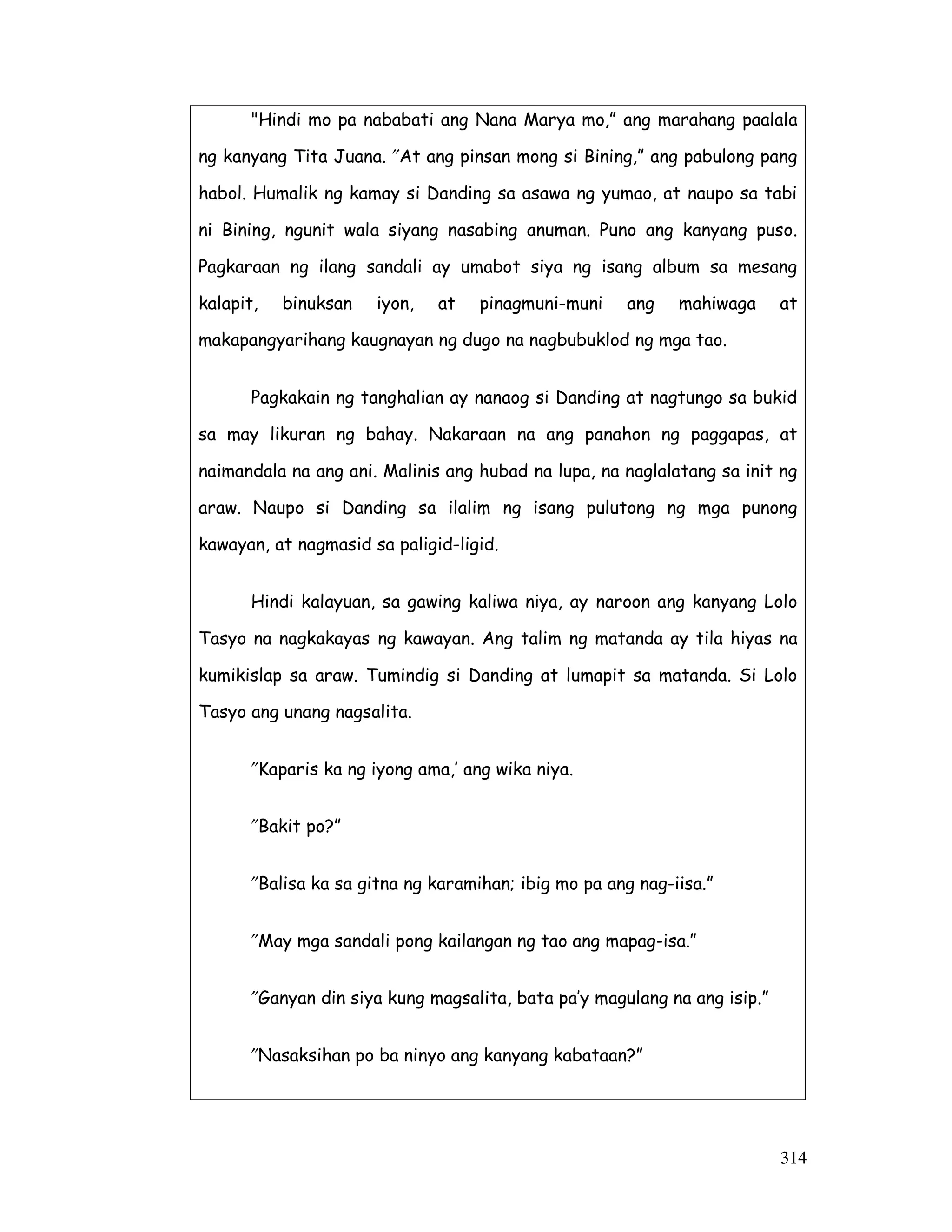 314
"Hindi mo pa nababati ang Nana Marya mo,” ang marahang paalala
ng kanyang Tita Juana. ″At ang pinsan mong si Bining,” ang pabulong pang
habol. Humalik ng kamay si Danding sa asawa ng yumao, at naupo sa tabi
ni Bining, ngunit wala siyang nasabing anuman. Puno ang kanyang puso.
Pagkaraan ng ilang sandali ay umabot siya ng isang album sa mesang
kalapit, binuksan iyon, at pinagmuni-muni ang mahiwaga at
makapangyarihang kaugnayan ng dugo na nagbubuklod ng mga tao.
Pagkakain ng tanghalian ay nanaog si Danding at nagtungo sa bukid
sa may likuran ng bahay. Nakaraan na ang panahon ng paggapas, at
naimandala na ang ani. Malinis ang hubad na lupa, na naglalatang sa init ng
araw. Naupo si Danding sa ilalim ng isang pulutong ng mga punong
kawayan, at nagmasid sa paligid-ligid.
Hindi kalayuan, sa gawing kaliwa niya, ay naroon ang kanyang Lolo
Tasyo na nagkakayas ng kawayan. Ang talim ng matanda ay tila hiyas na
kumikislap sa araw. Tumindig si Danding at lumapit sa matanda. Si Lolo
Tasyo ang unang nagsalita.
″Kaparis ka ng iyong ama,’ ang wika niya.
″Bakit po?”
″Balisa ka sa gitna ng karamihan; ibig mo pa ang nag-iisa.”
″May mga sandali pong kailangan ng tao ang mapag-isa.”
″Ganyan din siya kung magsalita, bata pa’y magulang na ang isip.”
″Nasaksihan po ba ninyo ang kanyang kabataan?”
 