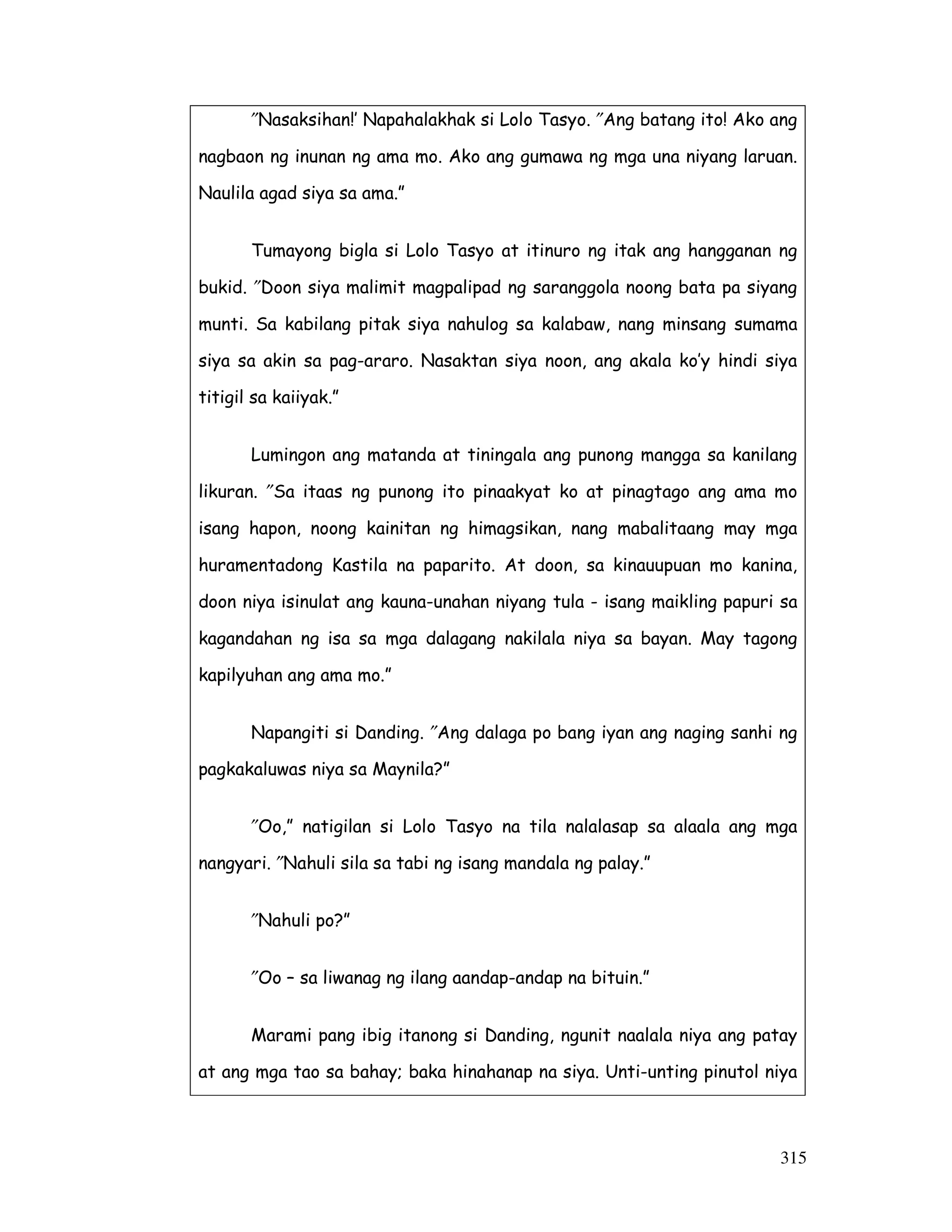 315
″Nasaksihan!’ Napahalakhak si Lolo Tasyo. ″Ang batang ito! Ako ang
nagbaon ng inunan ng ama mo. Ako ang gumawa ng mga una niyang laruan.
Naulila agad siya sa ama.”
Tumayong bigla si Lolo Tasyo at itinuro ng itak ang hangganan ng
bukid. ″Doon siya malimit magpalipad ng saranggola noong bata pa siyang
munti. Sa kabilang pitak siya nahulog sa kalabaw, nang minsang sumama
siya sa akin sa pag-araro. Nasaktan siya noon, ang akala ko’y hindi siya
titigil sa kaiiyak.”
Lumingon ang matanda at tiningala ang punong mangga sa kanilang
likuran. ″Sa itaas ng punong ito pinaakyat ko at pinagtago ang ama mo
isang hapon, noong kainitan ng himagsikan, nang mabalitaang may mga
huramentadong Kastila na paparito. At doon, sa kinauupuan mo kanina,
doon niya isinulat ang kauna-unahan niyang tula - isang maikling papuri sa
kagandahan ng isa sa mga dalagang nakilala niya sa bayan. May tagong
kapilyuhan ang ama mo.”
Napangiti si Danding. ″Ang dalaga po bang iyan ang naging sanhi ng
pagkakaluwas niya sa Maynila?”
″Oo,” natigilan si Lolo Tasyo na tila nalalasap sa alaala ang mga
nangyari. ″Nahuli sila sa tabi ng isang mandala ng palay.”
″Nahuli po?”
″Oo – sa liwanag ng ilang aandap-andap na bituin.”
Marami pang ibig itanong si Danding, ngunit naalala niya ang patay
at ang mga tao sa bahay; baka hinahanap na siya. Unti-unting pinutol niya
 
