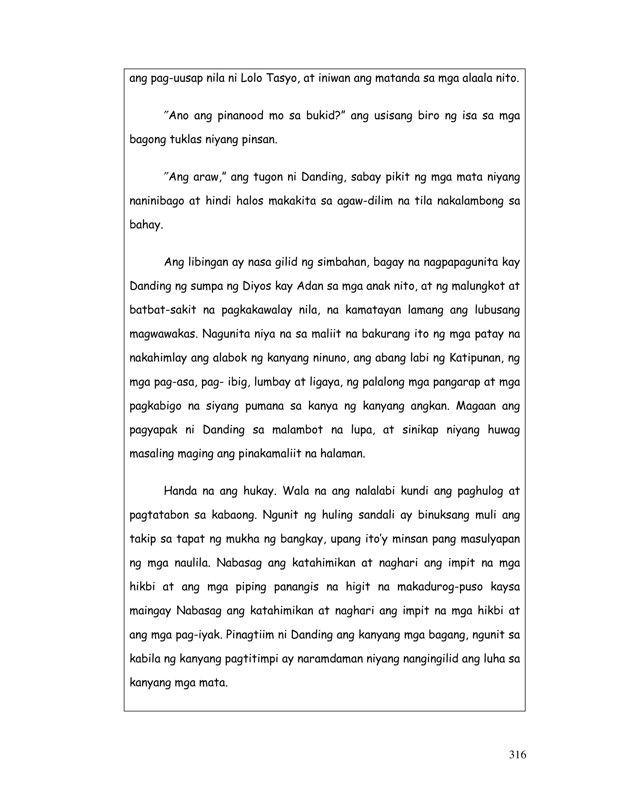 316
ang pag-uusap nila ni Lolo Tasyo, at iniwan ang matanda sa mga alaala nito.
″Ano ang pinanood mo sa bukid?” ang usisang biro ng isa sa mga
bagong tuklas niyang pinsan.
″Ang araw,” ang tugon ni Danding, sabay pikit ng mga mata niyang
naninibago at hindi halos makakita sa agaw-dilim na tila nakalambong sa
bahay.
Ang libingan ay nasa gilid ng simbahan, bagay na nagpapagunita kay
Danding ng sumpa ng Diyos kay Adan sa mga anak nito, at ng malungkot at
batbat-sakit na pagkakawalay nila, na kamatayan lamang ang lubusang
magwawakas. Nagunita niya na sa maliit na bakurang ito ng mga patay na
nakahimlay ang alabok ng kanyang ninuno, ang abang labi ng Katipunan, ng
mga pag-asa, pag- ibig, lumbay at ligaya, ng palalong mga pangarap at mga
pagkabigo na siyang pumana sa kanya ng kanyang angkan. Magaan ang
pagyapak ni Danding sa malambot na lupa, at sinikap niyang huwag
masaling maging ang pinakamaliit na halaman.
Handa na ang hukay. Wala na ang nalalabi kundi ang paghulog at
pagtatabon sa kabaong. Ngunit ng huling sandali ay binuksang muli ang
takip sa tapat ng mukha ng bangkay, upang ito’y minsan pang masulyapan
ng mga naulila. Nabasag ang katahimikan at naghari ang impit na mga
hikbi at ang mga piping panangis na higit na makadurog-puso kaysa
maingay Nabasag ang katahimikan at naghari ang impit na mga hikbi at
ang mga pag-iyak. Pinagtiim ni Danding ang kanyang mga bagang, ngunit sa
kabila ng kanyang pagtitimpi ay naramdaman niyang nangingilid ang luha sa
kanyang mga mata.
 