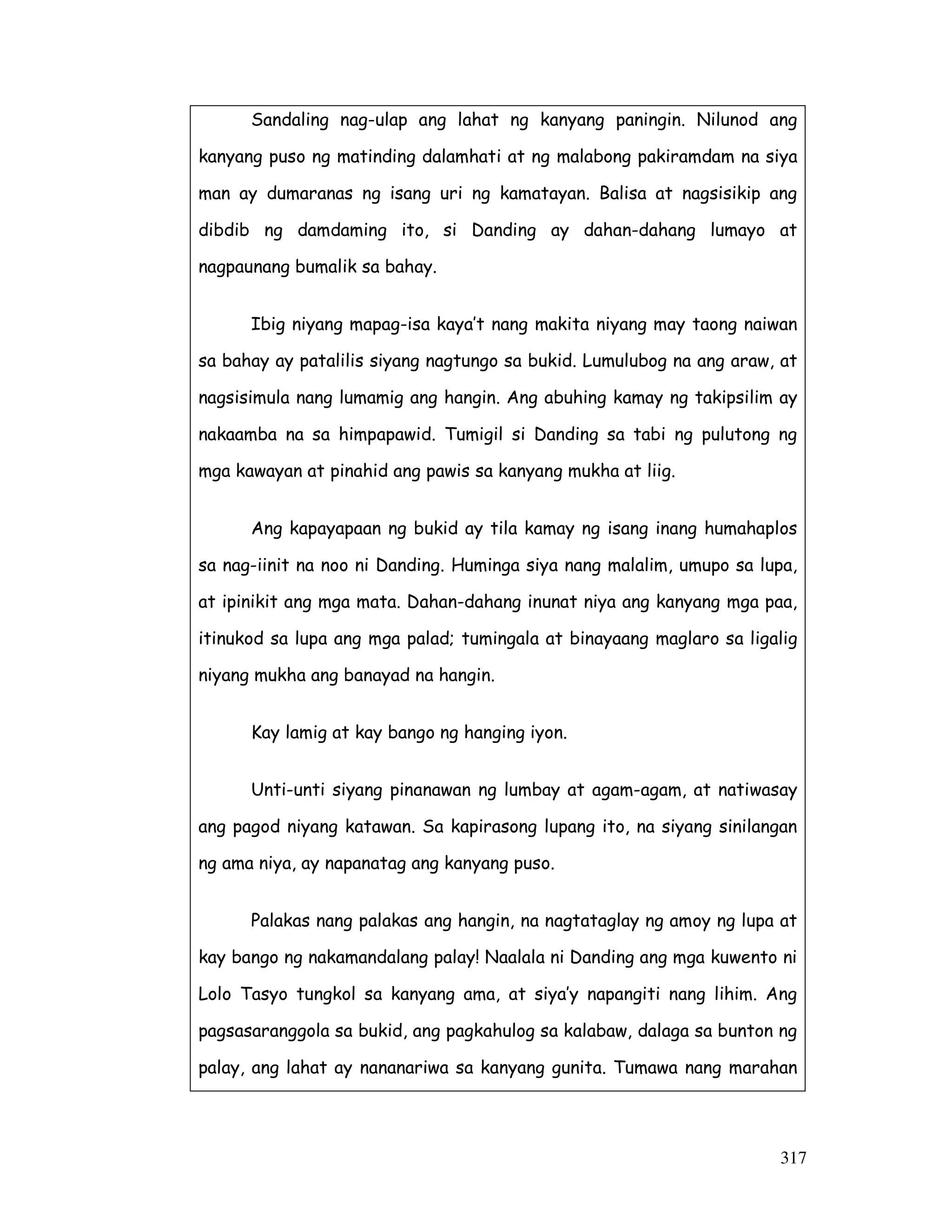 317
Sandaling nag-ulap ang lahat ng kanyang paningin. Nilunod ang
kanyang puso ng matinding dalamhati at ng malabong pakiramdam na siya
man ay dumaranas ng isang uri ng kamatayan. Balisa at nagsisikip ang
dibdib ng damdaming ito, si Danding ay dahan-dahang lumayo at
nagpaunang bumalik sa bahay.
Ibig niyang mapag-isa kaya’t nang makita niyang may taong naiwan
sa bahay ay patalilis siyang nagtungo sa bukid. Lumulubog na ang araw, at
nagsisimula nang lumamig ang hangin. Ang abuhing kamay ng takipsilim ay
nakaamba na sa himpapawid. Tumigil si Danding sa tabi ng pulutong ng
mga kawayan at pinahid ang pawis sa kanyang mukha at liig.
Ang kapayapaan ng bukid ay tila kamay ng isang inang humahaplos
sa nag-iinit na noo ni Danding. Huminga siya nang malalim, umupo sa lupa,
at ipinikit ang mga mata. Dahan-dahang inunat niya ang kanyang mga paa,
itinukod sa lupa ang mga palad; tumingala at binayaang maglaro sa ligalig
niyang mukha ang banayad na hangin.
Kay lamig at kay bango ng hanging iyon.
Unti-unti siyang pinanawan ng lumbay at agam-agam, at natiwasay
ang pagod niyang katawan. Sa kapirasong lupang ito, na siyang sinilangan
ng ama niya, ay napanatag ang kanyang puso.
Palakas nang palakas ang hangin, na nagtataglay ng amoy ng lupa at
kay bango ng nakamandalang palay! Naalala ni Danding ang mga kuwento ni
Lolo Tasyo tungkol sa kanyang ama, at siya’y napangiti nang lihim. Ang
pagsasaranggola sa bukid, ang pagkahulog sa kalabaw, dalaga sa bunton ng
palay, ang lahat ay nananariwa sa kanyang gunita. Tumawa nang marahan
 