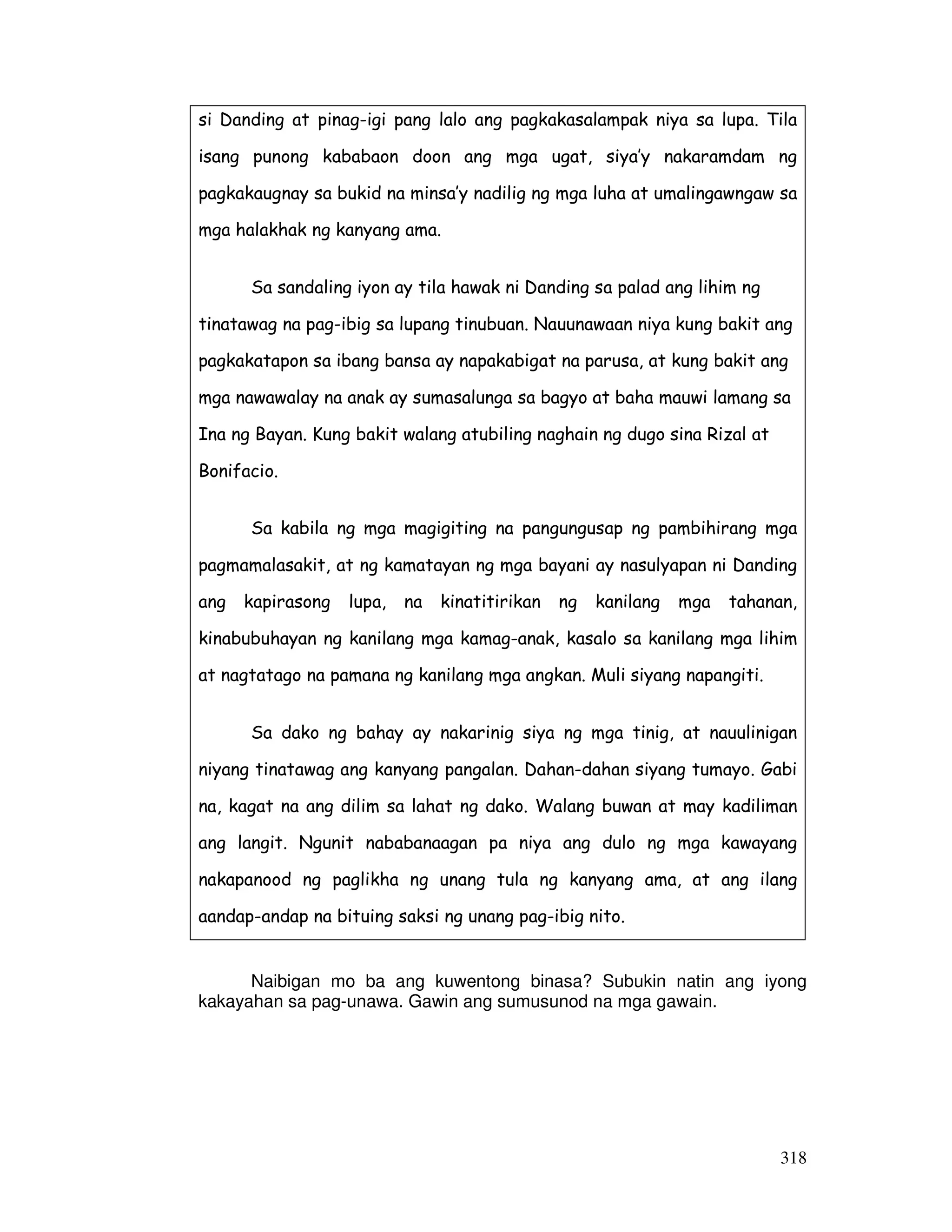 318
Naibigan mo ba ang kuwentong binasa? Subukin natin ang iyong
kakayahan sa pag-unawa. Gawin ang sumusunod na mga gawain.
si Danding at pinag-igi pang lalo ang pagkakasalampak niya sa lupa. Tila
isang punong kababaon doon ang mga ugat, siya’y nakaramdam ng
pagkakaugnay sa bukid na minsa’y nadilig ng mga luha at umalingawngaw sa
mga halakhak ng kanyang ama.
Sa sandaling iyon ay tila hawak ni Danding sa palad ang lihim ng
tinatawag na pag-ibig sa lupang tinubuan. Nauunawaan niya kung bakit ang
pagkakatapon sa ibang bansa ay napakabigat na parusa, at kung bakit ang
mga nawawalay na anak ay sumasalunga sa bagyo at baha mauwi lamang sa
Ina ng Bayan. Kung bakit walang atubiling naghain ng dugo sina Rizal at
Bonifacio.
Sa kabila ng mga magigiting na pangungusap ng pambihirang mga
pagmamalasakit, at ng kamatayan ng mga bayani ay nasulyapan ni Danding
ang kapirasong lupa, na kinatitirikan ng kanilang mga tahanan,
kinabubuhayan ng kanilang mga kamag-anak, kasalo sa kanilang mga lihim
at nagtatago na pamana ng kanilang mga angkan. Muli siyang napangiti.
Sa dako ng bahay ay nakarinig siya ng mga tinig, at nauulinigan
niyang tinatawag ang kanyang pangalan. Dahan-dahan siyang tumayo. Gabi
na, kagat na ang dilim sa lahat ng dako. Walang buwan at may kadiliman
ang langit. Ngunit nababanaagan pa niya ang dulo ng mga kawayang
nakapanood ng paglikha ng unang tula ng kanyang ama, at ang ilang
aandap-andap na bituing saksi ng unang pag-ibig nito.
 