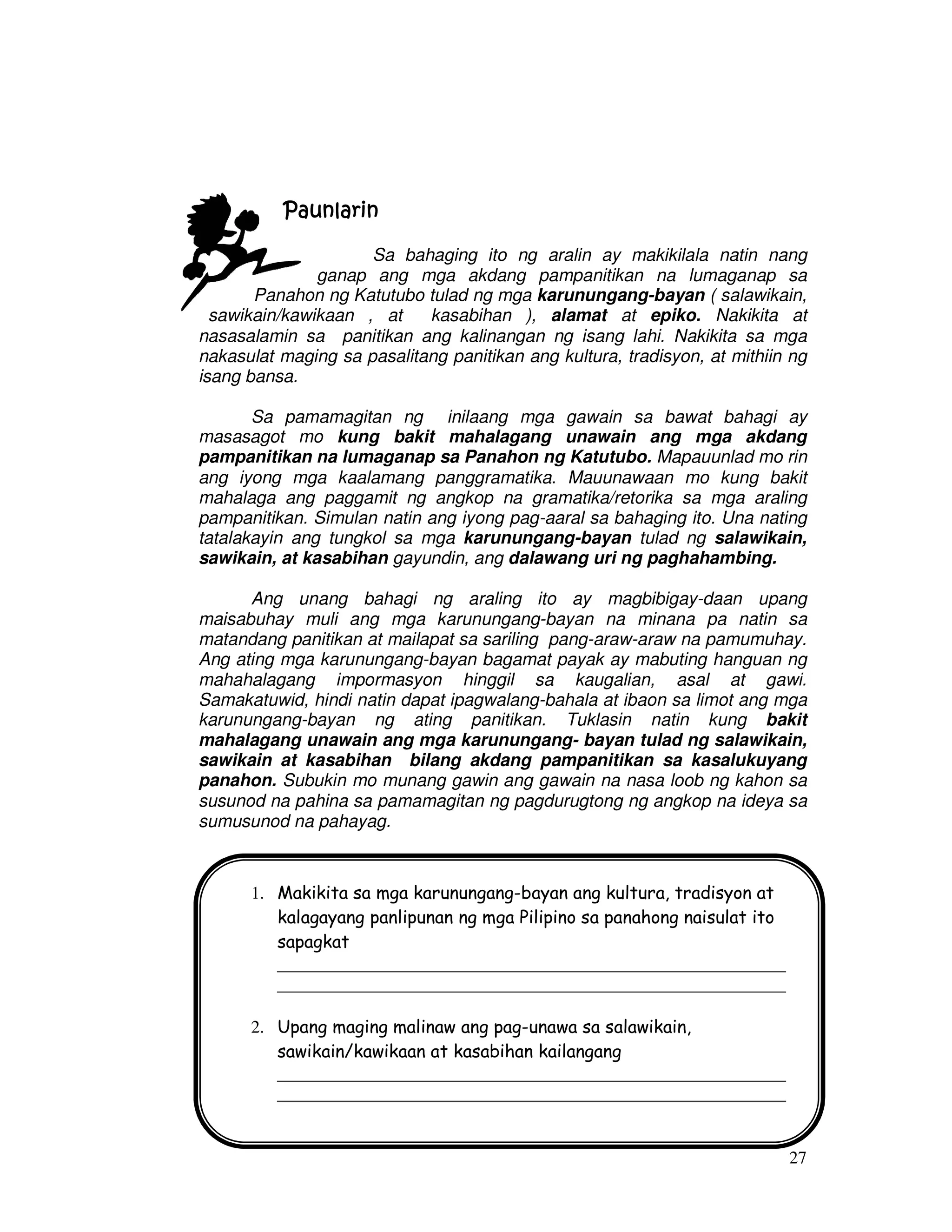 27
PaunlarinPaunlarinPaunlarinPaunlarin
Sa bahaging ito ng aralin ay makikilala natin nang
ganap ang mga akdang pampanitikan na lumaganap sa
Panahon ng Katutubo tulad ng mga karunungang-bayan ( salawikain,
sawikain/kawikaan , at kasabihan ), alamat at epiko. Nakikita at
nasasalamin sa panitikan ang kalinangan ng isang lahi. Nakikita sa mga
nakasulat maging sa pasalitang panitikan ang kultura, tradisyon, at mithiin ng
isang bansa.
Sa pamamagitan ng inilaang mga gawain sa bawat bahagi ay
masasagot mo kung bakit mahalagang unawain ang mga akdang
pampanitikan na lumaganap sa Panahon ng Katutubo. Mapauunlad mo rin
ang iyong mga kaalamang panggramatika. Mauunawaan mo kung bakit
mahalaga ang paggamit ng angkop na gramatika/retorika sa mga araling
pampanitikan. Simulan natin ang iyong pag-aaral sa bahaging ito. Una nating
tatalakayin ang tungkol sa mga karunungang-bayan tulad ng salawikain,
sawikain, at kasabihan gayundin, ang dalawang uri ng paghahambing.
Ang unang bahagi ng araling ito ay magbibigay-daan upang
maisabuhay muli ang mga karunungang-bayan na minana pa natin sa
matandang panitikan at mailapat sa sariling pang-araw-araw na pamumuhay.
Ang ating mga karunungang-bayan bagamat payak ay mabuting hanguan ng
mahahalagang impormasyon hinggil sa kaugalian, asal at gawi.
Samakatuwid, hindi natin dapat ipagwalang-bahala at ibaon sa limot ang mga
karunungang-bayan ng ating panitikan. Tuklasin natin kung bakit
mahalagang unawain ang mga karunungang- bayan tulad ng salawikain,
sawikain at kasabihan bilang akdang pampanitikan sa kasalukuyang
panahon. Subukin mo munang gawin ang gawain na nasa loob ng kahon sa
susunod na pahina sa pamamagitan ng pagdurugtong ng angkop na ideya sa
sumusunod na pahayag.
1. Makikita sa mga karunungang-bayan ang kultura, tradisyon at
kalagayang panlipunan ng mga Pilipino sa panahong naisulat ito
sapagkat
____________________________________________________
____________________________________________________
2. Upang maging malinaw ang pag-unawa sa salawikain,
sawikain/kawikaan at kasabihan kailangang
____________________________________________________
____________________________________________________
 