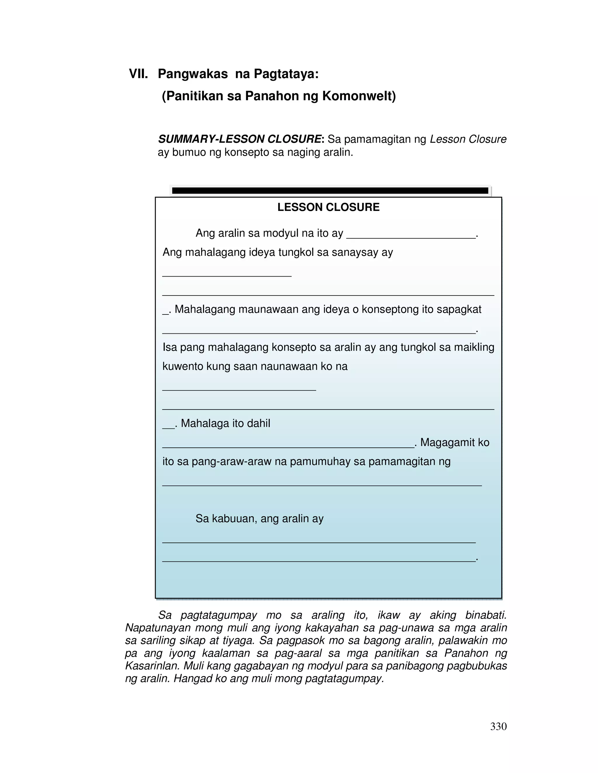 330
VII. Pangwakas na Pagtataya:
(Panitikan sa Panahon ng Komonwelt)
SUMMARY-LESSON CLOSURE: Sa pamamagitan ng Lesson Closure
ay bumuo ng konsepto sa naging aralin.
Sa pagtatagumpay mo sa araling ito, ikaw ay aking binabati.
Napatunayan mong muli ang iyong kakayahan sa pag-unawa sa mga aralin
sa sariling sikap at tiyaga. Sa pagpasok mo sa bagong aralin, palawakin mo
pa ang iyong kaalaman sa pag-aaral sa mga panitikan sa Panahon ng
Kasarinlan. Muli kang gagabayan ng modyul para sa panibagong pagbubukas
ng aralin. Hangad ko ang muli mong pagtatagumpay.
LESSON CLOSURE
Ang aralin sa modyul na ito ay _____________________.
Ang mahalagang ideya tungkol sa sanaysay ay
_____________________
______________________________________________________
_. Mahalagang maunawaan ang ideya o konseptong ito sapagkat
___________________________________________________.
Isa pang mahalagang konsepto sa aralin ay ang tungkol sa maikling
kuwento kung saan naunawaan ko na
_________________________
______________________________________________________
__. Mahalaga ito dahil
_________________________________________. Magagamit ko
ito sa pang-araw-araw na pamumuhay sa pamamagitan ng
____________________________________________________
Sa kabuuan, ang aralin ay
___________________________________________________
___________________________________________________.
 