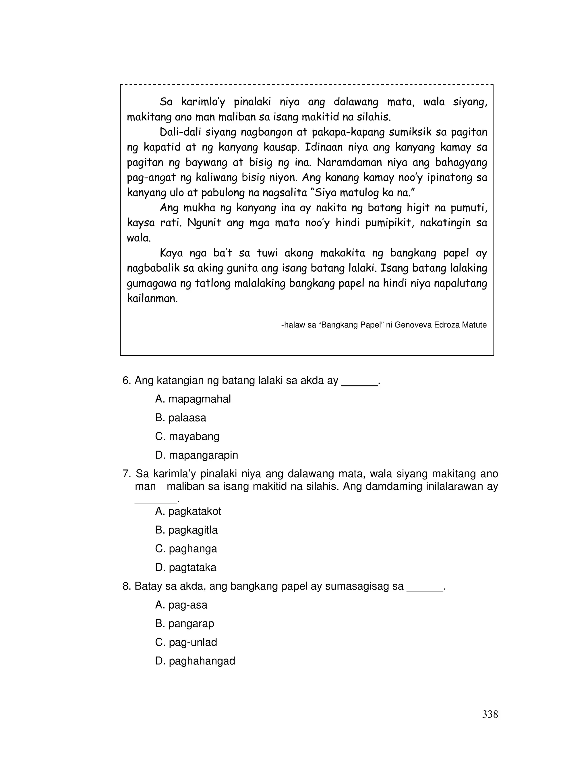 338
6. Ang katangian ng batang lalaki sa akda ay ______.
A. mapagmahal
B. palaasa
C. mayabang
D. mapangarapin
7. Sa karimla’y pinalaki niya ang dalawang mata, wala siyang makitang ano
man maliban sa isang makitid na silahis. Ang damdaming inilalarawan ay
_______.
A. pagkatakot
B. pagkagitla
C. paghanga
D. pagtataka
8. Batay sa akda, ang bangkang papel ay sumasagisag sa ______.
A. pag-asa
B. pangarap
C. pag-unlad
D. paghahangad
Sa karimla’y pinalaki niya ang dalawang mata, wala siyang,
makitang ano man maliban sa isang makitid na silahis.
Dali-dali siyang nagbangon at pakapa-kapang sumiksik sa pagitan
ng kapatid at ng kanyang kausap. Idinaan niya ang kanyang kamay sa
pagitan ng baywang at bisig ng ina. Naramdaman niya ang bahagyang
pag-angat ng kaliwang bisig niyon. Ang kanang kamay noo’y ipinatong sa
kanyang ulo at pabulong na nagsalita “Siya matulog ka na.”
Ang mukha ng kanyang ina ay nakita ng batang higit na pumuti,
kaysa rati. Ngunit ang mga mata noo’y hindi pumipikit, nakatingin sa
wala.
Kaya nga ba’t sa tuwi akong makakita ng bangkang papel ay
nagbabalik sa aking gunita ang isang batang lalaki. Isang batang lalaking
gumagawa ng tatlong malalaking bangkang papel na hindi niya napalutang
kailanman.
-halaw sa “Bangkang Papel” ni Genoveva Edroza Matute
 