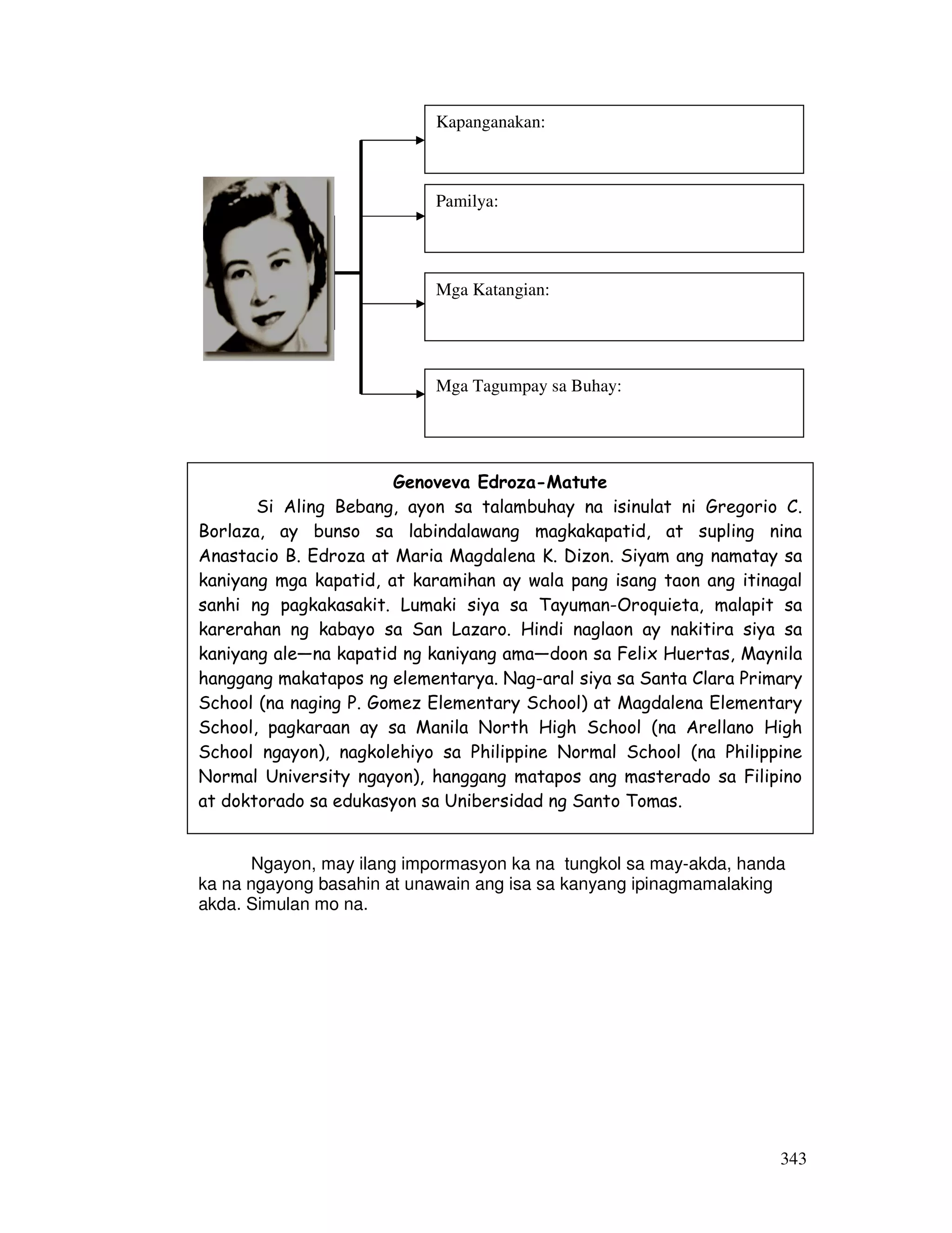 343
Nasiyahan ka ba sa iyong nabatid sa ating may-akda? Sa
pagpapatuloy, basahin mo na ang maikling kuwento nang may pag-unawa at
pagkatapos ay sagutin ang mga tanong sa pagsasanay at isagawa ang mga
gawaing nasa bahaging ito.
Basahin at unawain
Ngayon, may ilang impormasyon ka na tungkol sa may-akda, handa
ka na ngayong basahin at unawain ang isa sa kanyang ipinagmamalaking
akda. Simulan mo na.
Genoveva Edroza-Matute
Si Aling Bebang, ayon sa talambuhay na isinulat ni Gregorio C.
Borlaza, ay bunso sa labindalawang magkakapatid, at supling nina
Anastacio B. Edroza at Maria Magdalena K. Dizon. Siyam ang namatay sa
kaniyang mga kapatid, at karamihan ay wala pang isang taon ang itinagal
sanhi ng pagkakasakit. Lumaki siya sa Tayuman-Oroquieta, malapit sa
karerahan ng kabayo sa San Lazaro. Hindi naglaon ay nakitira siya sa
kaniyang ale—na kapatid ng kaniyang ama—doon sa Felix Huertas, Maynila
hanggang makatapos ng elementarya. Nag-aral siya sa Santa Clara Primary
School (na naging P. Gomez Elementary School) at Magdalena Elementary
School, pagkaraan ay sa Manila North High School (na Arellano High
School ngayon), nagkolehiyo sa Philippine Normal School (na Philippine
Normal University ngayon), hanggang matapos ang masterado sa Filipino
at doktorado sa edukasyon sa Unibersidad ng Santo Tomas.
Larawan ni
Genoveva
Edroza-
Matute
Kapanganakan:
Pamilya:
Mga Katangian:
Mga Tagumpay sa Buhay:
 