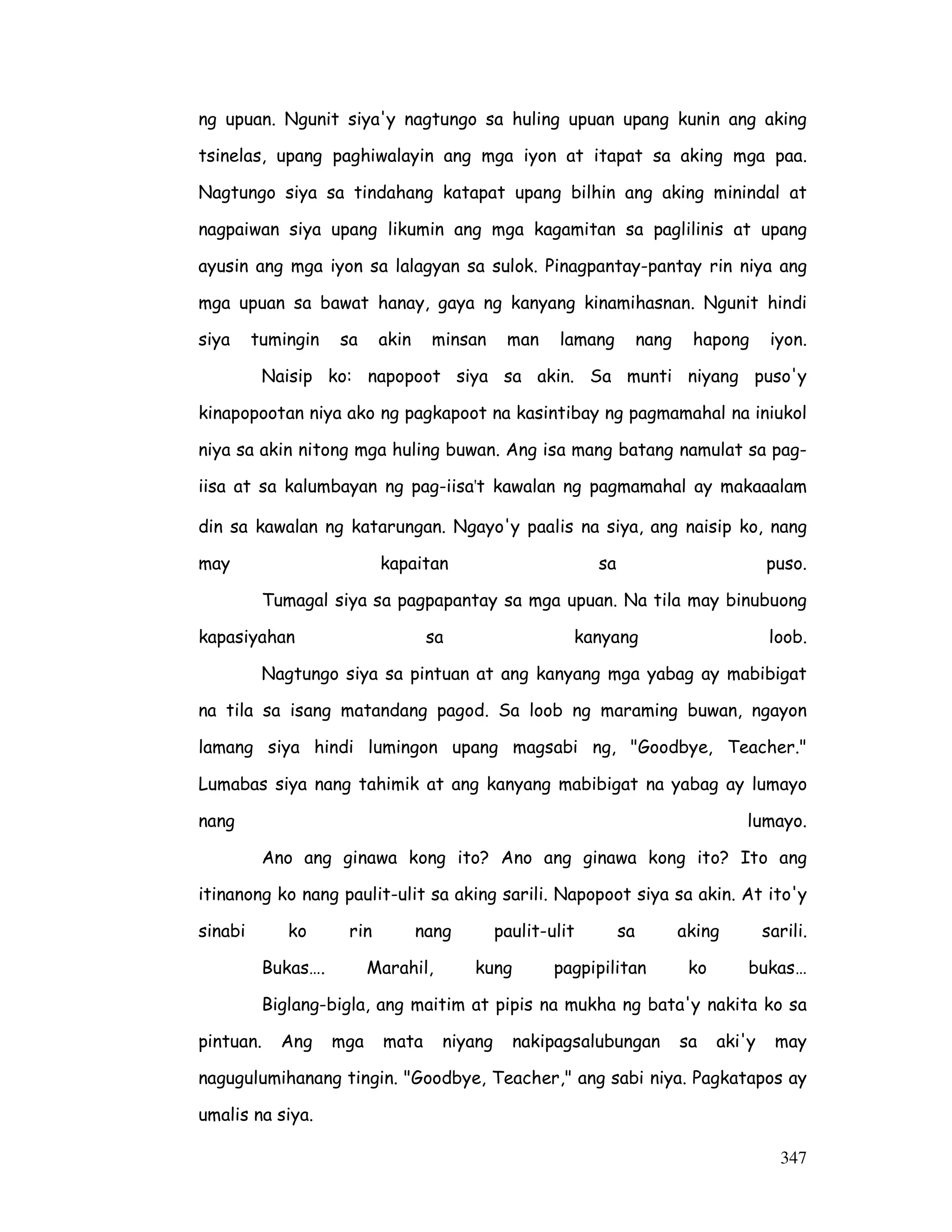 347
ng upuan. Ngunit siya'y nagtungo sa huling upuan upang kunin ang aking
tsinelas, upang paghiwalayin ang mga iyon at itapat sa aking mga paa.
Nagtungo siya sa tindahang katapat upang bilhin ang aking minindal at
nagpaiwan siya upang likumin ang mga kagamitan sa paglilinis at upang
ayusin ang mga iyon sa lalagyan sa sulok. Pinagpantay-pantay rin niya ang
mga upuan sa bawat hanay, gaya ng kanyang kinamihasnan. Ngunit hindi
siya tumingin sa akin minsan man lamang nang hapong iyon.
Naisip ko: napopoot siya sa akin. Sa munti niyang puso'y
kinapopootan niya ako ng pagkapoot na kasintibay ng pagmamahal na iniukol
niya sa akin nitong mga huling buwan. Ang isa mang batang namulat sa pag-
iisa at sa kalumbayan ng pag-iisa't kawalan ng pagmamahal ay makaaalam
din sa kawalan ng katarungan. Ngayo'y paalis na siya, ang naisip ko, nang
may kapaitan sa puso.
Tumagal siya sa pagpapantay sa mga upuan. Na tila may binubuong
kapasiyahan sa kanyang loob.
Nagtungo siya sa pintuan at ang kanyang mga yabag ay mabibigat
na tila sa isang matandang pagod. Sa loob ng maraming buwan, ngayon
lamang siya hindi lumingon upang magsabi ng, "Goodbye, Teacher."
Lumabas siya nang tahimik at ang kanyang mabibigat na yabag ay lumayo
nang lumayo.
Ano ang ginawa kong ito? Ano ang ginawa kong ito? Ito ang
itinanong ko nang paulit-ulit sa aking sarili. Napopoot siya sa akin. At ito'y
sinabi ko rin nang paulit-ulit sa aking sarili.
Bukas…. Marahil, kung pagpipilitan ko bukas…
Biglang-bigla, ang maitim at pipis na mukha ng bata'y nakita ko sa
pintuan. Ang mga mata niyang nakipagsalubungan sa aki'y may
nagugulumihanang tingin. "Goodbye, Teacher," ang sabi niya. Pagkatapos ay
umalis na siya.
 