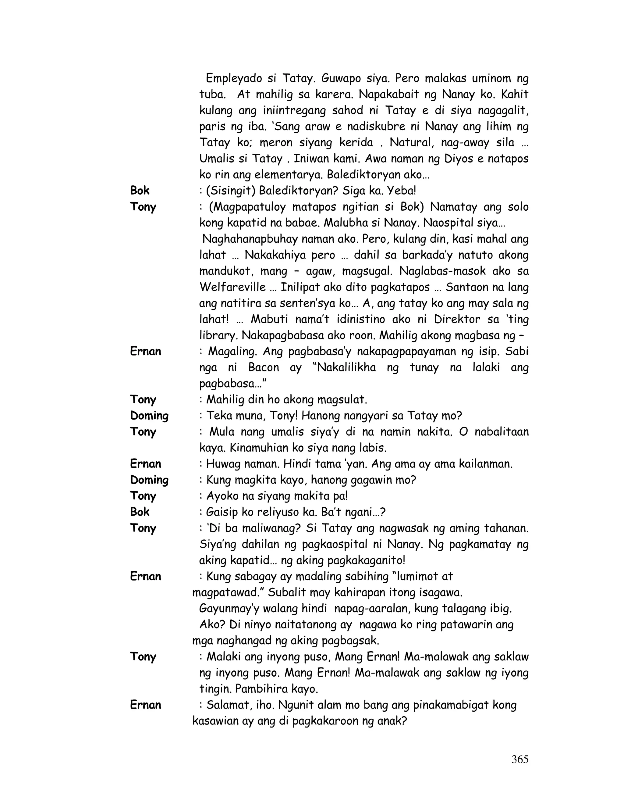 365
Empleyado si Tatay. Guwapo siya. Pero malakas uminom ng
tuba. At mahilig sa karera. Napakabait ng Nanay ko. Kahit
kulang ang iniintregang sahod ni Tatay e di siya nagagalit,
paris ng iba. ‘Sang araw e nadiskubre ni Nanay ang lihim ng
Tatay ko; meron siyang kerida . Natural, nag-away sila …
Umalis si Tatay . Iniwan kami. Awa naman ng Diyos e natapos
ko rin ang elementarya. Balediktoryan ako…
Bok : (Sisingit) Balediktoryan? Siga ka. Yeba!
Tony : (Magpapatuloy matapos ngitian si Bok) Namatay ang solo
kong kapatid na babae. Malubha si Nanay. Naospital siya…
Naghahanapbuhay naman ako. Pero, kulang din, kasi mahal ang
lahat … Nakakahiya pero … dahil sa barkada’y natuto akong
mandukot, mang – agaw, magsugal. Naglabas-masok ako sa
Welfareville … Inilipat ako dito pagkatapos … Santaon na lang
ang natitira sa senten’sya ko… A, ang tatay ko ang may sala ng
lahat! … Mabuti nama’t idinistino ako ni Direktor sa ‘ting
library. Nakapagbabasa ako roon. Mahilig akong magbasa ng –
Ernan : Magaling. Ang pagbabasa’y nakapagpapayaman ng isip. Sabi
nga ni Bacon ay “Nakalilikha ng tunay na lalaki ang
pagbabasa…”
Tony : Mahilig din ho akong magsulat.
Doming : Teka muna, Tony! Hanong nangyari sa Tatay mo?
Tony : Mula nang umalis siya’y di na namin nakita. O nabalitaan
kaya. Kinamuhian ko siya nang labis.
Ernan : Huwag naman. Hindi tama ‘yan. Ang ama ay ama kailanman.
Doming : Kung magkita kayo, hanong gagawin mo?
Tony : Ayoko na siyang makita pa!
Bok : Gaisip ko reliyuso ka. Ba’t ngani…?
Tony : ‘Di ba maliwanag? Si Tatay ang nagwasak ng aming tahanan.
Siya’ng dahilan ng pagkaospital ni Nanay. Ng pagkamatay ng
aking kapatid… ng aking pagkakaganito!
Ernan : Kung sabagay ay madaling sabihing “lumimot at
magpatawad.” Subalit may kahirapan itong isagawa.
Gayunmay’y walang hindi napag-aaralan, kung talagang ibig.
Ako? Di ninyo naitatanong ay nagawa ko ring patawarin ang
mga naghangad ng aking pagbagsak.
Tony : Malaki ang inyong puso, Mang Ernan! Ma-malawak ang saklaw
ng inyong puso. Mang Ernan! Ma-malawak ang saklaw ng iyong
tingin. Pambihira kayo.
Ernan : Salamat, iho. Ngunit alam mo bang ang pinakamabigat kong
kasawian ay ang di pagkakaroon ng anak?
 