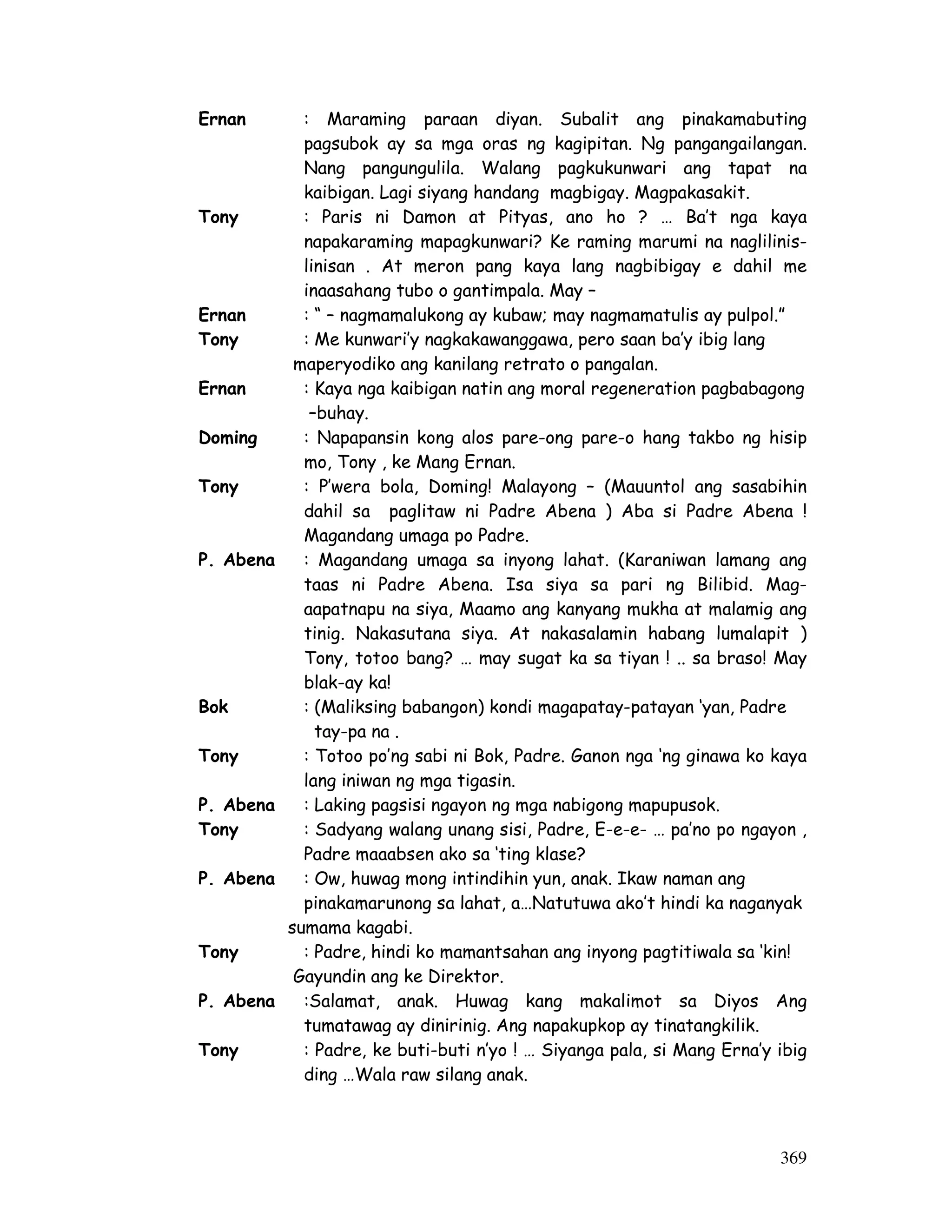 369
Ernan : Maraming paraan diyan. Subalit ang pinakamabuting
pagsubok ay sa mga oras ng kagipitan. Ng pangangailangan.
Nang pangungulila. Walang pagkukunwari ang tapat na
kaibigan. Lagi siyang handang magbigay. Magpakasakit.
Tony : Paris ni Damon at Pityas, ano ho ? … Ba’t nga kaya
napakaraming mapagkunwari? Ke raming marumi na naglilinis-
linisan . At meron pang kaya lang nagbibigay e dahil me
inaasahang tubo o gantimpala. May –
Ernan : “ – nagmamalukong ay kubaw; may nagmamatulis ay pulpol.”
Tony : Me kunwari’y nagkakawanggawa, pero saan ba’y ibig lang
maperyodiko ang kanilang retrato o pangalan.
Ernan : Kaya nga kaibigan natin ang moral regeneration pagbabagong
–buhay.
Doming : Napapansin kong alos pare-ong pare-o hang takbo ng hisip
mo, Tony , ke Mang Ernan.
Tony : P’wera bola, Doming! Malayong – (Mauuntol ang sasabihin
dahil sa paglitaw ni Padre Abena ) Aba si Padre Abena !
Magandang umaga po Padre.
P. Abena : Magandang umaga sa inyong lahat. (Karaniwan lamang ang
taas ni Padre Abena. Isa siya sa pari ng Bilibid. Mag-
aapatnapu na siya, Maamo ang kanyang mukha at malamig ang
tinig. Nakasutana siya. At nakasalamin habang lumalapit )
Tony, totoo bang? … may sugat ka sa tiyan ! .. sa braso! May
blak-ay ka!
Bok : (Maliksing babangon) kondi magapatay-patayan ‘yan, Padre
tay-pa na .
Tony : Totoo po’ng sabi ni Bok, Padre. Ganon nga ‘ng ginawa ko kaya
lang iniwan ng mga tigasin.
P. Abena : Laking pagsisi ngayon ng mga nabigong mapupusok.
Tony : Sadyang walang unang sisi, Padre, E-e-e- … pa’no po ngayon ,
Padre maaabsen ako sa ‘ting klase?
P. Abena : Ow, huwag mong intindihin yun, anak. Ikaw naman ang
pinakamarunong sa lahat, a…Natutuwa ako’t hindi ka naganyak
sumama kagabi.
Tony : Padre, hindi ko mamantsahan ang inyong pagtitiwala sa ‘kin!
Gayundin ang ke Direktor.
P. Abena :Salamat, anak. Huwag kang makalimot sa Diyos Ang
tumatawag ay dinirinig. Ang napakupkop ay tinatangkilik.
Tony : Padre, ke buti-buti n’yo ! … Siyanga pala, si Mang Erna’y ibig
ding …Wala raw silang anak.
 