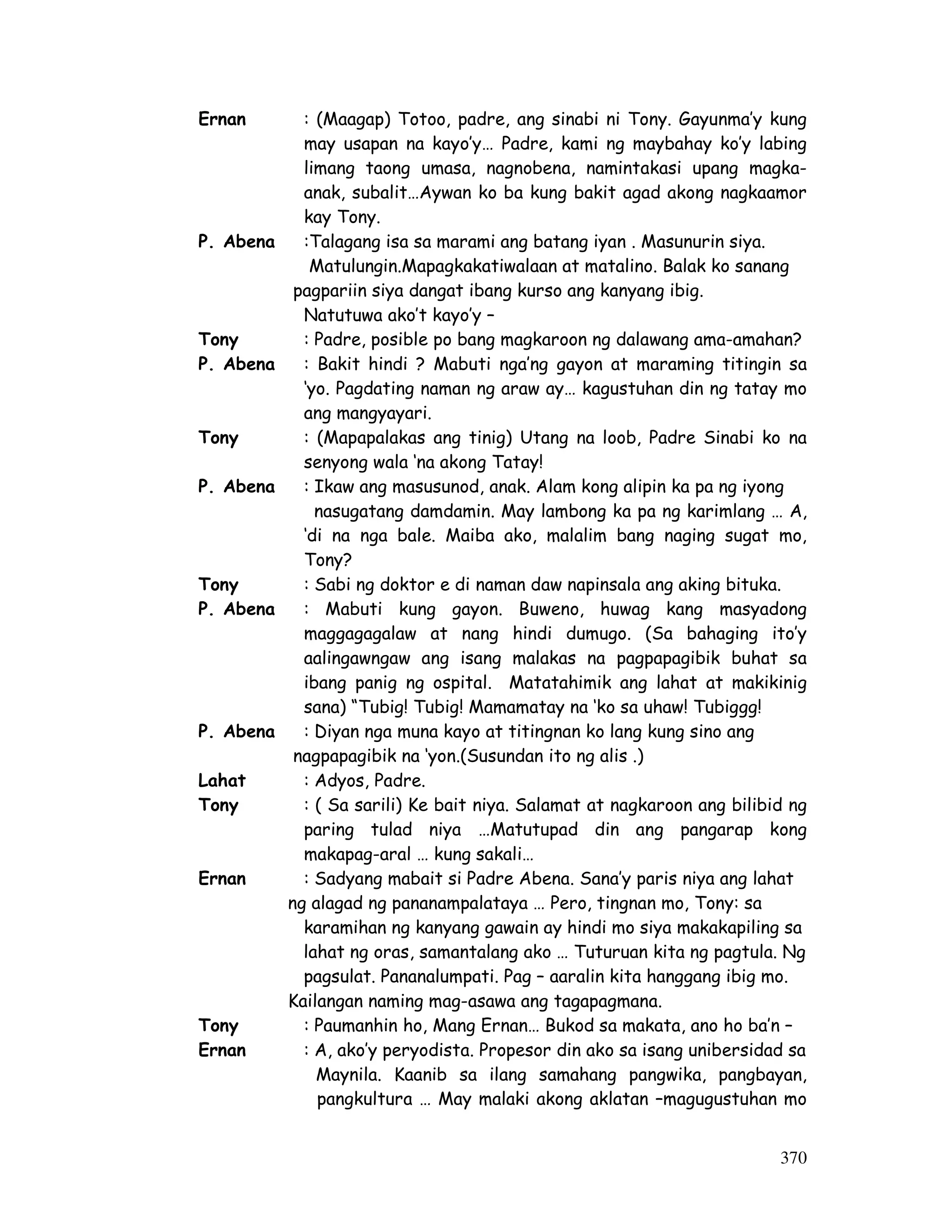 370
Ernan : (Maagap) Totoo, padre, ang sinabi ni Tony. Gayunma’y kung
may usapan na kayo’y… Padre, kami ng maybahay ko’y labing
limang taong umasa, nagnobena, namintakasi upang magka-
anak, subalit…Aywan ko ba kung bakit agad akong nagkaamor
kay Tony.
P. Abena :Talagang isa sa marami ang batang iyan . Masunurin siya.
Matulungin.Mapagkakatiwalaan at matalino. Balak ko sanang
pagpariin siya dangat ibang kurso ang kanyang ibig.
Natutuwa ako’t kayo’y –
Tony : Padre, posible po bang magkaroon ng dalawang ama-amahan?
P. Abena : Bakit hindi ? Mabuti nga’ng gayon at maraming titingin sa
‘yo. Pagdating naman ng araw ay… kagustuhan din ng tatay mo
ang mangyayari.
Tony : (Mapapalakas ang tinig) Utang na loob, Padre Sinabi ko na
senyong wala ‘na akong Tatay!
P. Abena : Ikaw ang masusunod, anak. Alam kong alipin ka pa ng iyong
nasugatang damdamin. May lambong ka pa ng karimlang … A,
‘di na nga bale. Maiba ako, malalim bang naging sugat mo,
Tony?
Tony : Sabi ng doktor e di naman daw napinsala ang aking bituka.
P. Abena : Mabuti kung gayon. Buweno, huwag kang masyadong
maggagagalaw at nang hindi dumugo. (Sa bahaging ito’y
aalingawngaw ang isang malakas na pagpapagibik buhat sa
ibang panig ng ospital. Matatahimik ang lahat at makikinig
sana) “Tubig! Tubig! Mamamatay na ‘ko sa uhaw! Tubiggg!
P. Abena : Diyan nga muna kayo at titingnan ko lang kung sino ang
nagpapagibik na ‘yon.(Susundan ito ng alis .)
Lahat : Adyos, Padre.
Tony : ( Sa sarili) Ke bait niya. Salamat at nagkaroon ang bilibid ng
paring tulad niya …Matutupad din ang pangarap kong
makapag-aral … kung sakali…
Ernan : Sadyang mabait si Padre Abena. Sana’y paris niya ang lahat
ng alagad ng pananampalataya … Pero, tingnan mo, Tony: sa
karamihan ng kanyang gawain ay hindi mo siya makakapiling sa
lahat ng oras, samantalang ako … Tuturuan kita ng pagtula. Ng
pagsulat. Pananalumpati. Pag – aaralin kita hanggang ibig mo.
Kailangan naming mag-asawa ang tagapagmana.
Tony : Paumanhin ho, Mang Ernan… Bukod sa makata, ano ho ba’n –
Ernan : A, ako’y peryodista. Propesor din ako sa isang unibersidad sa
Maynila. Kaanib sa ilang samahang pangwika, pangbayan,
pangkultura … May malaki akong aklatan –magugustuhan mo
 