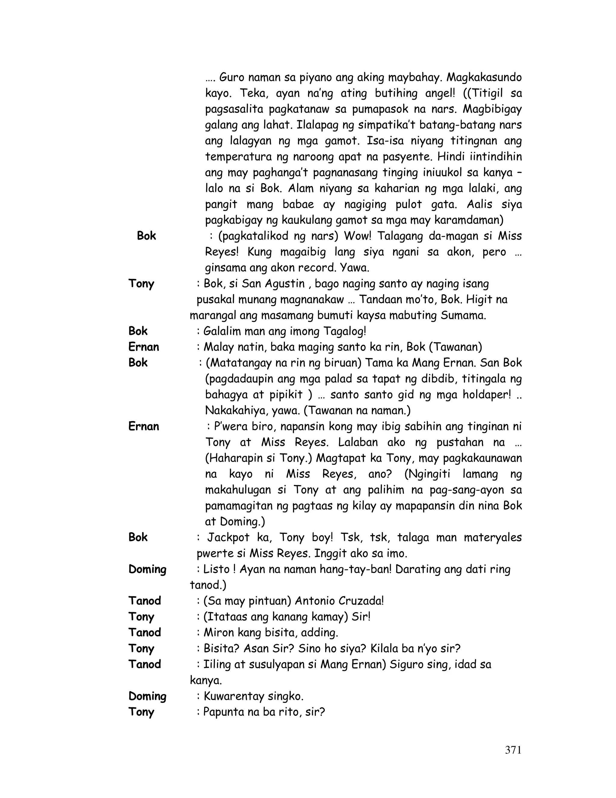 371
…. Guro naman sa piyano ang aking maybahay. Magkakasundo
kayo. Teka, ayan na’ng ating butihing angel! ((Titigil sa
pagsasalita pagkatanaw sa pumapasok na nars. Magbibigay
galang ang lahat. Ilalapag ng simpatika’t batang-batang nars
ang lalagyan ng mga gamot. Isa-isa niyang titingnan ang
temperatura ng naroong apat na pasyente. Hindi iintindihin
ang may paghanga’t pagnanasang tinging iniuukol sa kanya –
lalo na si Bok. Alam niyang sa kaharian ng mga lalaki, ang
pangit mang babae ay nagiging pulot gata. Aalis siya
pagkabigay ng kaukulang gamot sa mga may karamdaman)
Bok : (pagkatalikod ng nars) Wow! Talagang da-magan si Miss
Reyes! Kung magaibig lang siya ngani sa akon, pero …
ginsama ang akon record. Yawa.
Tony : Bok, si San Agustin , bago naging santo ay naging isang
pusakal munang magnanakaw … Tandaan mo’to, Bok. Higit na
marangal ang masamang bumuti kaysa mabuting Sumama.
Bok : Galalim man ang imong Tagalog!
Ernan : Malay natin, baka maging santo ka rin, Bok (Tawanan)
Bok : (Matatangay na rin ng biruan) Tama ka Mang Ernan. San Bok
(pagdadaupin ang mga palad sa tapat ng dibdib, titingala ng
bahagya at pipikit ) … santo santo gid ng mga holdaper! ..
Nakakahiya, yawa. (Tawanan na naman.)
Ernan : P’wera biro, napansin kong may ibig sabihin ang tinginan ni
Tony at Miss Reyes. Lalaban ako ng pustahan na …
(Haharapin si Tony.) Magtapat ka Tony, may pagkakaunawan
na kayo ni Miss Reyes, ano? (Ngingiti lamang ng
makahulugan si Tony at ang palihim na pag-sang-ayon sa
pamamagitan ng pagtaas ng kilay ay mapapansin din nina Bok
at Doming.)
Bok : Jackpot ka, Tony boy! Tsk, tsk, talaga man materyales
pwerte si Miss Reyes. Inggit ako sa imo.
Doming : Listo ! Ayan na naman hang-tay-ban! Darating ang dati ring
tanod.)
Tanod : (Sa may pintuan) Antonio Cruzada!
Tony : (Itataas ang kanang kamay) Sir!
Tanod : Miron kang bisita, adding.
Tony : Bisita? Asan Sir? Sino ho siya? Kilala ba n’yo sir?
Tanod : Iiling at susulyapan si Mang Ernan) Siguro sing, idad sa
kanya.
Doming : Kuwarentay singko.
Tony : Papunta na ba rito, sir?
 
