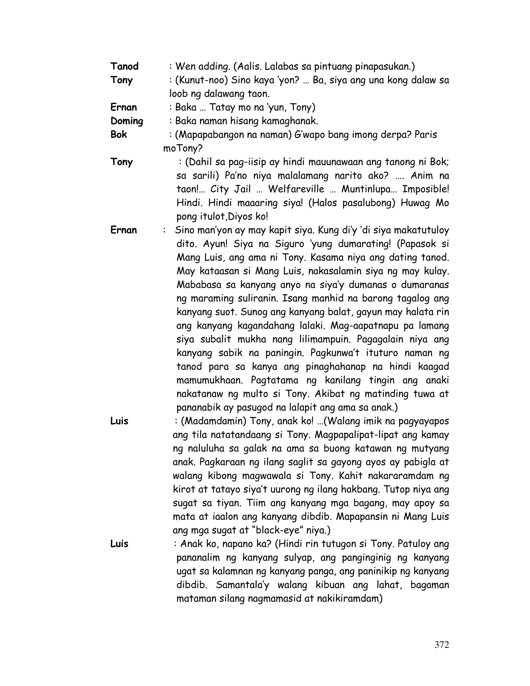 372
Tanod : Wen adding. (Aalis. Lalabas sa pintuang pinapasukan.)
Tony : (Kunut-noo) Sino kaya ‘yon? … Ba, siya ang una kong dalaw sa
loob ng dalawang taon.
Ernan : Baka … Tatay mo na ‘yun, Tony)
Doming : Baka naman hisang kamaghanak.
Bok : (Mapapabangon na naman) G’wapo bang imong derpa? Paris
moTony?
Tony : (Dahil sa pag-iisip ay hindi mauunawaan ang tanong ni Bok;
sa sarili) Pa’no niya malalamang narito ako? …. Anim na
taon!… City Jail … Welfareville … Muntinlupa… Imposible!
Hindi. Hindi maaaring siya! (Halos pasalubong) Huwag Mo
pong itulot,Diyos ko!
Ernan : Sino man’yon ay may kapit siya. Kung di’y ‘di siya makatutuloy
dito. Ayun! Siya na Siguro ‘yung dumarating! (Papasok si
Mang Luis, ang ama ni Tony. Kasama niya ang dating tanod.
May kataasan si Mang Luis, nakasalamin siya ng may kulay.
Mababasa sa kanyang anyo na siya’y dumanas o dumaranas
ng maraming suliranin. Isang manhid na barong tagalog ang
kanyang suot. Sunog ang kanyang balat, gayun may halata rin
ang kanyang kagandahang lalaki. Mag-aapatnapu pa lamang
siya subalit mukha nang lilimampuin. Pagagalain niya ang
kanyang sabik na paningin. Pagkunwa’t ituturo naman ng
tanod para sa kanya ang pinaghahanap na hindi kaagad
mamumukhaan. Pagtatama ng kanilang tingin ang anaki
nakatanaw ng multo si Tony. Akibat ng matinding tuwa at
pananabik ay pasugod na lalapit ang ama sa anak.)
Luis : (Madamdamin) Tony, anak ko! …(Walang imik na pagyayapos
ang tila natatandaang si Tony. Magpapalipat-lipat ang kamay
ng naluluha sa galak na ama sa buong katawan ng mutyang
anak. Pagkaraan ng ilang saglit sa gayong ayos ay pabigla at
walang kibong magwawala si Tony. Kahit nakararamdam ng
kirot at tatayo siya’t uurong ng ilang hakbang. Tutop niya ang
sugat sa tiyan. Tiim ang kanyang mga bagang, may apoy sa
mata at iaalon ang kanyang dibdib. Mapapansin ni Mang Luis
ang mga sugat at “black-eye” niya.)
Luis : Anak ko, napano ka? (Hindi rin tutugon si Tony. Patuloy ang
pananalim ng kanyang sulyap, ang panginginig ng kanyang
ugat sa kalamnan ng kanyang panga, ang paninikip ng kanyang
dibdib. Samantala’y walang kibuan ang lahat, bagaman
mataman silang nagmamasid at nakikiramdam)
 