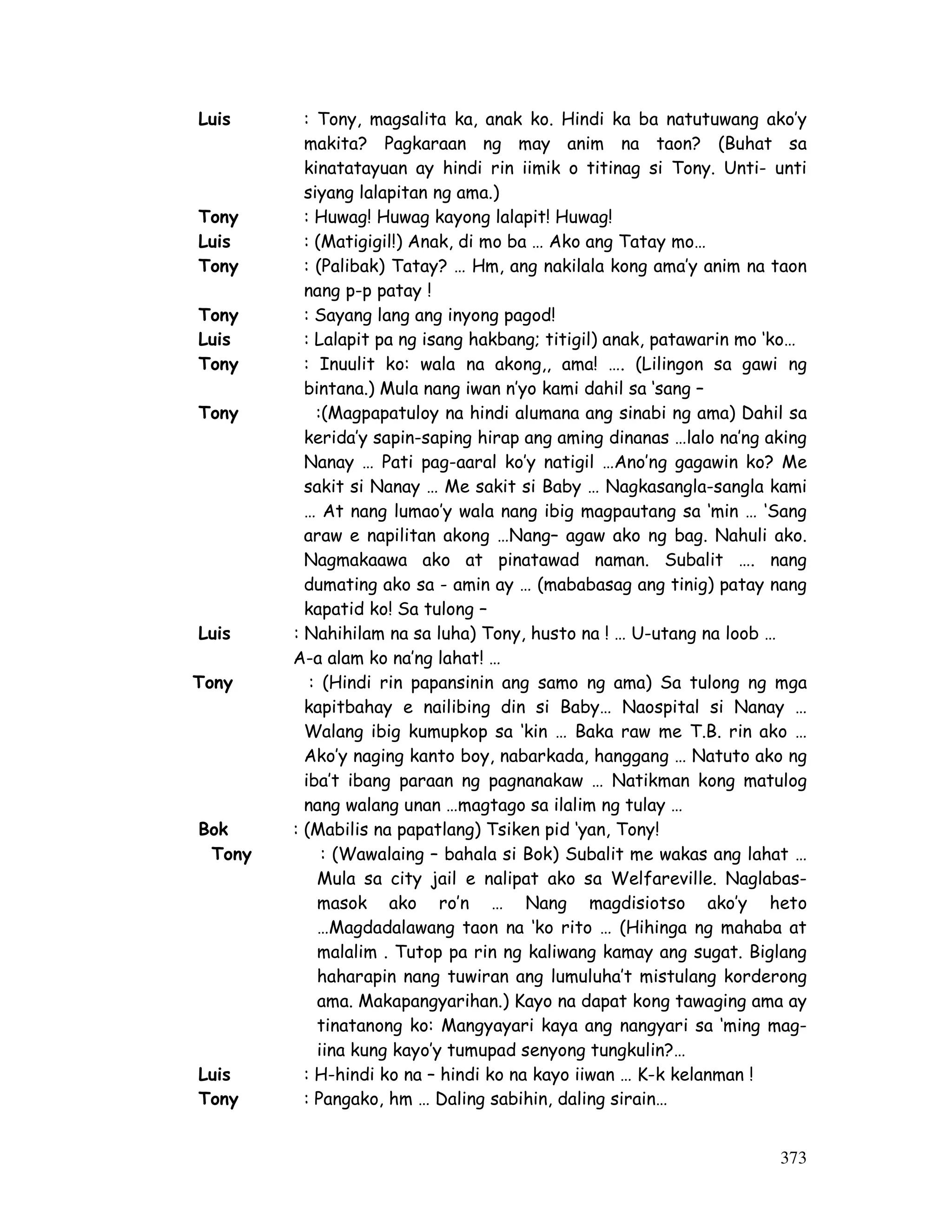 373
Luis : Tony, magsalita ka, anak ko. Hindi ka ba natutuwang ako’y
makita? Pagkaraan ng may anim na taon? (Buhat sa
kinatatayuan ay hindi rin iimik o titinag si Tony. Unti- unti
siyang lalapitan ng ama.)
Tony : Huwag! Huwag kayong lalapit! Huwag!
Luis : (Matigigil!) Anak, di mo ba … Ako ang Tatay mo…
Tony : (Palibak) Tatay? … Hm, ang nakilala kong ama’y anim na taon
nang p-p patay !
Tony : Sayang lang ang inyong pagod!
Luis : Lalapit pa ng isang hakbang; titigil) anak, patawarin mo ‘ko…
Tony : Inuulit ko: wala na akong,, ama! …. (Lilingon sa gawi ng
bintana.) Mula nang iwan n’yo kami dahil sa ‘sang –
Tony :(Magpapatuloy na hindi alumana ang sinabi ng ama) Dahil sa
kerida’y sapin-saping hirap ang aming dinanas …lalo na’ng aking
Nanay … Pati pag-aaral ko’y natigil …Ano’ng gagawin ko? Me
sakit si Nanay … Me sakit si Baby … Nagkasangla-sangla kami
… At nang lumao’y wala nang ibig magpautang sa ‘min … ‘Sang
araw e napilitan akong …Nang– agaw ako ng bag. Nahuli ako.
Nagmakaawa ako at pinatawad naman. Subalit …. nang
dumating ako sa - amin ay … (mababasag ang tinig) patay nang
kapatid ko! Sa tulong –
Luis : Nahihilam na sa luha) Tony, husto na ! … U-utang na loob …
A-a alam ko na’ng lahat! …
Tony : (Hindi rin papansinin ang samo ng ama) Sa tulong ng mga
kapitbahay e nailibing din si Baby… Naospital si Nanay …
Walang ibig kumupkop sa ‘kin … Baka raw me T.B. rin ako …
Ako’y naging kanto boy, nabarkada, hanggang … Natuto ako ng
iba’t ibang paraan ng pagnanakaw … Natikman kong matulog
nang walang unan …magtago sa ilalim ng tulay …
Bok : (Mabilis na papatlang) Tsiken pid ‘yan, Tony!
Tony : (Wawalaing – bahala si Bok) Subalit me wakas ang lahat …
Mula sa city jail e nalipat ako sa Welfareville. Naglabas-
masok ako ro’n … Nang magdisiotso ako’y heto
…Magdadalawang taon na ‘ko rito … (Hihinga ng mahaba at
malalim . Tutop pa rin ng kaliwang kamay ang sugat. Biglang
haharapin nang tuwiran ang lumuluha’t mistulang korderong
ama. Makapangyarihan.) Kayo na dapat kong tawaging ama ay
tinatanong ko: Mangyayari kaya ang nangyari sa ‘ming mag-
iina kung kayo’y tumupad senyong tungkulin?…
Luis : H-hindi ko na – hindi ko na kayo iiwan … K-k kelanman !
Tony : Pangako, hm … Daling sabihin, daling sirain…
 