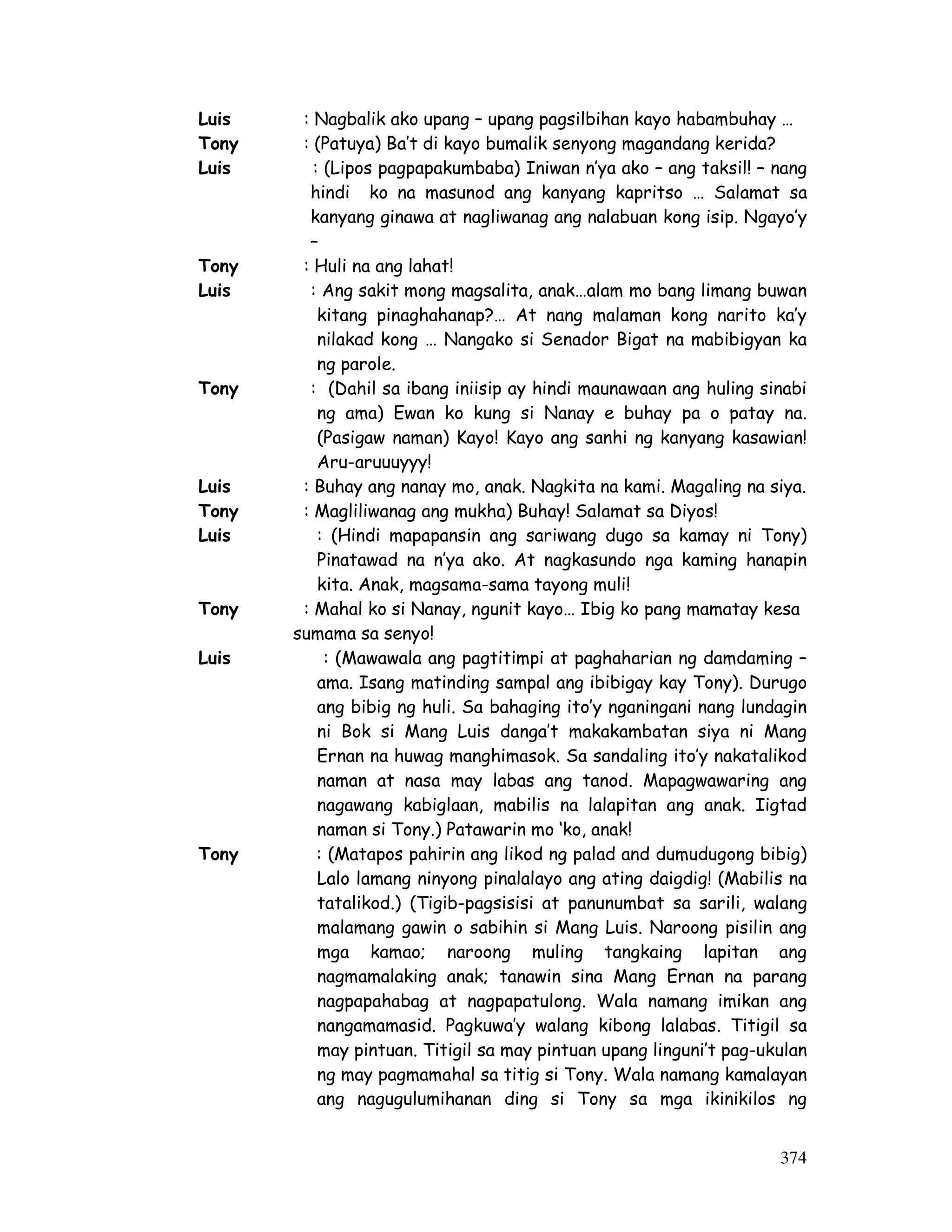 374
Luis : Nagbalik ako upang – upang pagsilbihan kayo habambuhay …
Tony : (Patuya) Ba’t di kayo bumalik senyong magandang kerida?
Luis : (Lipos pagpapakumbaba) Iniwan n’ya ako – ang taksil! – nang
hindi ko na masunod ang kanyang kapritso … Salamat sa
kanyang ginawa at nagliwanag ang nalabuan kong isip. Ngayo’y
–
Tony : Huli na ang lahat!
Luis : Ang sakit mong magsalita, anak…alam mo bang limang buwan
kitang pinaghahanap?… At nang malaman kong narito ka’y
nilakad kong … Nangako si Senador Bigat na mabibigyan ka
ng parole.
Tony : (Dahil sa ibang iniisip ay hindi maunawaan ang huling sinabi
ng ama) Ewan ko kung si Nanay e buhay pa o patay na.
(Pasigaw naman) Kayo! Kayo ang sanhi ng kanyang kasawian!
Aru-aruuuyyy!
Luis : Buhay ang nanay mo, anak. Nagkita na kami. Magaling na siya.
Tony : Magliliwanag ang mukha) Buhay! Salamat sa Diyos!
Luis : (Hindi mapapansin ang sariwang dugo sa kamay ni Tony)
Pinatawad na n’ya ako. At nagkasundo nga kaming hanapin
kita. Anak, magsama-sama tayong muli!
Tony : Mahal ko si Nanay, ngunit kayo… Ibig ko pang mamatay kesa
sumama sa senyo!
Luis : (Mawawala ang pagtitimpi at paghaharian ng damdaming –
ama. Isang matinding sampal ang ibibigay kay Tony). Durugo
ang bibig ng huli. Sa bahaging ito’y nganingani nang lundagin
ni Bok si Mang Luis danga’t makakambatan siya ni Mang
Ernan na huwag manghimasok. Sa sandaling ito’y nakatalikod
naman at nasa may labas ang tanod. Mapagwawaring ang
nagawang kabiglaan, mabilis na lalapitan ang anak. Iigtad
naman si Tony.) Patawarin mo ‘ko, anak!
Tony : (Matapos pahirin ang likod ng palad and dumudugong bibig)
Lalo lamang ninyong pinalalayo ang ating daigdig! (Mabilis na
tatalikod.) (Tigib-pagsisisi at panunumbat sa sarili, walang
malamang gawin o sabihin si Mang Luis. Naroong pisilin ang
mga kamao; naroong muling tangkaing lapitan ang
nagmamalaking anak; tanawin sina Mang Ernan na parang
nagpapahabag at nagpapatulong. Wala namang imikan ang
nangamamasid. Pagkuwa’y walang kibong lalabas. Titigil sa
may pintuan. Titigil sa may pintuan upang linguni’t pag-ukulan
ng may pagmamahal sa titig si Tony. Wala namang kamalayan
ang nagugulumihanan ding si Tony sa mga ikinikilos ng
 