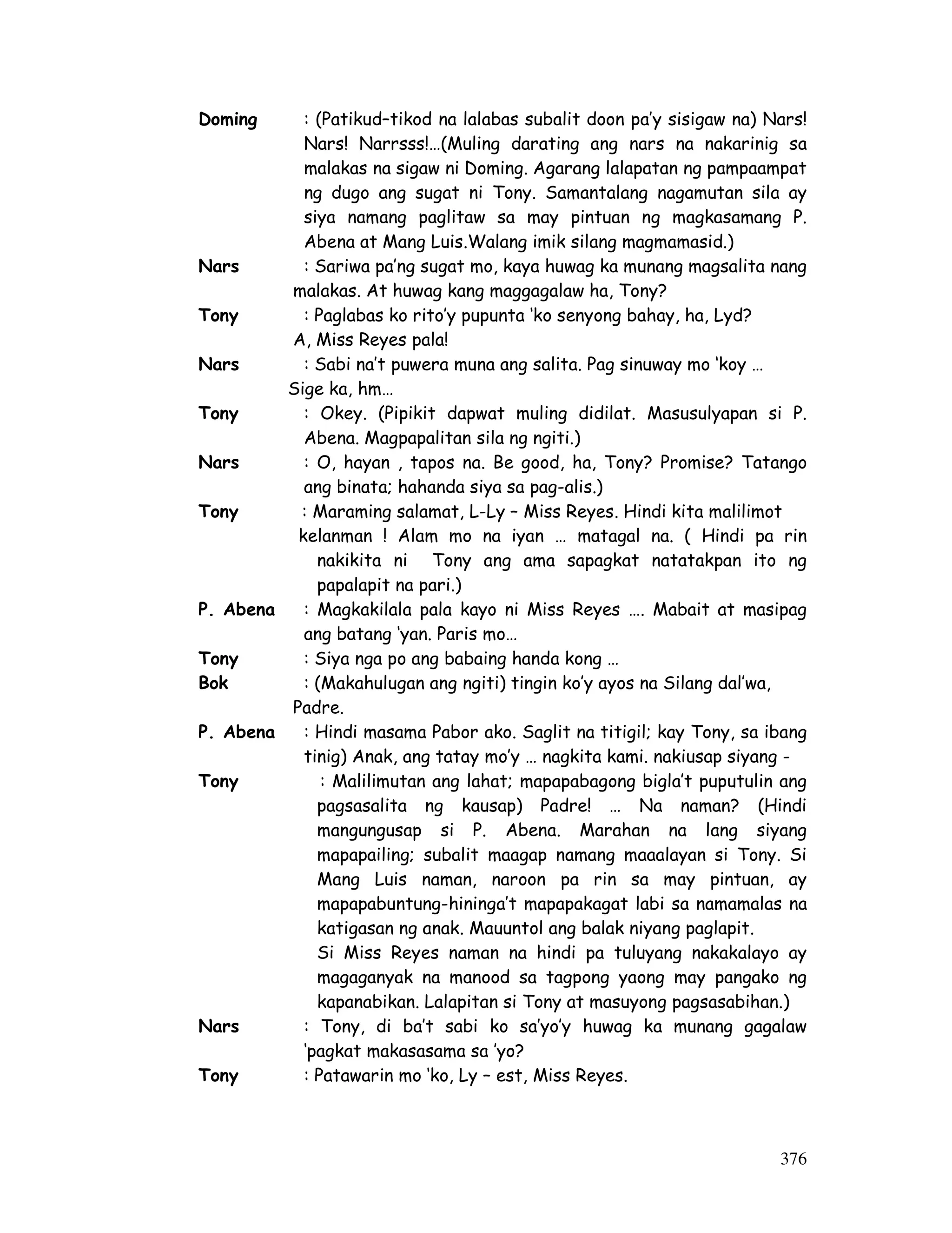 376
Doming : (Patikud–tikod na lalabas subalit doon pa’y sisigaw na) Nars!
Nars! Narrsss!…(Muling darating ang nars na nakarinig sa
malakas na sigaw ni Doming. Agarang lalapatan ng pampaampat
ng dugo ang sugat ni Tony. Samantalang nagamutan sila ay
siya namang paglitaw sa may pintuan ng magkasamang P.
Abena at Mang Luis.Walang imik silang magmamasid.)
Nars : Sariwa pa’ng sugat mo, kaya huwag ka munang magsalita nang
malakas. At huwag kang maggagalaw ha, Tony?
Tony : Paglabas ko rito’y pupunta ‘ko senyong bahay, ha, Lyd?
A, Miss Reyes pala!
Nars : Sabi na’t puwera muna ang salita. Pag sinuway mo ‘koy …
Sige ka, hm…
Tony : Okey. (Pipikit dapwat muling didilat. Masusulyapan si P.
Abena. Magpapalitan sila ng ngiti.)
Nars : O, hayan , tapos na. Be good, ha, Tony? Promise? Tatango
ang binata; hahanda siya sa pag-alis.)
Tony : Maraming salamat, L-Ly – Miss Reyes. Hindi kita malilimot
kelanman ! Alam mo na iyan … matagal na. ( Hindi pa rin
nakikita ni Tony ang ama sapagkat natatakpan ito ng
papalapit na pari.)
P. Abena : Magkakilala pala kayo ni Miss Reyes …. Mabait at masipag
ang batang ‘yan. Paris mo…
Tony : Siya nga po ang babaing handa kong …
Bok : (Makahulugan ang ngiti) tingin ko’y ayos na Silang dal’wa,
Padre.
P. Abena : Hindi masama Pabor ako. Saglit na titigil; kay Tony, sa ibang
tinig) Anak, ang tatay mo’y … nagkita kami. nakiusap siyang -
Tony : Malilimutan ang lahat; mapapabagong bigla’t puputulin ang
pagsasalita ng kausap) Padre! … Na naman? (Hindi
mangungusap si P. Abena. Marahan na lang siyang
mapapailing; subalit maagap namang maaalayan si Tony. Si
Mang Luis naman, naroon pa rin sa may pintuan, ay
mapapabuntung-hininga’t mapapakagat labi sa namamalas na
katigasan ng anak. Mauuntol ang balak niyang paglapit.
Si Miss Reyes naman na hindi pa tuluyang nakakalayo ay
magaganyak na manood sa tagpong yaong may pangako ng
kapanabikan. Lalapitan si Tony at masuyong pagsasabihan.)
Nars : Tony, di ba’t sabi ko sa’yo’y huwag ka munang gagalaw
‘pagkat makasasama sa ’yo?
Tony : Patawarin mo ‘ko, Ly – est, Miss Reyes.
 