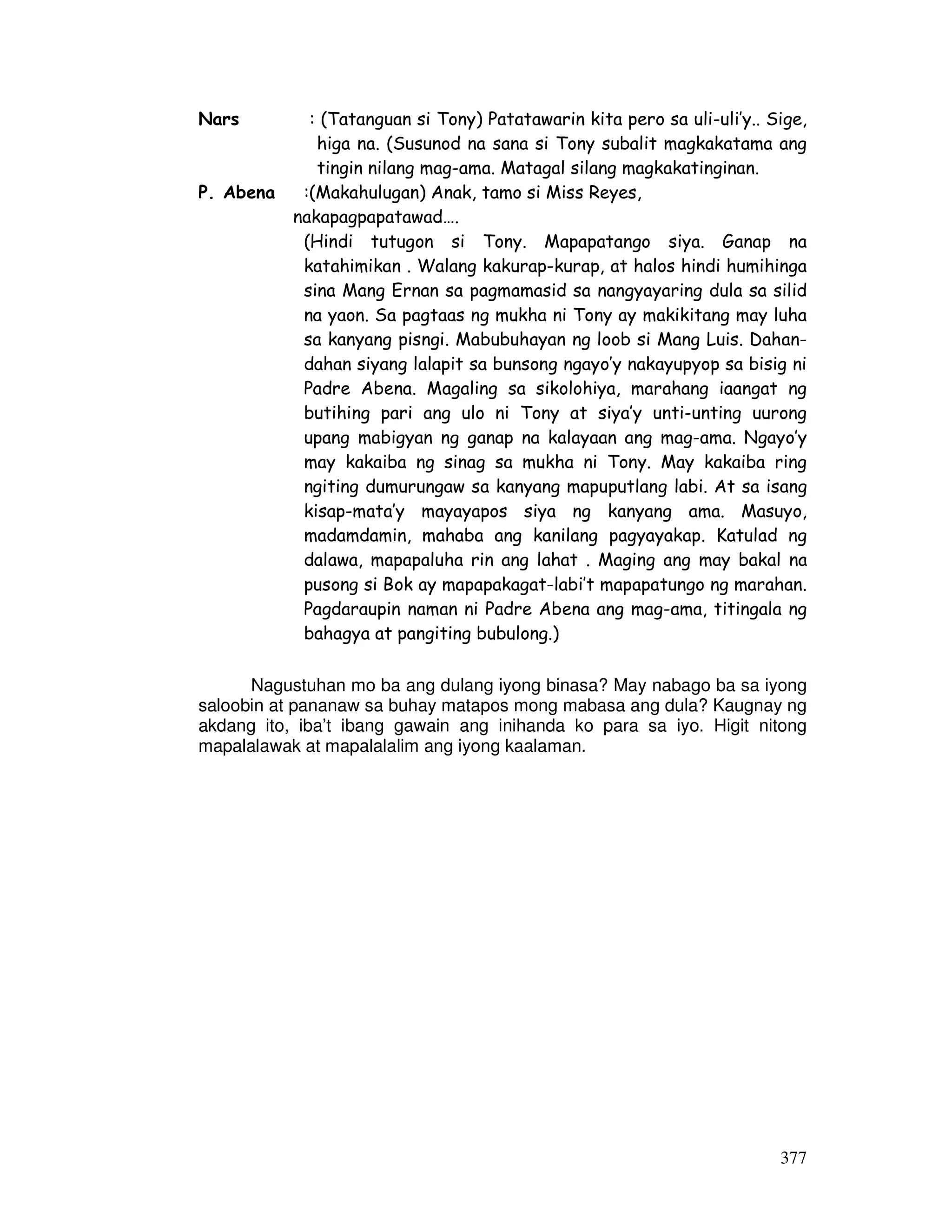 377
Nars : (Tatanguan si Tony) Patatawarin kita pero sa uli-uli’y.. Sige,
higa na. (Susunod na sana si Tony subalit magkakatama ang
tingin nilang mag-ama. Matagal silang magkakatinginan.
P. Abena :(Makahulugan) Anak, tamo si Miss Reyes,
nakapagpapatawad….
(Hindi tutugon si Tony. Mapapatango siya. Ganap na
katahimikan . Walang kakurap-kurap, at halos hindi humihinga
sina Mang Ernan sa pagmamasid sa nangyayaring dula sa silid
na yaon. Sa pagtaas ng mukha ni Tony ay makikitang may luha
sa kanyang pisngi. Mabubuhayan ng loob si Mang Luis. Dahan-
dahan siyang lalapit sa bunsong ngayo’y nakayupyop sa bisig ni
Padre Abena. Magaling sa sikolohiya, marahang iaangat ng
butihing pari ang ulo ni Tony at siya’y unti-unting uurong
upang mabigyan ng ganap na kalayaan ang mag-ama. Ngayo’y
may kakaiba ng sinag sa mukha ni Tony. May kakaiba ring
ngiting dumurungaw sa kanyang mapuputlang labi. At sa isang
kisap-mata’y mayayapos siya ng kanyang ama. Masuyo,
madamdamin, mahaba ang kanilang pagyayakap. Katulad ng
dalawa, mapapaluha rin ang lahat . Maging ang may bakal na
pusong si Bok ay mapapakagat-labi’t mapapatungo ng marahan.
Pagdaraupin naman ni Padre Abena ang mag-ama, titingala ng
bahagya at pangiting bubulong.)
Nagustuhan mo ba ang dulang iyong binasa? May nabago ba sa iyong
saloobin at pananaw sa buhay matapos mong mabasa ang dula? Kaugnay ng
akdang ito, iba’t ibang gawain ang inihanda ko para sa iyo. Higit nitong
mapalalawak at mapalalalim ang iyong kaalaman.
 