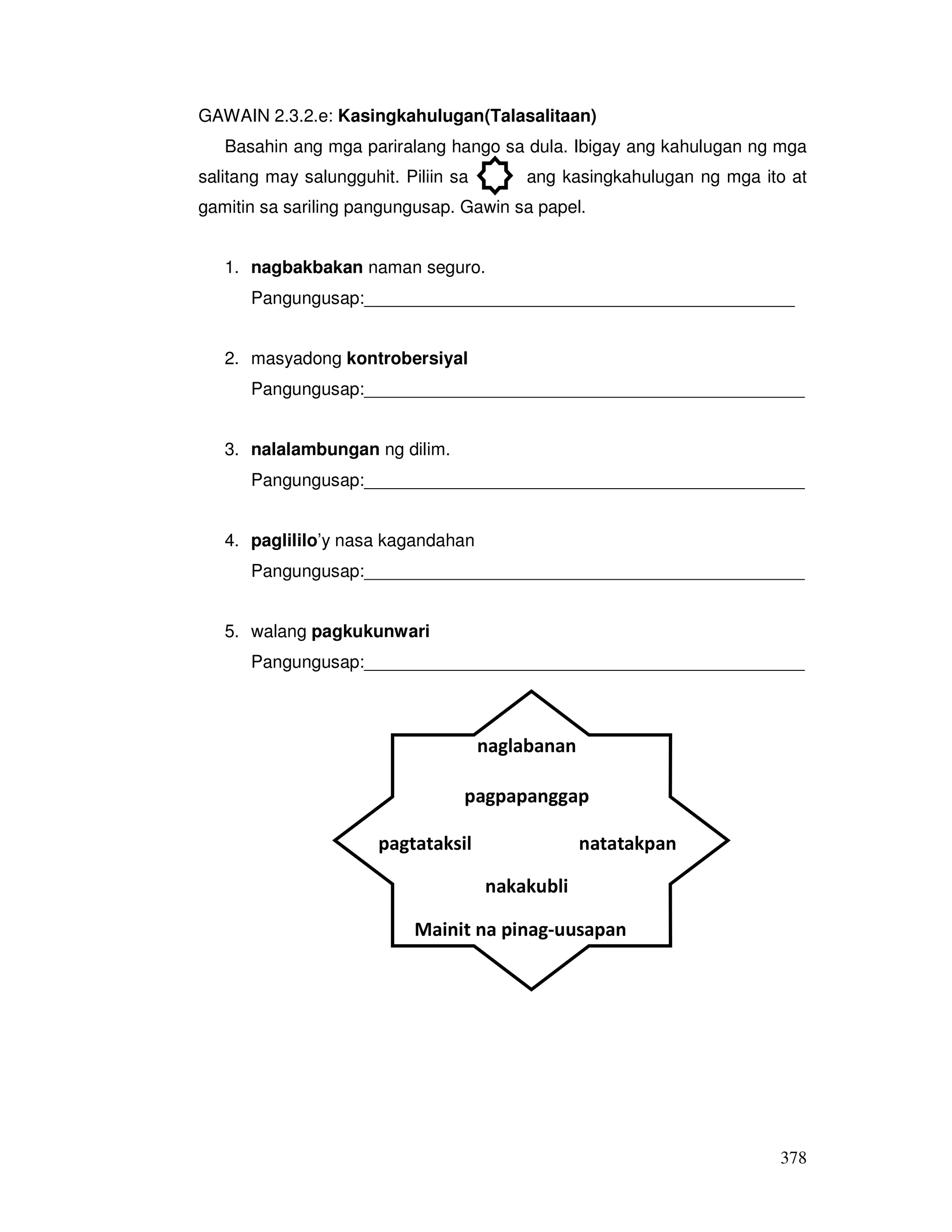 378
GAWAIN 2.3.2.e: Kasingkahulugan(Talasalitaan)
Basahin ang mga pariralang hango sa dula. Ibigay ang kahulugan ng mga
salitang may salungguhit. Piliin sa ang kasingkahulugan ng mga ito at
gamitin sa sariling pangungusap. Gawin sa papel.
1. nagbakbakan naman seguro.
Pangungusap:____________________________________________
2. masyadong kontrobersiyal
Pangungusap:_____________________________________________
3. nalalambungan ng dilim.
Pangungusap:_____________________________________________
4. paglililo’y nasa kagandahan
Pangungusap:_____________________________________________
5. walang pagkukunwari
Pangungusap:_____________________________________________
naglabanan
Mainit na pinag-uusapan
natatakpanpagtataksil
pagpapanggap
nakakubli
 