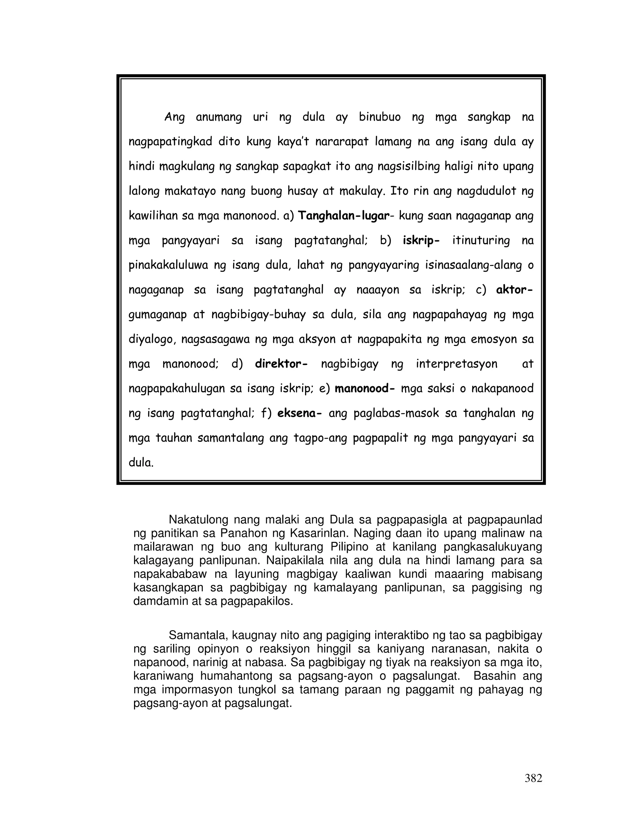 382
Nakatulong nang malaki ang Dula sa pagpapasigla at pagpapaunlad
ng panitikan sa Panahon ng Kasarinlan. Naging daan ito upang malinaw na
mailarawan ng buo ang kulturang Pilipino at kanilang pangkasalukuyang
kalagayang panlipunan. Naipakilala nila ang dula na hindi lamang para sa
napakababaw na layuning magbigay kaaliwan kundi maaaring mabisang
kasangkapan sa pagbibigay ng kamalayang panlipunan, sa paggising ng
damdamin at sa pagpapakilos.
Samantala, kaugnay nito ang pagiging interaktibo ng tao sa pagbibigay
ng sariling opinyon o reaksiyon hinggil sa kaniyang naranasan, nakita o
napanood, narinig at nabasa. Sa pagbibigay ng tiyak na reaksiyon sa mga ito,
karaniwang humahantong sa pagsang-ayon o pagsalungat. Basahin ang
mga impormasyon tungkol sa tamang paraan ng paggamit ng pahayag ng
pagsang-ayon at pagsalungat.
Ang anumang uri ng dula ay binubuo ng mga sangkap na
nagpapatingkad dito kung kaya’t nararapat lamang na ang isang dula ay
hindi magkulang ng sangkap sapagkat ito ang nagsisilbing haligi nito upang
lalong makatayo nang buong husay at makulay. Ito rin ang nagdudulot ng
kawilihan sa mga manonood. a) Tanghalan-lugar- kung saan nagaganap ang
mga pangyayari sa isang pagtatanghal; b) iskrip- itinuturing na
pinakakaluluwa ng isang dula, lahat ng pangyayaring isinasaalang-alang o
nagaganap sa isang pagtatanghal ay naaayon sa iskrip; c) aktor-
gumaganap at nagbibigay-buhay sa dula, sila ang nagpapahayag ng mga
diyalogo, nagsasagawa ng mga aksyon at nagpapakita ng mga emosyon sa
mga manonood; d) direktor- nagbibigay ng interpretasyon at
nagpapakahulugan sa isang iskrip; e) manonood- mga saksi o nakapanood
ng isang pagtatanghal; f) eksena- ang paglabas-masok sa tanghalan ng
mga tauhan samantalang ang tagpo-ang pagpapalit ng mga pangyayari sa
dula.
 