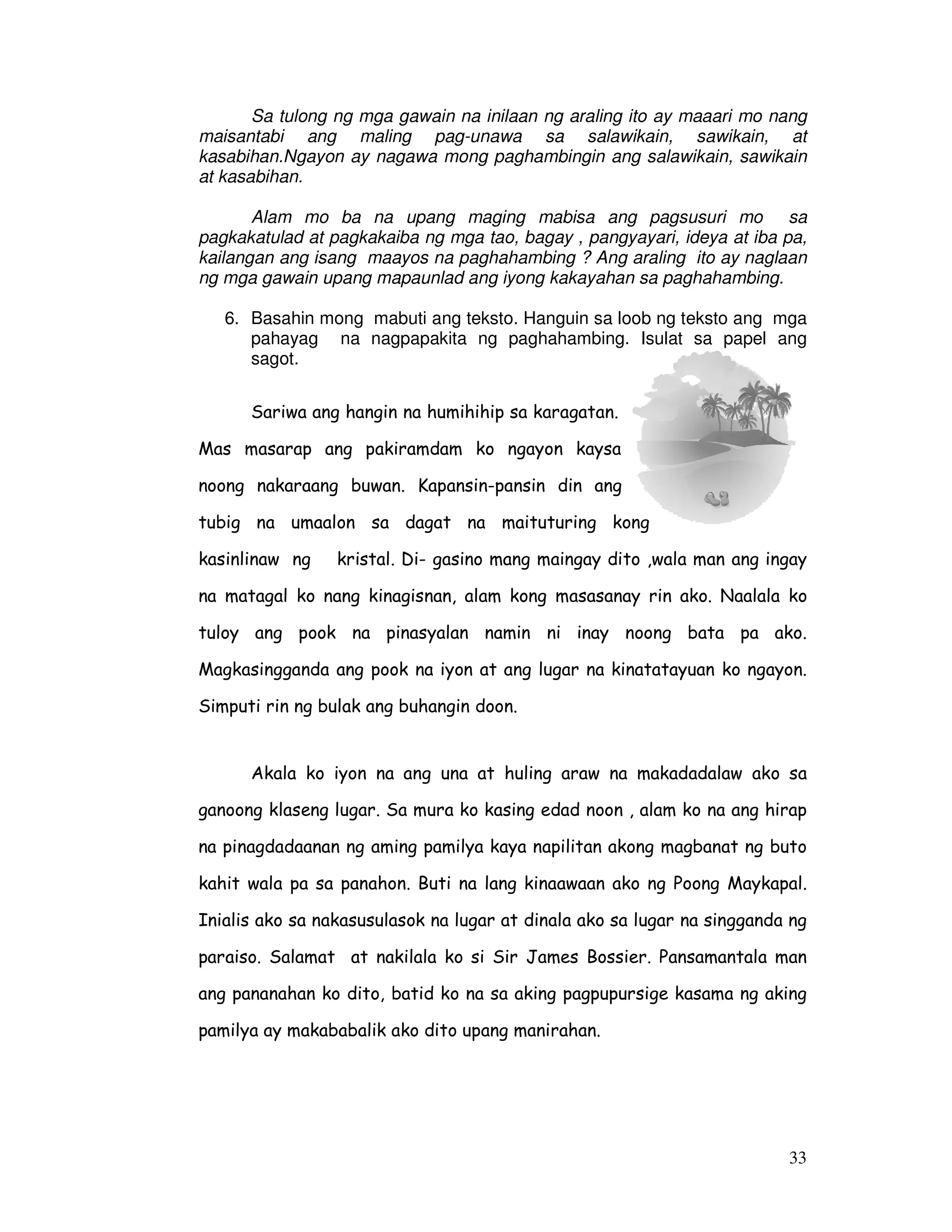33
Sa tulong ng mga gawain na inilaan ng araling ito ay maaari mo nang
maisantabi ang maling pag-unawa sa salawikain, sawikain, at
kasabihan.Ngayon ay nagawa mong paghambingin ang salawikain, sawikain
at kasabihan.
Alam mo ba na upang maging mabisa ang pagsusuri mo sa
pagkakatulad at pagkakaiba ng mga tao, bagay , pangyayari, ideya at iba pa,
kailangan ang isang maayos na paghahambing ? Ang araling ito ay naglaan
ng mga gawain upang mapaunlad ang iyong kakayahan sa paghahambing.
6. Basahin mong mabuti ang teksto. Hanguin sa loob ng teksto ang mga
pahayag na nagpapakita ng paghahambing. Isulat sa papel ang
sagot.
Sariwa ang hangin na humihihip sa karagatan.
Mas masarap ang pakiramdam ko ngayon kaysa
noong nakaraang buwan. Kapansin-pansin din ang
tubig na umaalon sa dagat na maituturing kong
kasinlinaw ng kristal. Di- gasino mang maingay dito ,wala man ang ingay
na matagal ko nang kinagisnan, alam kong masasanay rin ako. Naalala ko
tuloy ang pook na pinasyalan namin ni inay noong bata pa ako.
Magkasingganda ang pook na iyon at ang lugar na kinatatayuan ko ngayon.
Simputi rin ng bulak ang buhangin doon.
Akala ko iyon na ang una at huling araw na makadadalaw ako sa
ganoong klaseng lugar. Sa mura ko kasing edad noon , alam ko na ang hirap
na pinagdadaanan ng aming pamilya kaya napilitan akong magbanat ng buto
kahit wala pa sa panahon. Buti na lang kinaawaan ako ng Poong Maykapal.
Inialis ako sa nakasusulasok na lugar at dinala ako sa lugar na singganda ng
paraiso. Salamat at nakilala ko si Sir James Bossier. Pansamantala man
ang pananahan ko dito, batid ko na sa aking pagpupursige kasama ng aking
pamilya ay makababalik ako dito upang manirahan.
 