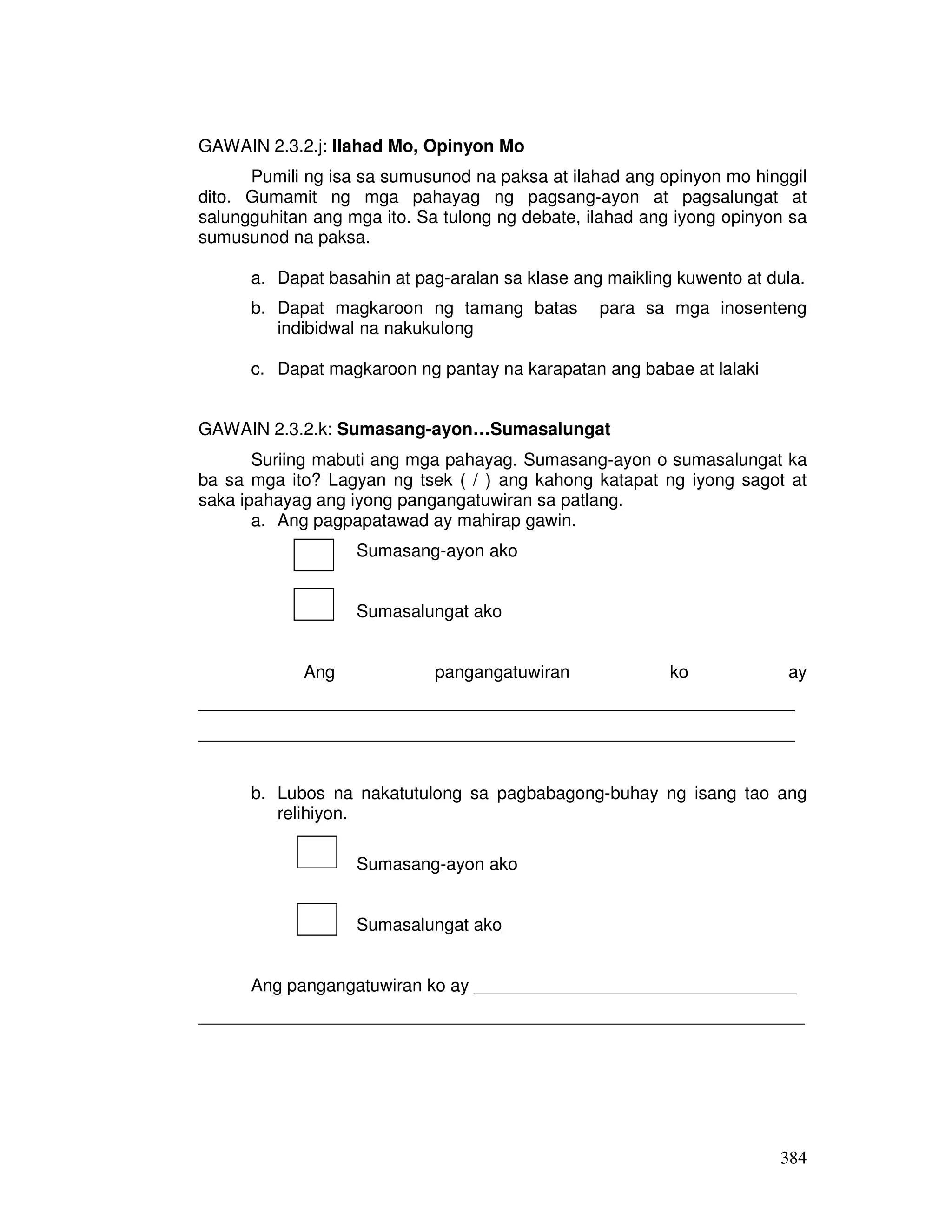 384
GAWAIN 2.3.2.j: Ilahad Mo, Opinyon Mo
Pumili ng isa sa sumusunod na paksa at ilahad ang opinyon mo hinggil
dito. Gumamit ng mga pahayag ng pagsang-ayon at pagsalungat at
salungguhitan ang mga ito. Sa tulong ng debate, ilahad ang iyong opinyon sa
sumusunod na paksa.
a. Dapat basahin at pag-aralan sa klase ang maikling kuwento at dula.
b. Dapat magkaroon ng tamang batas para sa mga inosenteng
indibidwal na nakukulong
c. Dapat magkaroon ng pantay na karapatan ang babae at lalaki
GAWAIN 2.3.2.k: Sumasang-ayon…Sumasalungat
Suriing mabuti ang mga pahayag. Sumasang-ayon o sumasalungat ka
ba sa mga ito? Lagyan ng tsek ( / ) ang kahong katapat ng iyong sagot at
saka ipahayag ang iyong pangangatuwiran sa patlang.
a. Ang pagpapatawad ay mahirap gawin.
Sumasang-ayon ako
Sumasalungat ako
Ang pangangatuwiran ko ay
_____________________________________________________________
_____________________________________________________________
b. Lubos na nakatutulong sa pagbabagong-buhay ng isang tao ang
relihiyon.
Sumasang-ayon ako
Sumasalungat ako
Ang pangangatuwiran ko ay _________________________________
______________________________________________________________
 