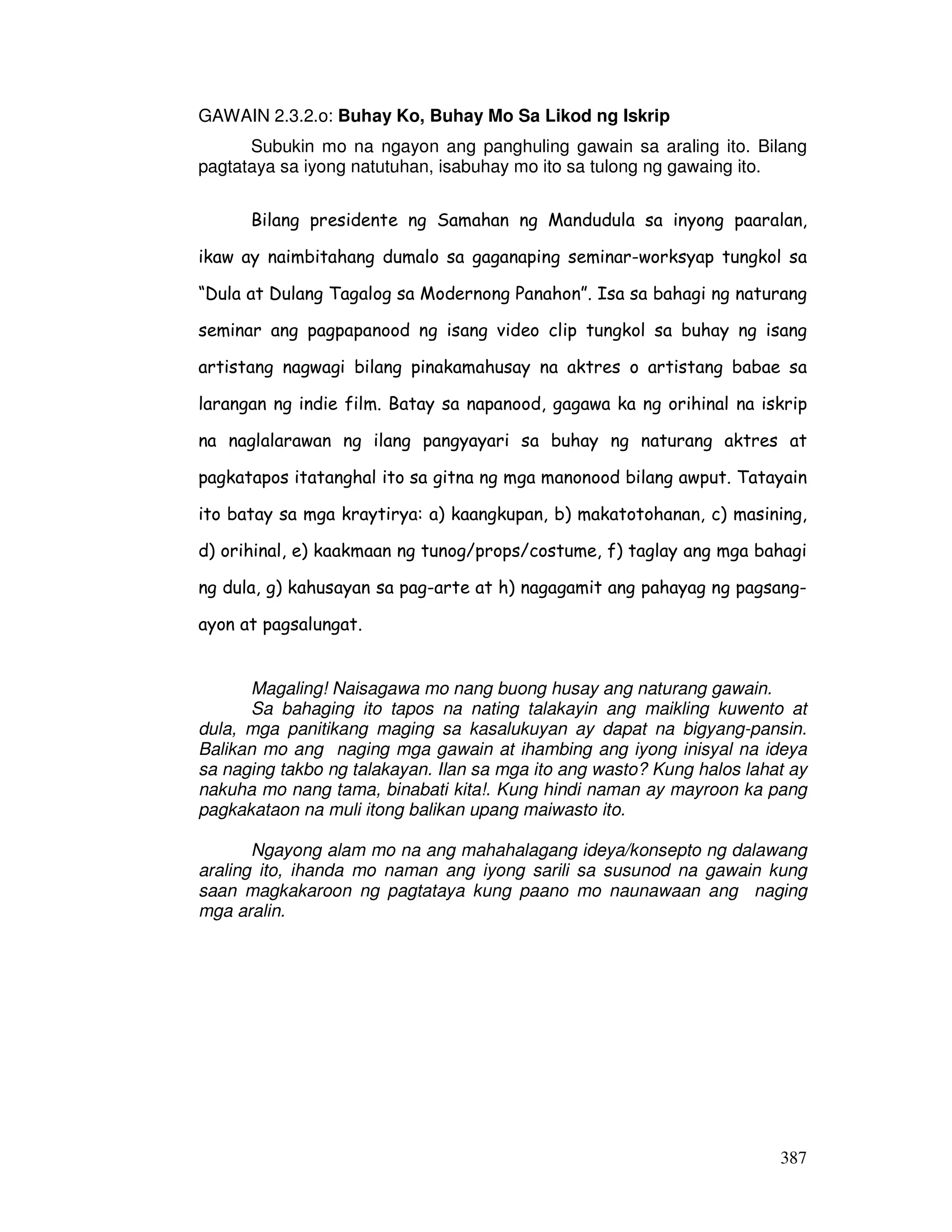 387
GAWAIN 2.3.2.o: Buhay Ko, Buhay Mo Sa Likod ng Iskrip
Subukin mo na ngayon ang panghuling gawain sa araling ito. Bilang
pagtataya sa iyong natutuhan, isabuhay mo ito sa tulong ng gawaing ito.
Bilang presidente ng Samahan ng Mandudula sa inyong paaralan,
ikaw ay naimbitahang dumalo sa gaganaping seminar-worksyap tungkol sa
“Dula at Dulang Tagalog sa Modernong Panahon”. Isa sa bahagi ng naturang
seminar ang pagpapanood ng isang video clip tungkol sa buhay ng isang
artistang nagwagi bilang pinakamahusay na aktres o artistang babae sa
larangan ng indie film. Batay sa napanood, gagawa ka ng orihinal na iskrip
na naglalarawan ng ilang pangyayari sa buhay ng naturang aktres at
pagkatapos itatanghal ito sa gitna ng mga manonood bilang awput. Tatayain
ito batay sa mga kraytirya: a) kaangkupan, b) makatotohanan, c) masining,
d) orihinal, e) kaakmaan ng tunog/props/costume, f) taglay ang mga bahagi
ng dula, g) kahusayan sa pag-arte at h) nagagamit ang pahayag ng pagsang-
ayon at pagsalungat.
Magaling! Naisagawa mo nang buong husay ang naturang gawain.
Sa bahaging ito tapos na nating talakayin ang maikling kuwento at
dula, mga panitikang maging sa kasalukuyan ay dapat na bigyang-pansin.
Balikan mo ang naging mga gawain at ihambing ang iyong inisyal na ideya
sa naging takbo ng talakayan. Ilan sa mga ito ang wasto? Kung halos lahat ay
nakuha mo nang tama, binabati kita!. Kung hindi naman ay mayroon ka pang
pagkakataon na muli itong balikan upang maiwasto ito.
Ngayong alam mo na ang mahahalagang ideya/konsepto ng dalawang
araling ito, ihanda mo naman ang iyong sarili sa susunod na gawain kung
saan magkakaroon ng pagtataya kung paano mo naunawaan ang naging
mga aralin.
 