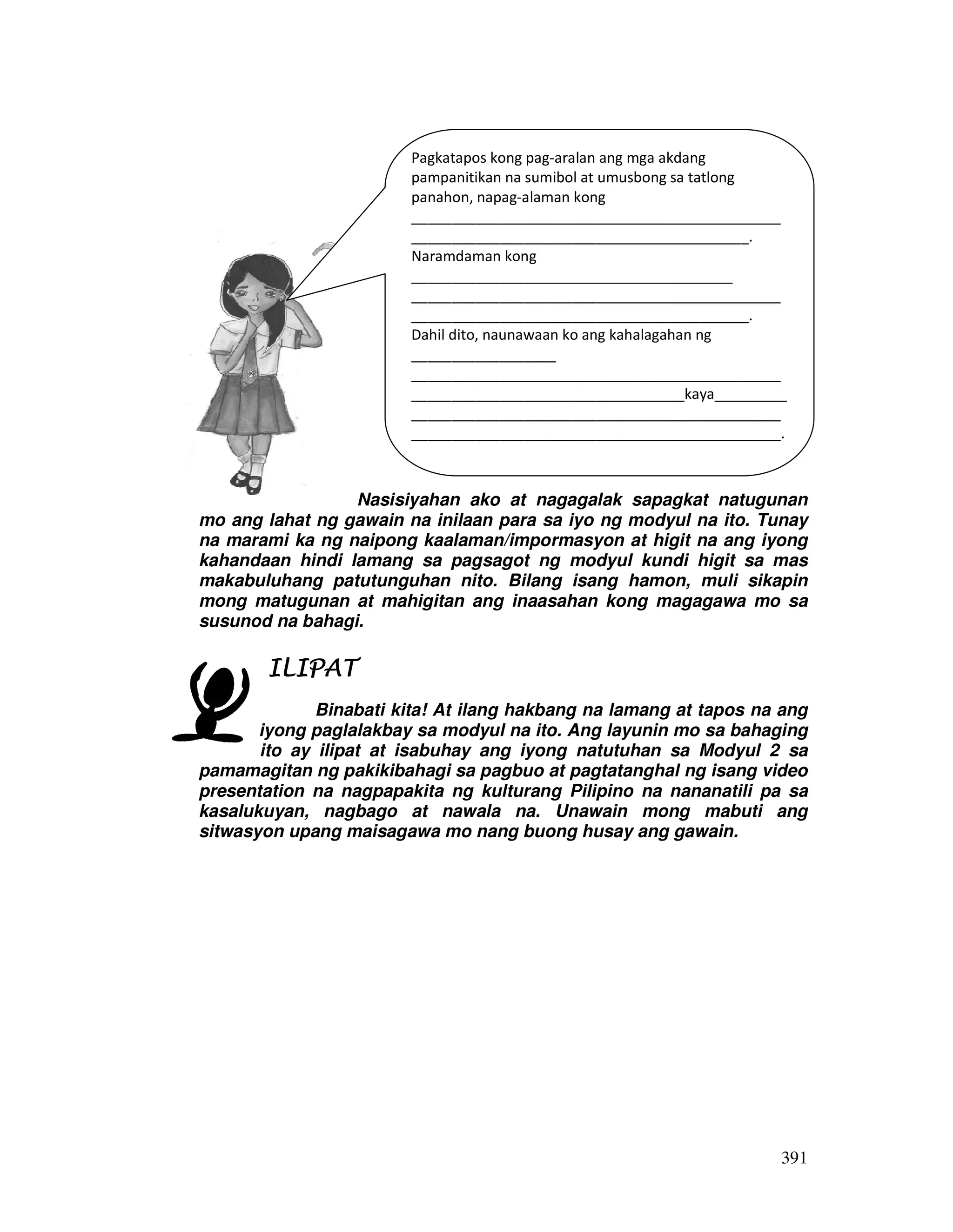 391
Nasisiyahan ako at nagagalak sapagkat natugunan
mo ang lahat ng gawain na inilaan para sa iyo ng modyul na ito. Tunay
na marami ka ng naipong kaalaman/impormasyon at higit na ang iyong
kahandaan hindi lamang sa pagsagot ng modyul kundi higit sa mas
makabuluhang patutunguhan nito. Bilang isang hamon, muli sikapin
mong matugunan at mahigitan ang inaasahan kong magagawa mo sa
susunod na bahagi.
ILIPATILIPATILIPATILIPAT
Binabati kita! At ilang hakbang na lamang at tapos na ang
iyong paglalakbay sa modyul na ito. Ang layunin mo sa bahaging
ito ay ilipat at isabuhay ang iyong natutuhan sa Modyul 2 sa
pamamagitan ng pakikibahagi sa pagbuo at pagtatanghal ng isang video
presentation na nagpapakita ng kulturang Pilipino na nananatili pa sa
kasalukuyan, nagbago at nawala na. Unawain mong mabuti ang
sitwasyon upang maisagawa mo nang buong husay ang gawain.
Pagkatapos kong pag-aralan ang mga akdang
pampanitikan na sumibol at umusbong sa tatlong
panahon, napag-alaman kong
______________________________________________
__________________________________________.
Naramdaman kong
________________________________________
______________________________________________
__________________________________________.
Dahil dito, naunawaan ko ang kahalagahan ng
__________________
______________________________________________
__________________________________kaya_________
______________________________________________
______________________________________________.
 