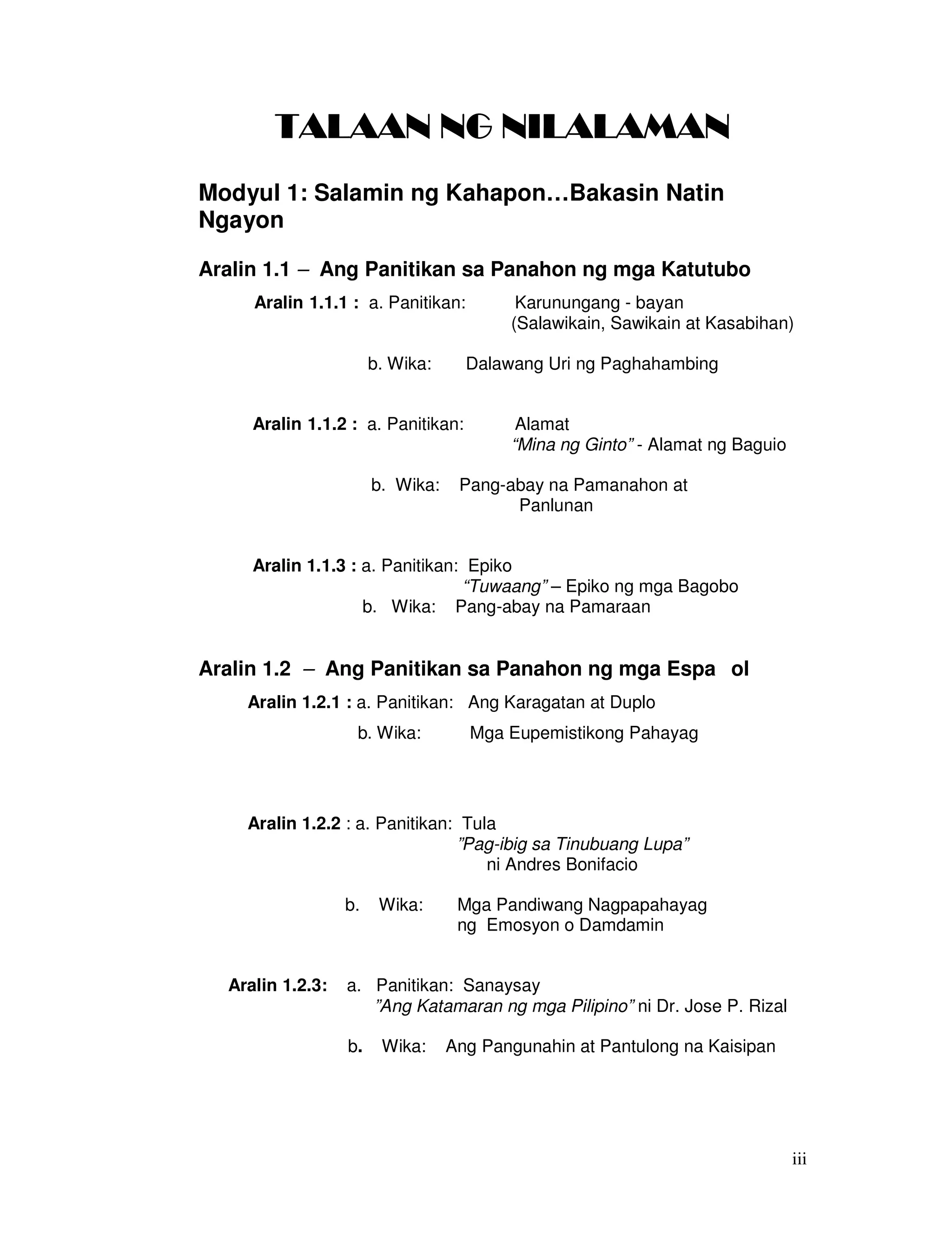 iii
TALAAN NG NILALAMANTALAAN NG NILALAMANTALAAN NG NILALAMANTALAAN NG NILALAMAN
Modyul 1: Salamin ng Kahapon…Bakasin Natin
Ngayon
Aralin 1.1 – Ang Panitikan sa Panahon ng mga Katutubo
Aralin 1.1.1 : a. Panitikan: Karunungang - bayan
(Salawikain, Sawikain at Kasabihan)
b. Wika: Dalawang Uri ng Paghahambing
Aralin 1.1.2 : a. Panitikan: Alamat
“Mina ng Ginto” - Alamat ng Baguio
b. Wika: Pang-abay na Pamanahon at
Panlunan
Aralin 1.1.3 : a. Panitikan: Epiko
“Tuwaang” – Epiko ng mga Bagobo
b. Wika: Pang-abay na Pamaraan
Aralin 1.2 – Ang Panitikan sa Panahon ng mga Espa ol
Aralin 1.2.1 : a. Panitikan: Ang Karagatan at Duplo
b. Wika: Mga Eupemistikong Pahayag
Aralin 1.2.2 : a. Panitikan: Tula
”Pag-ibig sa Tinubuang Lupa”
ni Andres Bonifacio
b. Wika: Mga Pandiwang Nagpapahayag
ng Emosyon o Damdamin
Aralin 1.2.3: a. Panitikan: Sanaysay
”Ang Katamaran ng mga Pilipino” ni Dr. Jose P. Rizal
b. Wika: Ang Pangunahin at Pantulong na Kaisipan
 