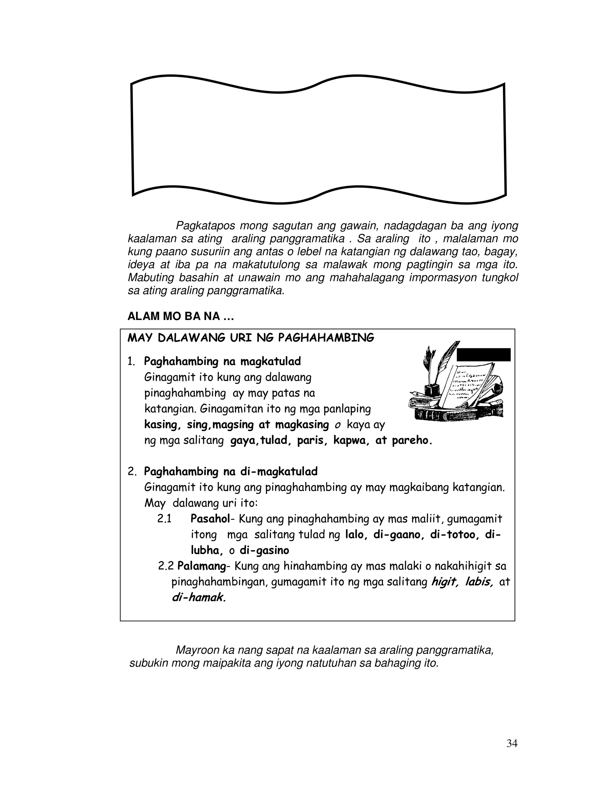 34
Pagkatapos mong sagutan ang gawain, nadagdagan ba ang iyong
kaalaman sa ating araling panggramatika . Sa araling ito , malalaman mo
kung paano susuriin ang antas o lebel na katangian ng dalawang tao, bagay,
ideya at iba pa na makatutulong sa malawak mong pagtingin sa mga ito.
Mabuting basahin at unawain mo ang mahahalagang impormasyon tungkol
sa ating araling panggramatika.
ALAM MO BA NA …
MAY DALAWANG URI NG PAGHAHAMBING
1. Paghahambing na magkatulad
Ginagamit ito kung ang dalawang
pinaghahambing ay may patas na
katangian. Ginagamitan ito ng mga panlaping
kasing, sing,magsing at magkasing o kaya ay
ng mga salitang gaya,tulad, paris, kapwa, at pareho.
2. Paghahambing na di-magkatulad
Ginagamit ito kung ang pinaghahambing ay may magkaibang katangian.
May dalawang uri ito:
2.1 Pasahol- Kung ang pinaghahambing ay mas maliit, gumagamit
itong mga salitang tulad ng lalo, di-gaano, di-totoo, di-
lubha, o di-gasino
2.2 Palamang- Kung ang hinahambing ay mas malaki o nakahihigit sa
pinaghahambingan, gumagamit ito ng mga salitang higit, labis, at
di-hamak.
Mayroon ka nang sapat na kaalaman sa araling panggramatika,
subukin mong maipakita ang iyong natutuhan sa bahaging ito.
 