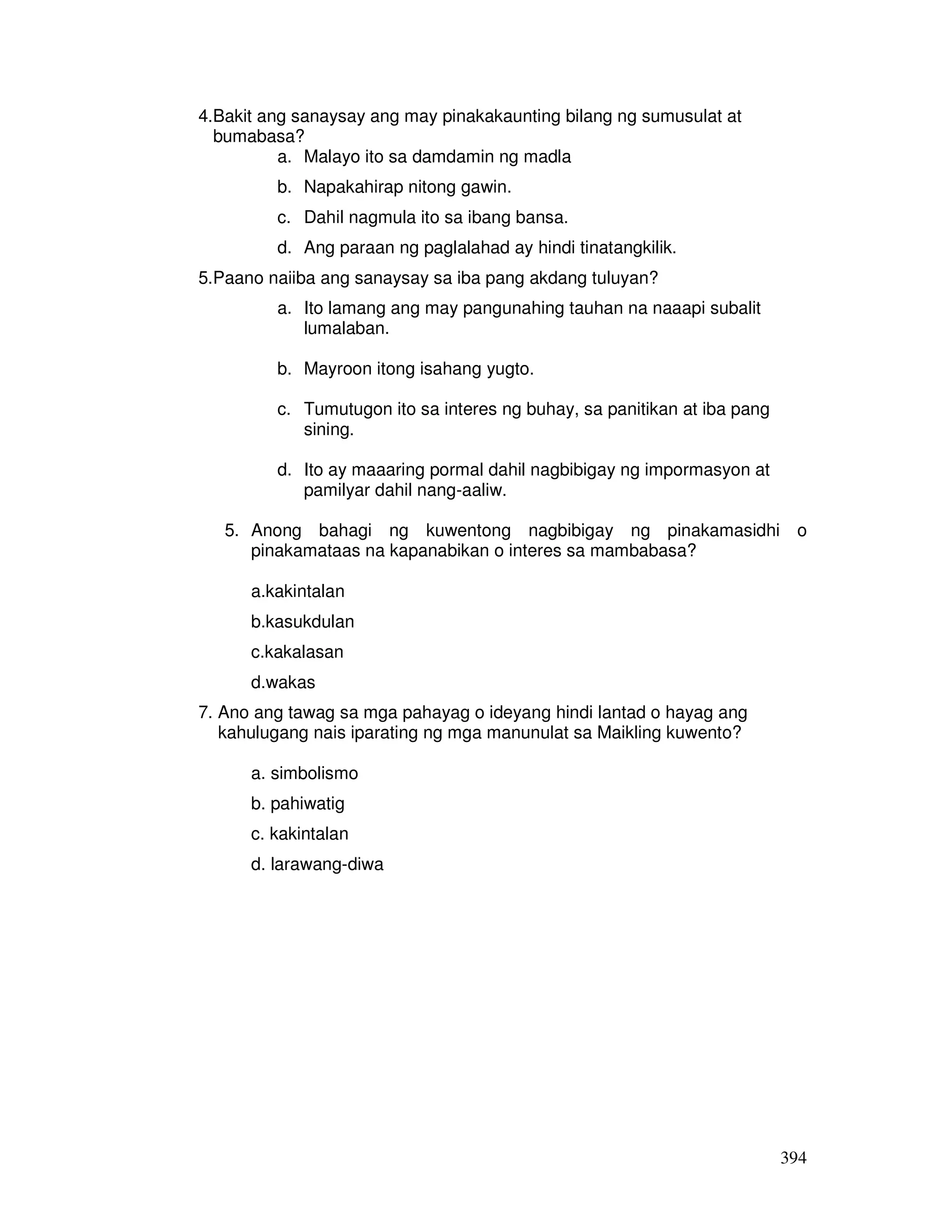 394
4.Bakit ang sanaysay ang may pinakakaunting bilang ng sumusulat at
bumabasa?
a. Malayo ito sa damdamin ng madla
b. Napakahirap nitong gawin.
c. Dahil nagmula ito sa ibang bansa.
d. Ang paraan ng paglalahad ay hindi tinatangkilik.
5.Paano naiiba ang sanaysay sa iba pang akdang tuluyan?
a. Ito lamang ang may pangunahing tauhan na naaapi subalit
lumalaban.
b. Mayroon itong isahang yugto.
c. Tumutugon ito sa interes ng buhay, sa panitikan at iba pang
sining.
d. Ito ay maaaring pormal dahil nagbibigay ng impormasyon at
pamilyar dahil nang-aaliw.
5. Anong bahagi ng kuwentong nagbibigay ng pinakamasidhi o
pinakamataas na kapanabikan o interes sa mambabasa?
a.kakintalan
b.kasukdulan
c.kakalasan
d.wakas
7. Ano ang tawag sa mga pahayag o ideyang hindi lantad o hayag ang
kahulugang nais iparating ng mga manunulat sa Maikling kuwento?
a. simbolismo
b. pahiwatig
c. kakintalan
d. larawang-diwa
 