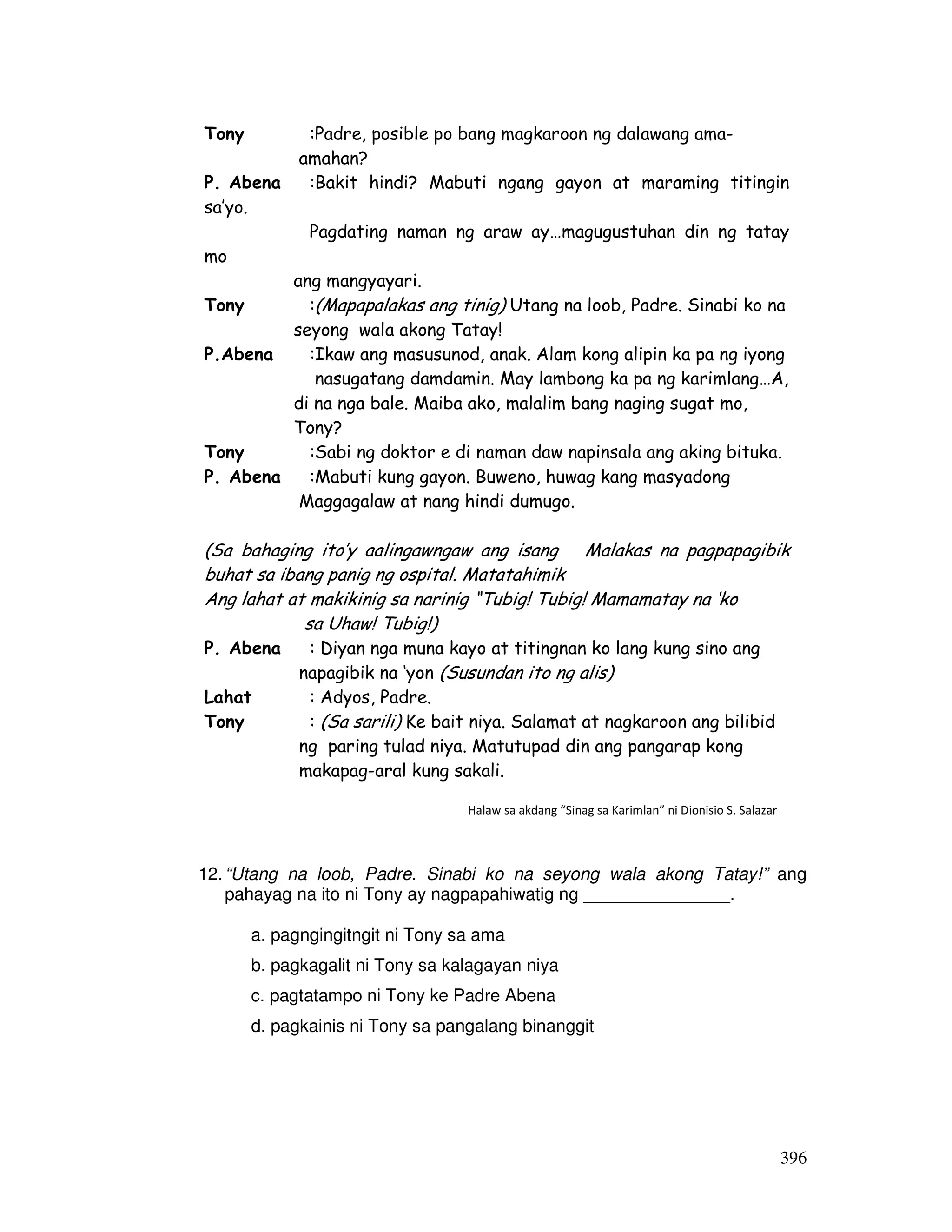 396
12.“Utang na loob, Padre. Sinabi ko na seyong wala akong Tatay!” ang
pahayag na ito ni Tony ay nagpapahiwatig ng _______________.
a. pagngingitngit ni Tony sa ama
b. pagkagalit ni Tony sa kalagayan niya
c. pagtatampo ni Tony ke Padre Abena
d. pagkainis ni Tony sa pangalang binanggit
Tony :Padre, posible po bang magkaroon ng dalawang ama-
amahan?
P. Abena :Bakit hindi? Mabuti ngang gayon at maraming titingin
sa’yo.
Pagdating naman ng araw ay…magugustuhan din ng tatay
mo
ang mangyayari.
Tony :(Mapapalakas ang tinig) Utang na loob, Padre. Sinabi ko na
seyong wala akong Tatay!
P.Abena :Ikaw ang masusunod, anak. Alam kong alipin ka pa ng iyong
nasugatang damdamin. May lambong ka pa ng karimlang…A,
di na nga bale. Maiba ako, malalim bang naging sugat mo,
Tony?
Tony :Sabi ng doktor e di naman daw napinsala ang aking bituka.
P. Abena :Mabuti kung gayon. Buweno, huwag kang masyadong
Maggagalaw at nang hindi dumugo.
(Sa bahaging ito’y aalingawngaw ang isang Malakas na pagpapagibik
buhat sa ibang panig ng ospital. Matatahimik
Ang lahat at makikinig sa narinig “Tubig! Tubig! Mamamatay na ‘ko
sa Uhaw! Tubig!)
P. Abena : Diyan nga muna kayo at titingnan ko lang kung sino ang
napagibik na ‘yon (Susundan ito ng alis)
Lahat : Adyos, Padre.
Tony : (Sa sarili) Ke bait niya. Salamat at nagkaroon ang bilibid
ng paring tulad niya. Matutupad din ang pangarap kong
makapag-aral kung sakali.
Halaw sa akdang “Sinag sa Karimlan” ni Dionisio S. Salazar
 