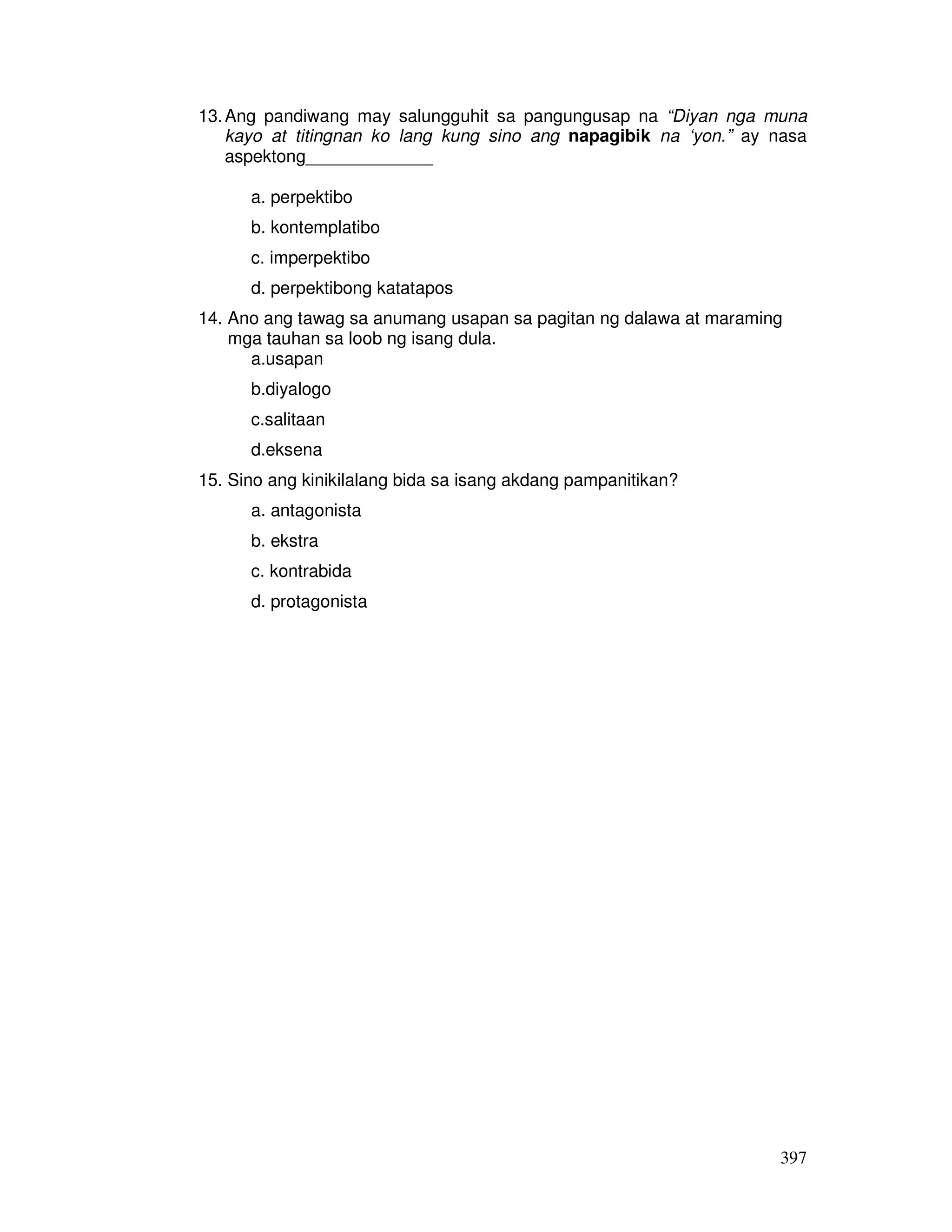 397
13.Ang pandiwang may salungguhit sa pangungusap na “Diyan nga muna
kayo at titingnan ko lang kung sino ang napagibik na ‘yon.” ay nasa
aspektong_____________
a. perpektibo
b. kontemplatibo
c. imperpektibo
d. perpektibong katatapos
14. Ano ang tawag sa anumang usapan sa pagitan ng dalawa at maraming
mga tauhan sa loob ng isang dula.
a.usapan
b.diyalogo
c.salitaan
d.eksena
15. Sino ang kinikilalang bida sa isang akdang pampanitikan?
a. antagonista
b. ekstra
c. kontrabida
d. protagonista
 