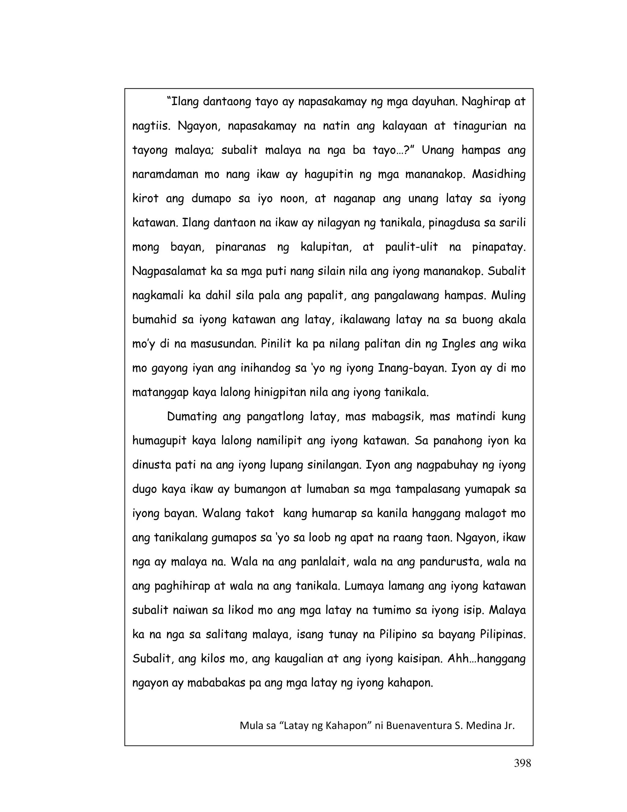 398
“Ilang dantaong tayo ay napasakamay ng mga dayuhan. Naghirap at
nagtiis. Ngayon, napasakamay na natin ang kalayaan at tinagurian na
tayong malaya; subalit malaya na nga ba tayo…?” Unang hampas ang
naramdaman mo nang ikaw ay hagupitin ng mga mananakop. Masidhing
kirot ang dumapo sa iyo noon, at naganap ang unang latay sa iyong
katawan. Ilang dantaon na ikaw ay nilagyan ng tanikala, pinagdusa sa sarili
mong bayan, pinaranas ng kalupitan, at paulit-ulit na pinapatay.
Nagpasalamat ka sa mga puti nang silain nila ang iyong mananakop. Subalit
nagkamali ka dahil sila pala ang papalit, ang pangalawang hampas. Muling
bumahid sa iyong katawan ang latay, ikalawang latay na sa buong akala
mo’y di na masusundan. Pinilit ka pa nilang palitan din ng Ingles ang wika
mo gayong iyan ang inihandog sa ‘yo ng iyong Inang-bayan. Iyon ay di mo
matanggap kaya lalong hinigpitan nila ang iyong tanikala.
Dumating ang pangatlong latay, mas mabagsik, mas matindi kung
humagupit kaya lalong namilipit ang iyong katawan. Sa panahong iyon ka
dinusta pati na ang iyong lupang sinilangan. Iyon ang nagpabuhay ng iyong
dugo kaya ikaw ay bumangon at lumaban sa mga tampalasang yumapak sa
iyong bayan. Walang takot kang humarap sa kanila hanggang malagot mo
ang tanikalang gumapos sa ‘yo sa loob ng apat na raang taon. Ngayon, ikaw
nga ay malaya na. Wala na ang panlalait, wala na ang pandurusta, wala na
ang paghihirap at wala na ang tanikala. Lumaya lamang ang iyong katawan
subalit naiwan sa likod mo ang mga latay na tumimo sa iyong isip. Malaya
ka na nga sa salitang malaya, isang tunay na Pilipino sa bayang Pilipinas.
Subalit, ang kilos mo, ang kaugalian at ang iyong kaisipan. Ahh…hanggang
ngayon ay mababakas pa ang mga latay ng iyong kahapon.
Mula sa “Latay ng Kahapon” ni Buenaventura S. Medina Jr.
 