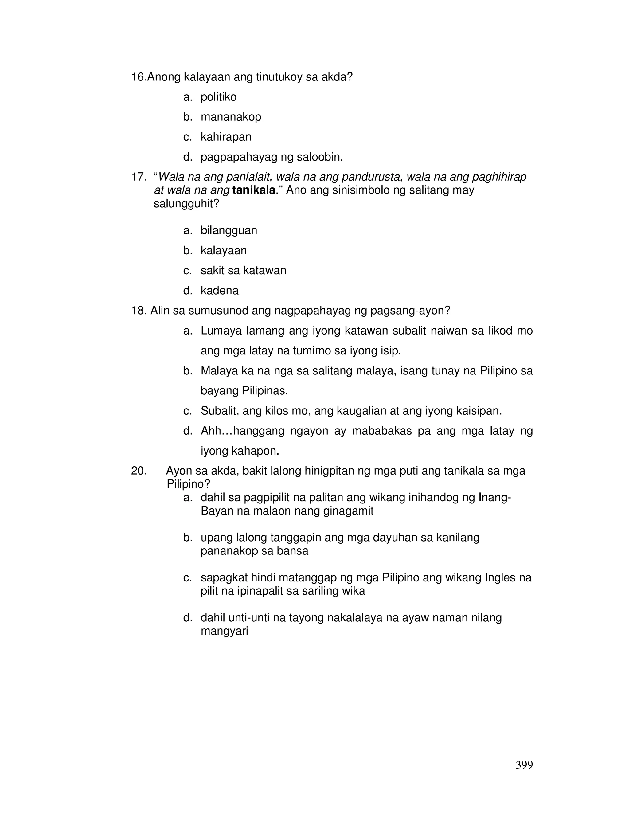 399
16.Anong kalayaan ang tinutukoy sa akda?
a. politiko
b. mananakop
c. kahirapan
d. pagpapahayag ng saloobin.
17. “Wala na ang panlalait, wala na ang pandurusta, wala na ang paghihirap
at wala na ang tanikala.” Ano ang sinisimbolo ng salitang may
salungguhit?
a. bilangguan
b. kalayaan
c. sakit sa katawan
d. kadena
18. Alin sa sumusunod ang nagpapahayag ng pagsang-ayon?
a. Lumaya lamang ang iyong katawan subalit naiwan sa likod mo
ang mga latay na tumimo sa iyong isip.
b. Malaya ka na nga sa salitang malaya, isang tunay na Pilipino sa
bayang Pilipinas.
c. Subalit, ang kilos mo, ang kaugalian at ang iyong kaisipan.
d. Ahh…hanggang ngayon ay mababakas pa ang mga latay ng
iyong kahapon.
20. Ayon sa akda, bakit lalong hinigpitan ng mga puti ang tanikala sa mga
Pilipino?
a. dahil sa pagpipilit na palitan ang wikang inihandog ng Inang-
Bayan na malaon nang ginagamit
b. upang lalong tanggapin ang mga dayuhan sa kanilang
pananakop sa bansa
c. sapagkat hindi matanggap ng mga Pilipino ang wikang Ingles na
pilit na ipinapalit sa sariling wika
d. dahil unti-unti na tayong nakalalaya na ayaw naman nilang
mangyari
 