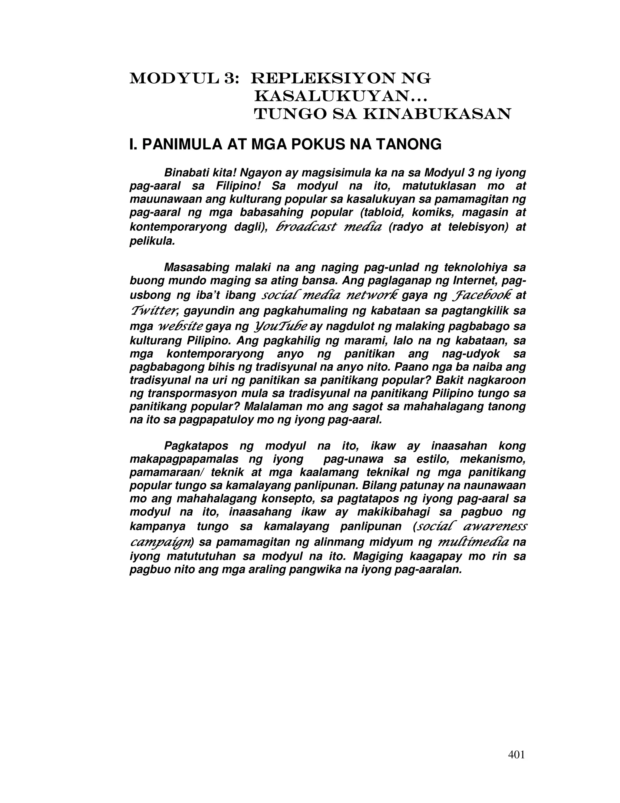 401
MODYUL 3: REPLEKSIYON NgMODYUL 3: REPLEKSIYON NgMODYUL 3: REPLEKSIYON NgMODYUL 3: REPLEKSIYON Ng
kkkkASALUKUYAN…ASALUKUYAN…ASALUKUYAN…ASALUKUYAN…
TUNGO SATUNGO SATUNGO SATUNGO SA KINABUKASANKINABUKASANKINABUKASANKINABUKASAN
I. PANIMULA AT MGA POKUS NA TANONG
Binabati kita! Ngayon ay magsisimula ka na sa Modyul 3 ng iyong
pag-aaral sa Filipino! Sa modyul na ito, matutuklasan mo at
mauunawaan ang kulturang popular sa kasalukuyan sa pamamagitan ng
pag-aaral ng mga babasahing popular (tabloid, komiks, magasin at
kontemporaryong dagli), broadcast mediabroadcast mediabroadcast mediabroadcast media (radyo at telebisyon) at
pelikula.
Masasabing malaki na ang naging pag-unlad ng teknolohiya sa
buong mundo maging sa ating bansa. Ang paglaganap ng Internet, pag-
usbong ng iba’t ibang social media networksocial media networksocial media networksocial media network gaya ng FacebookFacebookFacebookFacebook at
TwitterTwitterTwitterTwitter, gayundin ang pagkahumaling ng kabataan sa pagtangkilik sa
mga websitewebsitewebsitewebsite gaya ng YouTubeYouTubeYouTubeYouTube ay nagdulot ng malaking pagbabago sa
kulturang Pilipino. Ang pagkahilig ng marami, lalo na ng kabataan, sa
mga kontemporaryong anyo ng panitikan ang nag-udyok sa
pagbabagong bihis ng tradisyunal na anyo nito. Paano nga ba naiba ang
tradisyunal na uri ng panitikan sa panitikang popular? Bakit nagkaroon
ng transpormasyon mula sa tradisyunal na panitikang Pilipino tungo sa
panitikang popular? Malalaman mo ang sagot sa mahahalagang tanong
na ito sa pagpapatuloy mo ng iyong pag-aaral.
Pagkatapos ng modyul na ito, ikaw ay inaasahan kong
makapagpapamalas ng iyong pag-unawa sa estilo, mekanismo,
pamamaraan/ teknik at mga kaalamang teknikal ng mga panitikang
popular tungo sa kamalayang panlipunan. Bilang patunay na naunawaan
mo ang mahahalagang konsepto, sa pagtatapos ng iyong pag-aaral sa
modyul na ito, inaasahang ikaw ay makikibahagi sa pagbuo ng
kampanya tungo sa kamalayang panlipunan (social awarenesssocial awarenesssocial awarenesssocial awareness
campaigncampaigncampaigncampaign) sa pamamagitan ng alinmang midyum ng multimediamultimediamultimediamultimedia na
iyong matututuhan sa modyul na ito. Magiging kaagapay mo rin sa
pagbuo nito ang mga araling pangwika na iyong pag-aaralan.
 