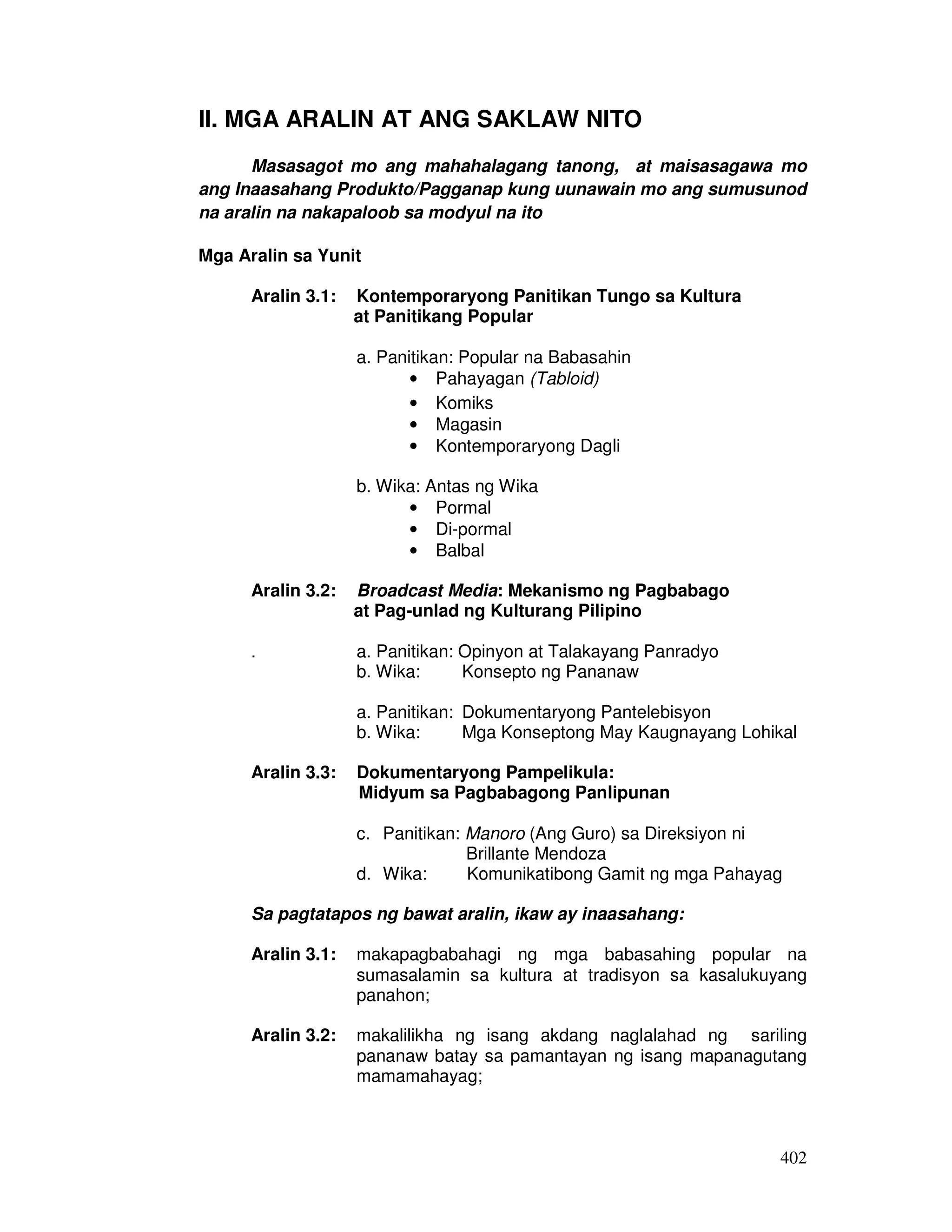 402
II. MGA ARALIN AT ANG SAKLAW NITO
Masasagot mo ang mahahalagang tanong, at maisasagawa mo
ang Inaasahang Produkto/Pagganap kung uunawain mo ang sumusunod
na aralin na nakapaloob sa modyul na ito
Mga Aralin sa Yunit
Aralin 3.1: Kontemporaryong Panitikan Tungo sa Kultura
at Panitikang Popular
a. Panitikan: Popular na Babasahin
• Pahayagan (Tabloid)
• Komiks
• Magasin
• Kontemporaryong Dagli
b. Wika: Antas ng Wika
• Pormal
• Di-pormal
• Balbal
Aralin 3.2: Broadcast Media: Mekanismo ng Pagbabago
at Pag-unlad ng Kulturang Pilipino
. a. Panitikan: Opinyon at Talakayang Panradyo
b. Wika: Konsepto ng Pananaw
a. Panitikan: Dokumentaryong Pantelebisyon
b. Wika: Mga Konseptong May Kaugnayang Lohikal
Aralin 3.3: Dokumentaryong Pampelikula:
Midyum sa Pagbabagong Panlipunan
c. Panitikan: Manoro (Ang Guro) sa Direksiyon ni
Brillante Mendoza
d. Wika: Komunikatibong Gamit ng mga Pahayag
Sa pagtatapos ng bawat aralin, ikaw ay inaasahang:
Aralin 3.1: makapagbabahagi ng mga babasahing popular na
sumasalamin sa kultura at tradisyon sa kasalukuyang
panahon;
Aralin 3.2: makalilikha ng isang akdang naglalahad ng sariling
pananaw batay sa pamantayan ng isang mapanagutang
mamamahayag;
 